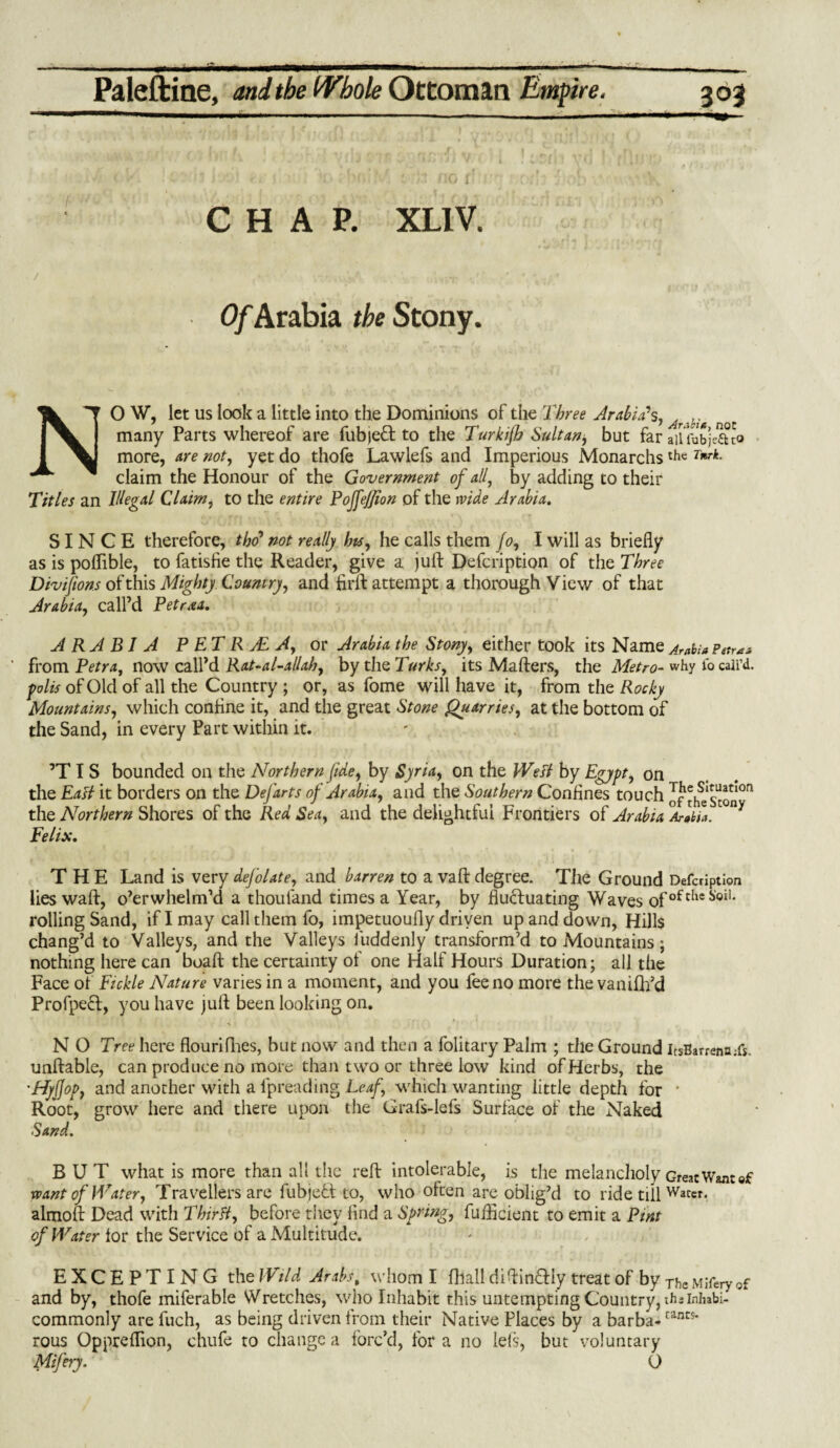 * ■■■  ^ i • ■ I ■ ... i-X. f 1 ■■ i i ■ «■ i Paleftine, and the Whole Ottoman Empire. 303 — -.-.- — ■■ ■ —-m CHAP. XL1V. / ,v.*A. ,/mT K' Of Arabia the Stony. NO W, let us look a little into the Dominions of the Three Arabia's, Ar M many Parts whereof are fubjeH to the Turkijh Sultan, but far ailfobjeftto more, are not, yet do thofe Lawlefs and Imperious Monarchsthc Tnrk- claim the Honour of the Government of all, by adding to their Titles an Illegal Claim, to the entire PojfeJJion of the 1vide Arabia. SINCE therefore, tho* not really hts, he calls them Jo, I will as briefly as is poflible, to fatisfie the Reader, give a juft Defcription of the Three Divifions of this Mighty Country, and firft attempt a thorough View of that Arabia, call’d Petraa. ARABIA P ETR yE A, or Arabia the Stony, either took its Name Arabia Petra a from Petra, now call’d Rat-al-allah, by the Turks, its Mafters, the Metro- why fo call’d. folis of Old of all the Country ; or, as fome will have it, from the Rocky Mountains, which coniine it, and the great Stone Quarries, at the bottom of the Sand, in every Part within it. ’T I S bounded on the Northern fide, by Syria, on the Well by Egypt, on the EaH it borders on the Defarts of Arabia, and the Southern Confines touch of th^Scon0 the Northern Shores of the Red Sea, and the delightful Frontiers of Arabia Arabia.1 Felix. THE Land is very defolate, and barren to a vaft degree. The Ground Defcription lies waft, o’erwhelm’d a thouland times a Year, by fluctuating Waves ofoftlieStoil* rolling Sand, if I may call them fo, impetuoufly driven up and down, Hills chang’d to Valleys, and the Valleys fuddenly transform’d to Mountains; nothing here can boaft the certainty of one Half Hours Duration; all the Face of Fickle Nature varies in a moment, and you fee no more the vanifh’d Profpeft, you have juft been looking on. N O Tree here flourifhes, but now and then a folitary Palm ; the Ground lcsBarrena;fs. unftable, can produce no more than two or three low kind of Herbs, the •Tfyjjop, and another with a fpreading Leaf, which wanting little depth for * Root, grow here and there upon the Grafs-lefs Surface of the Naked Sand. BUT what is more than all the reft intolerable, is the melancholy Great Wane of vpant of Water, Travellers are fubjeff to, who often are oblig’d to ride till Water, almoft Dead with Thirft, before they find a Spring, fufficient to emit a Pint of Water for the Service of a Multitude. EXCEPTING the Wild Arabs, whom I fhall diftin&iy treat of by Tf,c Mifnyof and by, thofe miferable Wretches, who Inhabit this untempting Country, thiininbi- commonly are fuch, as being driven from their Native Places by a barba-cancs* rous Oppreflion, chufe to change a forc’d, fora no left, but voluntary Mifery. O