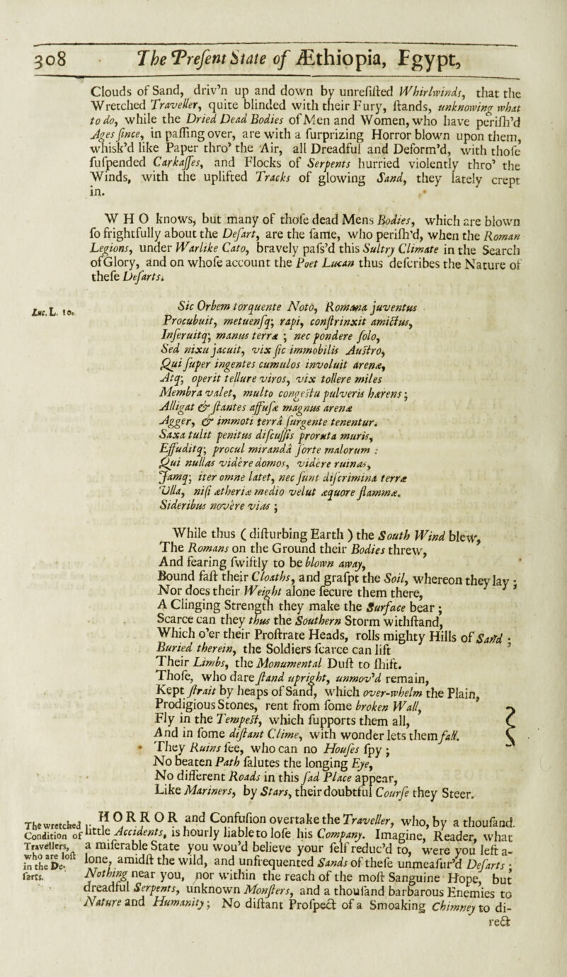 Clouds of Sand, driv’n up and down by unrefiffed Whirlwinds, that the Wretched Traveller, quite blinded with their Fury, If and s, unknowing what to do, while the Dried Dead Bodies of Men and Women, who have perifh’d Agesfwce, in palling over, are with a furprizing Horror blown upon them, whisk’d like Paper thro’ the Air, all Dreadful and Deform’d, with thofe fufpended Carkajfes, and Flocks of Serpents hurried violently thro’ the Winds, with the uplifted Tracks of glowing Sand, they lately crept in. WHO knows* but many of thofe dead Mens Bodies, which are blown fo frightfully about the Defart, are the fame, who perifh’d, when the Roman Legions, under Warlike Cato, bravely pafs’d this Sultry Climate in the Search of Glory, and on whofe account the Poet Luean thus defcribes the Nature ol thefe Defarts. Lh( l l9t Sic Or hem torquente Noto, Rowan a juventus Procubuit, metuenfq; rapi, conflnnxit ami ft us, Infer u it q-, manus terra ; nec pondere folo, Sed nixujacuit,, vix fic immobilis Austro, Qui fuper ingentes cumulos involuit arena, Atfi operit tellure viros, vix toilere miles Membra valet, multo congestu pulveris harens; Alligat drf antes ajfufe rnagnus arena -dgger, dr immoti terra Jurgente tenentur. Saxa tulit penitus difcufjls promt a muris, Effuditq; procul mirandd forte walorum : Qui nullas videre dornos, vidcre minus, Jamq-: iter omne latet, nec funt difcrimina terra ‘Vila, nifi athena medio velut a quote fiamma. Sideribus novere vias ; While thus ( dilfurbing Earth ) the South Wind blew, The Romans on the Ground their Bodies threw, And fearing fwiftly to be blown away. Bound faff their Cloaths, and grafpt the Soil, whereon they lay • Nor does their Weight alone fecure them there, A Clinging Strength they make the Surface bear ; Scarce can they thus the Southern Storm withftand, Which o’er their Proffrate Heads, rolls mighty Hills of SatTd ■ Buried therein, the Soldiers fcarce can lift Their Limbs, the Monumental Duff to fhift. Thole, who dare fland upright, unmov'd remain, Keptfir ait by heaps of Sand, which overwhelm the Plain, Prodigious Stones, rent from fome broken Wall, ^ Fly in the Tempeft, which fupports them all, C And in fome difiant Clime, with wonder lets them fall. C • They Ruins fee, who can no Houfes fpy • No beaten Path falutes the longing Eye, No different Roads in this jad Place appear, Like Mariners, by Stars, their doubtful Courfe they Steer. The wretched y ? ,an^ Confbfioii overtake the Traveller, who, by a thoufand. Condition of ^ . Accidents, is hourly liable to lofe his Company. Imagine, Reader, what Travellers, a miferable State you wou’d believe your felf reduc’d to, were you left a- in the De-° amidlf the wild, and unfrequented Sands ol thele unmeafur’d Defarts • farts. ji.% near you, nor within the reach of the moll Sanguine Hope, but dreadful Serpents, unknown Monfers, and a thoufand barbarous Enemies to Nature and Humanity • No diffant Prolpecf of a Smoaking chimney to di- re£f