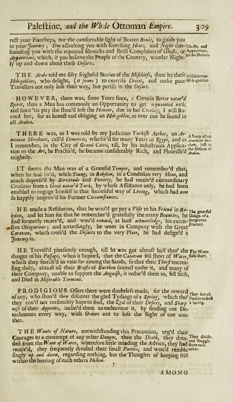 reft your Footfteps, nor the comfortable fight of Beaten Roads, to guide you in your Journey ; Day affaulting you with fcorching Heats, and Night con- Ghofts, and founding you with the repeated Shreicks and fhrill Complaints of Ghojls, or Appamions, Apparitions, which, it you believe the People of the Country, wander Night-in *14 ar£i' ly up and down about thefe Defarts. THE Arabs told me fifty frightful Stories of the Mifchiefs, done by thefe MJichievous Hob-goblins, who delight, (it Jeems) to exercife Deceit, and make poor H^b-goblms. Travellers not only lofe their way, but perifh in the Defart. HOWEVER, there was, fome Years fince, a Certain Better natuPd Spirit, than a Man has commonly an Opportunity to get acquainted with, and fince ’tis pity fhe fhou’d lofe the Honour, due to her Civility, I will Re¬ cord her, for as honeft and obliging an Hobgoblin, as ever can be found in all Arabia. THERE was, as I was told by my Judicious Turkifh Author, an Ar- AStor ofan pieman Merchant, call’d Demetrio, who liv’d for many Years in Egypt, and as AnlZun I remember, in the City of Grand Cairo, till, by his induftrious Applica- ch*nt< loft in tion to the Art, he Practis'd, he became confiderably Rich, and Flourifh’d mightily. IT feems the Man was of a Grateful Temper, and remember’d that, when he had liv’d, while Toung, in Babylon, in a Condition very Mean, and much deprefs’d by Servitude and Poverty, he had receiv’d extraordinary Civilities from a Good naturd Turk, by whofe Afliftance only, he had been enabled to engage himfelf in that fuccefsful way of Living, which had now fo happily improv’d his Former Circumflances. H E made-a Refolution, that he wou’d go pay a Vifit to his Friend in Ba- Th# ful by Ion, and let him fee that he remember’d gratefully the many Bounties, he Defign of a had formerly receiv’d, and w'ou’d reward, at leaft acknowledge, his exten- dangerous ^•five Obligations ; and accordingly, he went in Company with the GreatJ°urney* Caravan, which crofs’d the DeJ'arts to the very Place, he had defign’d a journey to. HE Tra veil’d pleafantly enough, till he was got almoft half thro’ the The Water danger of his Pajfage, when it hapned, that the Caravan fell fhort of Water, *ills fr°rc* which they fearch’d in vain for among the Sands, fothat their T£/Vy?encrea- fing daily, almoft all their Beafts of Burthen fainted under it, and many of their Company, unable to fupport the Anguijh, it reduc’d them to, fell Sick, and Died in Miserable Torment. PRODIGIOUS Offers there were doubtlefs made, for the reward T, of any, whofhou’d then difeover the glad Tydings of a Spring, which tho’ p«tLtofeek ■they cou’d not reafonably hope to find, the Zeal of their Defires, and Sharp- ’» Spring. nefs of their Appetite, inclin’d them to endeavour it, by fending out De¬ tachments every way, with Orders not to lofe the Sight of one ano¬ ther. THE Wants of Nature, notwithftanding this Precaution, urg’d their Courages to a contempt of any other Danger, than the Death, they drea- Th% dIvicIe* ded from the Want of Water, wherefore little minding the Advice, they had S,meSSgIe receiv’d, they frequently divided their fmall Parties, and wou’d rambleother- fingly up and down, regarding nothing, but the Thoughts of keeping ftill within the hearing of each others Hollow, AMONG