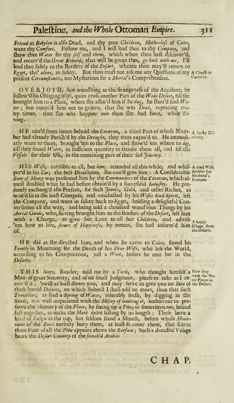 Friend at Babylon is alfo Dead, and thy poor Children, Motherlefs at Cairo, want thy Comfort. Follow me, and I will lead thee to thy Company, and fhow thee Water for thy felf and them, which when thou haft difcover’d, and receiv’d the Great Reward, that will be given thee, go back with me, I’ll lead thee fafely to the Borders of the Defart, whence thou may’ft return to Egypt, tho’ alone, in fafety. But thou muft not ask .me any Queftions of my A Check rd prefent Circum/lances, too Myfterious for a Mortal's Comprehenfion. CurioiUy. O V E R J O Y’D, but wond’ring at the ftrangenefs of the Accident, he follow’d his Obliging Wife, quite crofs another Part of the Wide Defart, till fhe brought him to a Place, where file allur’d him if he dug, he fhou’d find Wa¬ ter ; but injoin’d him not to grieve, that fhe was Dead, repeating ma¬ ny times, that fhe was happier now than Ihe had been, while Li¬ ving. H E cou’d from hence behold the Caravan, a third Part of whofe Num- a lucky Dif- ber had already Perifh’d by the Drought, they were expos’d to. He immedi- covery. atly went to them, brought ’em to the Place, and fhow’d ’em where to dig, till they found Water, in fufficient quantity to fatisfie them all, and fill the Vejfels for their Ufe, ih the remaining part of their fad Journey. «.V '-‘iLfi’ ?/;\! id'.-tiili HIS Wife, invifible to all, but him, attended all this while, and whif- a dead Wife, per’d in his Ear, the belt Directions, lhe cou’d give him : A Confiderable ^i°^1aensdfier Sum of Money was prefented him by the Commanders of the Caravan, which al> Fortune. * moft doubled What he had before obtain’d by a fuccefsful Indujlry. He pre- fently exchang’d the Prefent, for fuel! Jewels, Gold, and other Riches, as wou’d lie in the leaft Compafs, and, conducted by his Wifes kind Spirit, left the Company, and \Vent in fafety back to Egypt,, holding a delightful Con¬ vention all the way, and being told a thoufand wond’rous Things by his Aerial Guide, who, having brought him to the Borders of the Defart^ left him with a Charge, to give her Love to all her Children, and advife ^ h ’em how to live, fecure of Happinefs, by means, Hie had inform’d him Efcape from of. the Defarts. r ■> • . • jr “ r f * , * *'«•% f , - » . 1 I m / 1 , > 1 % 1 » , i j 1 > • • h H E did as fhe directed him, and when he came to Cairo, found his Family in Mourning for the Death of his Dear Wife, who left the World, according to his Computation, juft a Week, before he met her in the Defarts. THIS Story, Reader, told me by a Turk, who thought himfelf a they Man of great Sincerity, and ofnofmall Judgment, pleafeto take as I re- ceiv’d it; ’twill at leaft divert you, and may ferve to give you an Idea of the Defarts, thofe horrid Defarts, on which SubjeQ: I fhall add no more, than that fuch Travellers, as find a Spring of Water, tolerably frefh, by digging in the Sands, too well acquainted with the Mifery of wanting it, endeavour to pre- ferve die Memory of the Place, by fixing up a Pike, or fometimes two, bound fall: together, to make the Mark more lafting by its length ; Thefe have a kind of Enfign at the top, but feldom ftand a Month, before whole Moun¬ tains of the Sand entirely bury them, at leaft lo cover them, that fcarce three Foot of all the Pike appears above the Surface ; Such a dreadful Yxlagfi bears the Defart Country of the fcorch'd Arabian § CHAR