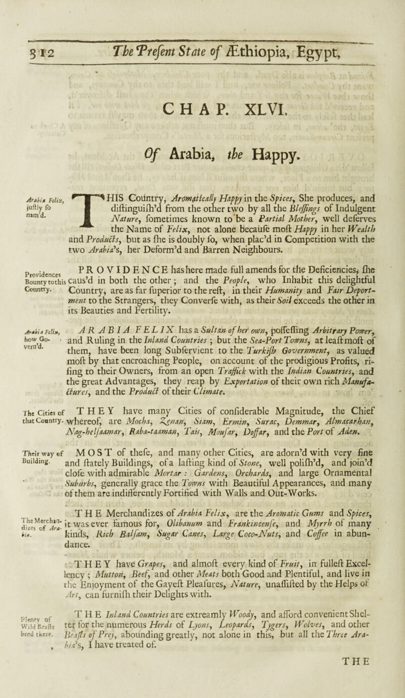 CHAP. XLVI. Of Arabia, the Happy. Arabia Felix, ^ M ^ HIS Colintry, Aromatically Happy in the Spices, She produces, and juftiy fo & diftinguiih’d from the other two by all the Bleffings of Indulgent 1 Nature, fometimes known to be a Partial Mother, well deferves the Name of Felix, not alone becaufe moil Happy in her Wealth and Produffs, blit as fhe is doubly fo, when plac’d in Competition with the two Arabiah, her Deform’d and Barren Neighbours. Providences PROVIDENCE hashere made full amends for the Deficiencies* fhe Bounty to this caus’d in both the other ; and the People, who Inhabit this delightful Country. Country* are as far fuperior to the reft, in their Humanity and Fair Deport¬ ment to the Strangers, they Converfe with, as their Soil exceeds the other in its Beauties and Fertility. Arabia re!i», ARABIA FELIX has a Sultan of her own, poffefling Arbitrary Power, how Go- . and Ruling in the Inland Countries ; but the Sea-Port Towns i atleaftmoft of them, have been long Subfervient to the Turkijh Government, as valued moft by that encroaching People, on account of the prodigious Profits, ri¬ ling to their Owners, from an open Traffick with the Indian Countries, and the great Advantages, they reap by Exportation of their own rich Manufa¬ ctures, and the Product of their Climate. rhe Cities of THEY have many Cities of confiderable Magnitude, the Chief that Country, whereof, are Mocha, Zenan, Siam, Ermin, Surac, Demmar, Almacarhan, Nag-helfaamar, Raba-taaman, Tais, Moufar, Doffar, and the Port of Aden. Their way ef M O S T of thefe, and many other Cities, are adorn’d with very fine Building. and ftately Buildings, of a lafting kind of Stone, well polifh’d, and join’d clofe with admirable Mortar : Gardens, Orchards, and large Ornamental Suburbs, generally grace the Towns with Beautiful Appearances, and many of them are indifferently Fortified with Walls and Out-Works. THE Merchandizes of Arabia Felix, are the Aromatic Gums and Spices, it was ever famous for, Qlibanum and FranktncenJ'e, and Myrrh of many bia. kinds, Rich Balfam, Sugar Canes, Large Coco-Nuts, and Coffee in abun¬ dance. THEY have Grapes, and almoft every kind of Fruit, in fulleft Excel¬ lency ; Mutton, Beef, and other Meats both Good and Plentiful, and live in the Enjoyment of the Gayeft Pleafures, Nature, unaftifted by the Helps of Art, can furnifh their Delights with. THE Inland Countries are extreamly Woody, and afford convenient Shel- Wiid Beads tef for the numerous Herds of Lyons, Leopards, Tygers, Wolves, and other breather*. Beafts of Prey, abounding greatly, not alone in this, but all the Three Ara- , bid’s, I have treated of. THE