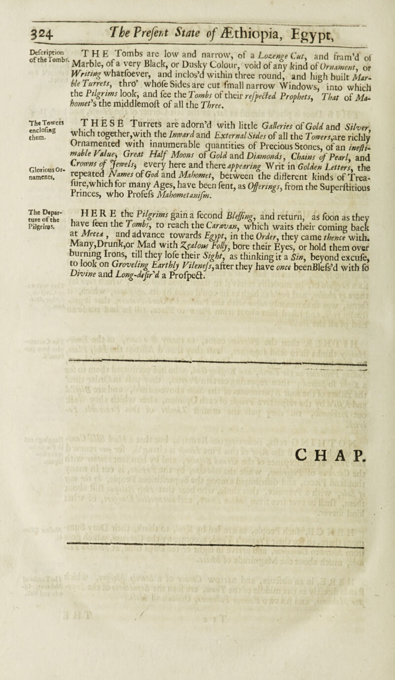 Defcription of the Tomb?, THE Tombs are low and narrow, of a Lozenge C/a, and fram’d of Marble, of a very Black, or Dusky Colour, void of any kind of Ornament, or Writing whatfoever, and inclos’d within three round, and high built Mar- ble Turrets, thro’ whofe Sides are cut fmall narrow Windows, into which the Pilgrims look, and fee the Tombs of their refpected Prophets, That of Ma¬ homet's the middlemoft of all the Three. ^ • . . y * . IdST” ,T ,H E S P Turrets are adorn’d with little Galleries of Gold and Silver them. which together,with the Imvard and External Sides of all the Towers,are richly Ornamented with innumerable quantities of Precious Stones, of an inefti- mable Value, Great Half Moons of Gold and Diamonds, Chains of Pearl, and Glorious Or. CromfS °l J™els) here and there appearing Writ in Golden Letters, the naments, repeated Names of God and Mahomet, between the different kinds of Trea¬ sure,which for many Ages, have been fent, as Offerings, from the Superfluous Princes, who Profefs Mahometanifm. The Depar¬ ture of the Pilgrim H E R E the Pilgrims gain a fecond BleJJing, and return, as Toon as they nave feen the Tombs, to reach the Caravan, which waits their coming back at Mecca , and advance towards Egypt, in the Order, they came thence with. Many,Drunk,or Mad with Z^alow Tolly, bore their Eyes, or hold them over burning Irons, till they lofe their Sight, as thinking it a Sin, beyond excufe, to bok on Groveling Earthly Vilenejs, after they have once beenBlefs’d with fo Divine and Long-defir d a Profpe£E