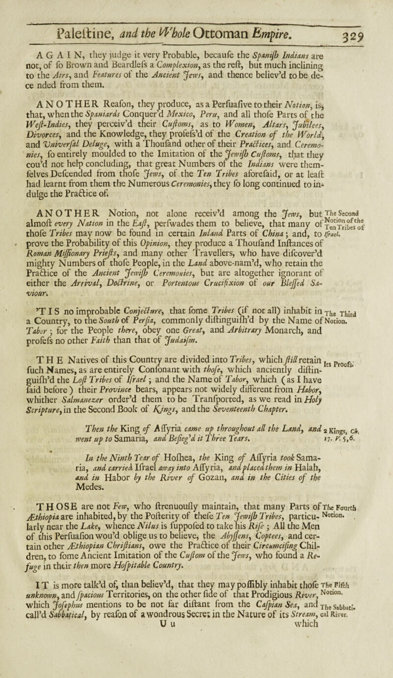 AGAIN, they judge it very Probable, becaufe the Spamflj Indians are not, of fo Brown and Beardlefs a Complexion, as the reft, but much inclining to the Airs, and Features of the Ancient Jews, and thence believ’d to be de- ce nded from them. ANOTHER Reafon, they produce, as a Perfuafive to their Notion, is, that, when the Spaniards Conquer’d Mexico, Peru, and all thofe Parts of the Weft-Indies, they perceiv’d their Cuftoms, as to Women, Altars, Jubilees, Divorces, and the Knowledge, they profefs’d of the Creation of the World, and Vniverfal Deluge, with a Thoufand other of their Practices, and Ceremo¬ nies, fo entirely moulded to the Imitation of the JetviJh Cuftoms, that they cou’d not help concluding, that great Numbers of the Indians were them- felves Defcended from thofe Jews, of the Ten Tribes aforefaid, or at leaft had learnt from them the Numerous Ceremonies, they fo long continued to in¬ dulge the Practice oh ANOTHER Notion, not alone receiv’d among the Jews, but The Second almoft every Nation in the Eaft, perfwades them to believe, that many of jenTHbes'of thofe Tribes may now be found in certain Inland Parts of China; and, to ifraei. prove the Probability of this Opinion, they produce a Thoufand Inftances of Roman Miffionary Priefts, and many other Travellers, who have difcover’d mighty Numbers of thofe People, in the Land above-nam’d, who retain the Practice of the Ancient Jewifh Ceremonies, but are altogether ignorant of either the Arrival, Doctrine, or Portentous Crucifixion of our Blejfed Sa¬ viour. ’T I S no improbable Conjecture, that fome Tribes (if not all) inhabit in Tha Third a Country, to the South of Per ft a, commonly diftinguifh’d by the Name of Notion. Tabor ; for the People there, obey one Great, and Arbitrary Monarch, and profefs no other Faith than that of Judaifm. THE Natives of this Country are divided into Tribes, which ftill retain Its pj0of- fuch Names, as are entirely Confonant with thofe, which anciently diftin- ° guifh’d the Loft Tribes of lfrael; and the Name of Tabor, which (as I have laid before ) their Province bears, appears not widely different from Habor, whither Salmanezer order’d them to be Tranfported, as we read in Holy Scripture, in the Second Book of KJngs, and the Seventeenth Chapter. Then the King of Affyria came up throughout all the Land, and 2 King?, ch, went up to Samaria, and Befteg’d it Three Tears. 17. v. 5,6, m In the Ninth Tear of Hofhea, the King of Affyria took Sama¬ ria, and carried Ifraei away into Affyria, and placed them in Halah, and in Habor by the River of Gozan, and in the Cities of the Medes. THOSE are not Few, who ftrenuoufly maintain, that many Parts of The Fourth /Ethiopia are inhabited, by the Pofterity of thefe Ten Jewijh Tribes, particu- No«on. . larly near the Lake, whence Nilus is fuppofed to take his Rife ; All the Men of this Perfuafion wou’d oblige us to believe, the AbyJJens, Coptees, and cer¬ tain other jEthiopian Chriftians, owe the Practice of their Circumciftng Chil¬ dren, to fome Ancient Imitation of the Cuftom of the Jews, who found a Re¬ fuse in their then more Hofpitable Country. IT is more talk’d of, than believ’d, that they may poflibly inhabit thofe The Fifth unknown, and fpacious Territories, on the other fide of that Prodigious River,Notlon- which Jofephus mentions to be not far diftant from the Cafpian Sea, and The s»bbat£- call’d Sabbatical, by reafon of a wondrous Secret in the Nature of its Stream, cal River. U u which