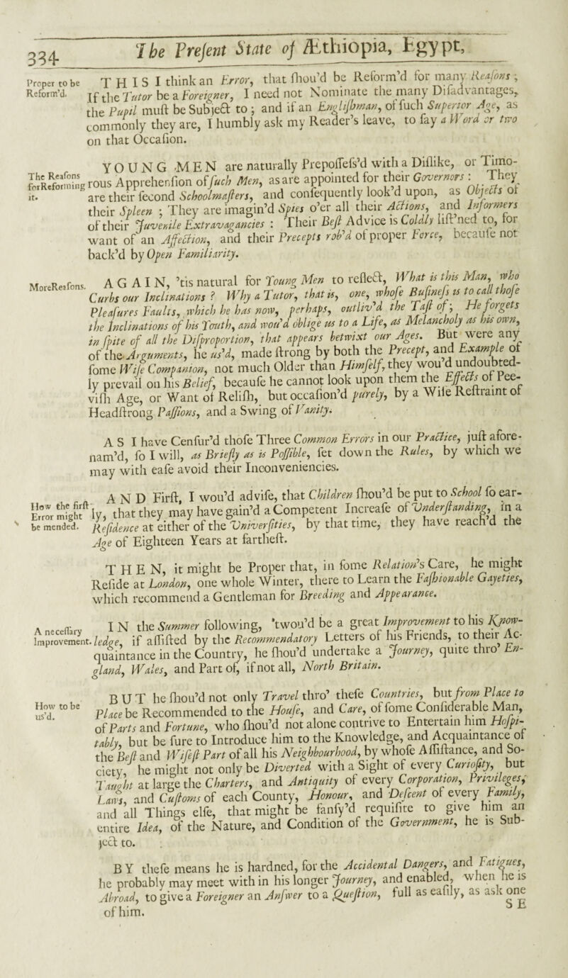 334* Proper to be Reform’d. it THIS I think an Error, that fhou’d be Reform d foi many lie a! ok s , If the Tutor be a Foreigner, I need not Nominate the many Difadtantages, the Pupil muft be Subjeft to ; and if an Enghfbman, oi Inch Superior Age, as commonly they are, I humbly ask my Reader s leave, to fay a \\ ord or tiro on that Occafion. YOUNG -MEN are naturally Prepoflefs’d with a Diflike, or Tnno- Rir Reform hig rous Apprehenfion offuel, Men, as are appointed for their Governors: They are their fecond Schoolmaflers, and confequently look’d upon, as Objects of their Spleen ; They are imagin’d Spies o’er all their Actions, and Informers of their juvenile Extravagancies : Their Bejl Advice is Coldly lift ne.. to, oi want of an Affection, and their Precepts rob'd ot proper Force, becaufe not back’d by Open Familiarity. MoreReafons AGAIN, ’tis natural for Young Men to refleT, What is this Man, who ' Curbs our Inclinations ? Why a Tutor, that is, one, whofe Buflnefs is to call thofe Pleafures Faults, which he has now, perhaps, outliv d the Taft of ; He forge s the Inclinations of Ins Youth, and wou'd oblige us to a Life, os Melancholy as his own, in lbite of all the Difproportion, that appears betwixt our Ages, hut were any of the Arguments, he us'd, made ftrong by both the Precept, and Example ot fome Wile Companion, not much Older than Himfelf, they wou d undoubted- ly prevail on his Belief, becaufe he cannot look upon them the Pee* vifh Age, or Want ot Relifh, but occafion’d purely, by a Wile Reftiaintof Headftrong Pajfions, and a Swing ot Vanity, A S I have Cenfur’d thofe Three Common Errors in our Practice, juft afore- nam’d, fo I will, as Briefly as is Pofflble, fet down the Rules, by which we may with eafe avoid their Inconveniencies. AND Firft I wou’d advife, that Children fhou’d be put to School fo ear- Error mfghf ly, that they may have gain’d a Competent Increafe of Vnderjhmdiw, in a be mended. ffidence at either of the Vrdverjities, by that time, they hate reach d the Joe of Eighteen Years at far theft. THEN it might be Proper that, in fome Relation'sCare, he might Refide at London, one whole Winter, there to Learn the Fafhionable Gayeties, which recommend a Gentleman for Breeding and Appealance. A neceflarv I N the Summer following, ’twou’d be a great Improvement to his Kjm>- Improvement. ledqe, if affifted by the Recommendatory Letters of Ins Friends, to their Ac¬ quaintance in the Country, he fhou’d undertake a Journey, quite thro En¬ gland, Wales, and Part of, if not all, North Britain. BUT he fhou’d not only Travel thro’ thefe Countries, but from Place to Place be Recommended to the Houle, and C are, ot fome Confiderable Man, of Parts and Fortune, who fhou’d not alone contrive to Entertain him Heri¬ tably, but be fure to Introduce him to the Knowledge, and Acquaintance of the Bell and Wife ft Part of all his Neighbourhood, by whole A lh fiance, and So¬ ciety, he might not only be Diverted with a Sight of every Cunoflty, but Tailht at large the Charters, and Antiquity of every Corporation, Privileges, Laws, and Cuftoms of each County, Honour, and Defcent ot every Family, and all Things elfe, that might be fanfy’d requisite to give him an entire Idea, of the Nature, and Condition of the Government, he is Sub¬ ject to. BY thefe means he is hardned, for the Accidental Dangers, and fatigues, he probably may meet with in his longer Journey, and enabled, when he is Abroad, to give a Foreigner an Anfwer to a fJueflton, full as eafily, as ask one of him. ^ How to be us’d.