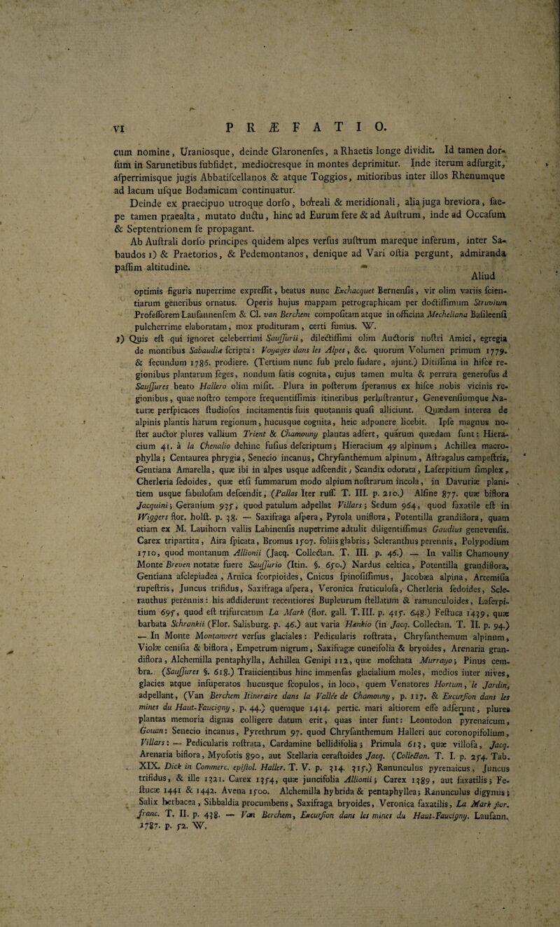 cum nomine, Uraniosque, deinde Glaronenfes, a Rhaetis longe dividit. Id tamen dor* fum in Sarunetibus fubfidet, mediocresque in montes deprimitur. Inde iterum adfurgit, afperrimisque jugis Abbatifcellanos & atque Toggios, mitioribus inter illos Rhenumque ad lacum ufque Bodamicum continuatur. Deinde ex praecipuo utroque dorfo, boteali & meridionali, alia juga breviora, fae- pe tamen praealta, mutato dudu, hinc ad Eurum fere & ad Auftrum, inde ad Occafum & Septentrionem fe propagant. Ab Auftrali dorfo principes quidem alpes verfus aufttum mareque inferum, inter Sa*. baudos 0 & Praetorios, & Pedemontanos, denique ad Vari oltia pergunt, admiranda paffim altitudine^ ^ Aliud optimis figuris nuperrime expreffit, beatus nunc Exchacquet Bernenfis, vir olim variis fcien- tiarum generibus ornatus. Operis hujus mappam petrographicam per dodtiflimiim Struviura Profeflbrem Laufannenfem & Cl. van Berchem compofitam atque in officina Mechdiana Bafileenfl pulcherrime elaboratam i mox prodituram, certi fumus. W. j) Quis eft qui ignoret celeberrimi , diledliflimi olim Audoris noftri Amici, egregia de montibus 5bi)at/c/z<e fcripta: Voijages dans ks Alpes, &c. quorum Volumen primum 1779. & fecundum 1785- prodiere. (Tertium nunc fub prelo fudare, ajunt.) Ditiffima in hifce re¬ gionibus plantarum feges, nondum fatis cognita, cujus tamen multa & perrara gencrofus d SauJJures beato Hallero olim mifit. Plura in pofterum fperamus ex hifce nobis vicinis re¬ gionibus, quaenoftro tempore frequentiffimis itineribus perhiftrantur, Genevenfiumque Aja- turse pcrfpicaces ftudiofos incitamentis fuis quotannis quafi alliciunt. Qusedam interea de .» alpiuis plantis harum regionum, hucusque cognita, heic adponere licebit. Ipfe magnus no- Iter audor plures vallium Trient & Chamouny plantas adfert, quarum quaedam funt: Hiera- cium 41. a la Chenalio dehinc fufius defcriptum; Hieracium qpalpinumj Achillea macro- phyllaj Centaurea phrygia, Senecio incanus, Chryfanthemum alpinum, Aftragalus campeftris. Gentiana Amarella, quae ibi in alpes usqqe adfcendit,- Scandix odorata, Laferpitium fimplex, Cherleria fedoides, quae etfi fummarum fnodo alpium noftrarum incola, in Davurise plani¬ tiem usque fabulofam defcendit, (Pallas Iter rulT. T. III. p. aio.J Affine 877- quae biflora Jacquini-, Geranium 95y, quod patulum adpellat VUlarsSedum 964, quod faxatile eft in Wiyyers Bor. holft. p. 58* — Saxifraga afpera, Pyrola uniflora, Potentilla grandiflora, quam etiam ex M. Lauihorn vallis Labinenfis nuperrime adtulit diligentiffimus Gaudius genevenfis. Carex tripartita, Aira fpicata, Bronius ifoy. foliis glabris i Scleranthus perennis, Polypodium 1710, quod montanum (Jacq. Collcdan. T. III. p. 4^.) — In vallis Chamouny Monte Breven notatae fuere SauJJurio (Itin. §. 6j'o.) Nardus celtica, Potentilla grandiflora. Gentiana afclepiadea , Arnica fcorpioides, Cnicus fpinofiffimus, Jacobsea alpina, Artemifia rupeftris. Juncus trifidus, Saxifraga afpera, Veronica fruticulofa, Cherleria fedoides, Scle- rauthus perennis: his addiderunt recentiores Bupleurum ftellatum & ranunculoides, Laferpi- tium 69f, quod eft trifurcatum La Afark (flor. gall. T. III. p. 41 f. 648 ) Feftuca 14:^9, quae barbata Schrankii (Flor. Salisburg. p. 45.) aut varia H<enkio (in Jacq. Colledan. T. II. p. 94.) — In Monte Montanvert verfus glaciales: Pedicularis roftrata, Chryfanthemum alpinum, Violse cenifia & biflora, Empctrum nigrum, Saxifragae cuneifolia & bryoides. Arenaria gran¬ diflora, Alchemilla pentaphylla, Achillea Genipi ii a, quae mofchata Murrayo-, Pinus cem- bra. (SauJJures §. 618O Traiicientibus hinc immenfas glacialium moles, medios inter nives, glacies atque infuperatos hucusque fcopulos, in loco, quem Venatores Hortum, le Jardin^ adpellant, (Van Berchem Itineraire dans la Valide de Chamouny, p. 117. & Excurjton dans les mines du Haut-Faucigny, p. quemque 1414. pertic. mari altiorem elfe adferunt, plure» plantas memoria dignas colligere datum erit, quas inter funt: Leontodon pyrenaicum, Gouan: Senecio incanus. Pyrethrum 97. quod Chryfanthemum Halleri aut coronopifolium, Villars: — Pedicularis roftrata, Cardamine bellidifblia j Primula 61?, quae villofa, Jacq. Arenaria biflora, Myofotis 890, aut Stellaria ceraftoides Jacq. (Colledan. T. I. p. 2^4. Tab. . XIX. Dick in Commere, epijiol. Haller. T. V. p. ^14. ?if.) Ranunculus pyrenaicus. Juncus trifidus, & ille 1^21. Carex i?f4, quae juncifolia AlUonii’, Carex i^89» aut faxatilisj Fe- ftucae 1441 & 1442. Avena lyoo. Alchemilla hybrida & pentaphylleaj Ranunculus digynus; Salix herbacea, Sibbaldia procumbens, Saxifraga bryoides, Veronica faxatilis, La Mark flor, franc. T. II. p. 4^8. — Van Berchem, Excurjion dant kt mines du Haat~Faucigny, Laufann., i 787' P' W.