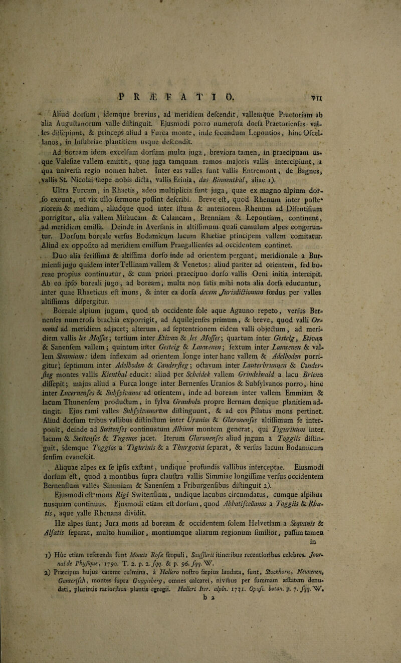 PRiSlPAtlO. TU Aliud dorfum, idemqne brevius > ad ineridiem defcendit, vallemque Praetoriam ab alia Auguftanorum valle diftiiiguit. Ejusmodi porro nuinerofa dorfa Praetorienfes • val- . ies dilTepiunti, & princeps aliud a Furca monte, inde fecundum Lepontios, hincOfceL lanos, in Infubriae plantitiem usque defcendit. Ad boream idem excelfum dorfum multa juga, breviora tamen, in praecipuam us- , que Valeliae vallem emittit, quae juga tamquam ramos majoris vallis intercipiunt, a qua univerfa regio nomen habet. Inter eas valles funt Vallis Entremont» de Bagnes* .vallis St» Nicolai faepe iiobis dictae Vallis Erinia, das Binmntbal, aliae i). Ultra Furcam, in Rliaetis, adeo multiplicia funt juga, quae ex magno alpium dor- fo exeunt, ut vix ullo fermone poflint defcribi. Breve eft, quod Rhenum inter pofte* . riorem & medium, aliudque quod inter iftum & anteriorem Rhenum ad Difentifium porrigitur, alia vallem JMifaucam & Calancam, Brenniam & Lepontiain, continent, ad meridiem emilTa. Deinde in Averfanis in altillimuin quali cumulum alpes congerun¬ tur. Dorfum boreale verfus Bodamicum lacum Rhaetiae principem vallem comitatur. Aliud ex oppofito ad meridiem emilTum Praegallienfes ad occidentem continet. Duo alia feriffima & altiffima dorfo inde ad orientem pergunt, meridionale a Bur- mienlijugo quidem interTellinam vallem & Venetos: aliud pariter ad orientem, fed bo¬ reae propius continuatur, & cum priori praecipuo dorfo vallis Oeni initia intercipit» -Ab eo ipfo boreali jugo, ad boream, multa non fatis mihi nota alia dorfa educuntur, inter quae Rhaeticus eft mons, & inter ea dorfa decem Jurisdictionum foedus per valles altiflimas difpergitur. Boreale alpium jugum <, quod ab ocCidente Ible aque Agauno repeto, verfus Ber- nenfes numerofa brachia exporrigit, ad Aquilejenfes primum, &: breve, quod valli Or- m&nd ad meridiem adjacet; alterum, ad feptentrionem eidem valli objedum, ad meri¬ diem vallis les Moffes; tertium inter Etivaz Sc les Mojjes; quartum inter Gesteig ^ Etivaz & Sanenfem vallem; quintum inter Gesteig & Latmenen; fextuhi inter Lanvpenen & val¬ lem Simmiam: idem inflexum ad orientem longe inter hanc vallem & Adelboden porri¬ gitur 1 feptimum inter Adelboden & Ca7tderjieg; odavuni inter Latiterbrunneft & Cmder-^ Jleg montes vallis Kienthal educit: aliud per Scheidek vallem Grindelvcald a lacu Brienz dilfepit; majus aliud a Furca longe inter Bernenfes Uranios & Subfylvanos porro, hinc inter Liicernenfes Sl Subfylvanos eid orientem j inde ad boream inter vallem Emmiam & laCum Thunenfem produftum, in fylva Grauholz propre Bernam denique planitiem ad- tingit. Ejus fami valles Siibfylvatiorum diftinguunt, & ad eos Pilatus mons pertinet. Aliud dorfum tribus vallibus diftindunl inter Uranios & Glaronenfes altiflimum fe inter¬ ponit, deinde Rd Svpitenfes continmtnm Albium montem generat, qui TiguriHiim inter, lacum & Smtenfes & Tugenos jacet. Iterum Glaronenfes aliud jugum a Toggiis diftin- guit, idemque Toggios a Tigiirinis &, a Tbnrgovia {e^endit, & verfus lacum Bodamicum fenfim evanefcit. Aliquae alpes ex fe ipfis exftant, undique profundis vallibus interceptae. Eiusmodi dorfum eft, quod a montibus fupra clauftra vallis Simmiae longiffime verfus occidentem Bernenfium valles Simmiam & Sanenfem a Friburgenlibus diftinguit 2). Ejusmodieft-mons Rigi SwitenliUm, undique lacubus circumdatus, cumque alpibUs nusquam continuus. Ejusmodi etiam eft dorfum, quod Abbatifcellanos a Toggiis &. Rba-- tis, aque valle Rhenana dividit. Hae alpes funt; .Jura moris ad boream & occideritem folem Helvetiam a Sequanis & Alfatis feparat, multo humilior, montiumque aliarum regionum flmilior, pafEmtamen in 1) Huc etiam referenda funt Montis Rofe feopuli, itineribus recentioribus celebres, jour» nalde rhyjique^ 1790. T» 2. p. 2.fqq. & p. 96» fqq-^- 2) Praecipua hujus catenx culmina, a Hallero noftro fepius laudata, funt, Siockhorn, Neunenent Gantcrifch, montes fupra Guggisberg, omnes calcarei, nivibus per fumraam aeftatem denu¬ dati, plurimis rarioribus plantis egregii. Hallcri Iter, alpln. 17^1. Opifi. hotan. p. 7.7^?.W,