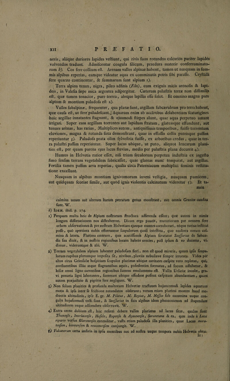 / XII P R iE F A T I 0* neris j aliiqlie duriores lapides veftiunt, qui rivis fuos rotundos calcarids pariter lapidas volvendos tradunt. Admifcentur coagula filicum, praedura materie conferruminato- rum Z>). Cos fere collium eft. Arenam valles alpinae habent, tamen ut nusquam in fum- mis alpibus reperias, eamque videatur aqua ex comminutis petris fibi parafle. Cryftalli fere quarzo continentur, & fummarum funt alpium i). Terra alpina tenax, nigra, pileo adfinis (Filz), cum exiguis micis arenoiis & lapi¬ deis , in Valeiia faepe mica argentea adfpergitur. Caeterum paluftris terrae non diffimilis eft, quae tamen tenacior, pure terrea j absque lapillis effe folet. Et omnino magna pars alpium & montium paludofa eft a). Valles fubalpinae, frequenter, qua plartae funt, argillam fubcaeruleam pro terra habent, quae caufa eft, ut fere'paludefcant.i Aquarum enim ab acclivibus delabentium fcaturigines huic argillae innatantes ftagnant, & ejusmodi ftirpes alunt, quae aqua perpetuo amant irrigari. Super eam argillam torrentes aut lapidum ftratum, glareasque effundunt, aut tenues arbnas, has rarius, Multiplices autem, antiquiflimis temporibus, fuiffe torrehturri eluviones, magna & rotunda faxa demonftrant, quae in effbflis cellis puteisque paflint reperiuntur j). Paludofa prata olim fylveftria fuiffe j ex arboribus credas * quae in ter¬ ra paluftri paflim reperiuntur. Super lacus ubique, ut puto, aliquot leucarum plani¬ ties eft, per quam parens ejus lacus fluvius, media per paluftria plana decurrit 4); Humus in Helvetia rarior eflet, nifi trium feculorum perpetua induftria ex ingefto fimo fenfim terram vegetabilem fabricaffet, quae glareas nunc temparat, aut argillas. Fertilia tamen paflim arva reperias j qualia circa Paterniaeum multiplici feminis reftitui tione excellunt. Nusquam in alpibus montium ignivomorum inveni veftigia, nusquam pumicem, aut quidquam fcoriae fimile, aut quod ignis violentia calcinatum videretur Et ta¬ men culmina unum aut alterum harum petrarum genus monftrant, nec omnia Granite candita funt. W. h) Idem. ibid. p. 174. j) Perquam multa heic de Alpium noftrarum ftrudura adferenda eilentj quae autem in nimis longam dilfertationem nos diftraherent. Dicam ergo paucis, recentiorum per omnem fere orbem obfervationes & per noftram Helvetiam ejusque montes corroborari, ebque tutius inftitui polfe, quo apertiora nobis offerruntur fcopulorum quafi inteftina, quo nudiora eorum cul¬ mina & latera. Plurima ceterum, quae acutiflimus Alpium ferutator Saujjurius de Sabau- dia fua dixit j & in noftris regionibus locum habere centies i poft ipfum & eo ducente, vi¬ dimus , videruntque & alii. W. a) Terram vegetabilem alpium lubentet paludofam fieri, non eft quod mireris, quum ipfis fcopu¬ lorum rupibus plerumque impofita fit, nivibus, pluviis nebulisve femper irrorata. Vides per altos circa Grimfulae hofpitium fcopulos plurimas ubique cavitates cacfpite vero repletas, qui,- confluentibus illuc atque ftagnantibus aquis, pededentim formatus, ad focum adhibetur, & hifce omni ligno carentibus regionibus fummo emolumento eft. Vallis Urfarise incol?e, gra¬ vi penuria ligni laborantes, fummam ubique effodere poffent cselpitum abundantiam, quam! autem praejudicio & pigritie fere negligunt. W. 5) Non folum planities & profunda multorum Helvetise- tradiuum hujuscemodi lapides aquarum motu & ipfa inter fe fridtione rotundatos obferunt; verum etiam plurimi montes haud me¬ diocris altitudinis, ipfe E. gr. M. Filatus, Mt Regius ^ M. Nejfus fub cacumina usque coa¬ gulis hujufcemodi' tedli funt, & 'Saujjurius in fuis alpibus idem phccnomenon ad ftupendam altitudinem usque adfcendere obfervavit. W. 4) Extra omne dubium eft, huc referri debere Valles plurimas ad lacus fitas, quales funt Thunenjis, Interlacenjis, Hafela, RupenJjs & Agaunenjis, Sarunetana & ea, qu-se inde a LacU ripario verfus Glaronenfes extenditur, vafta etiam paludofa illa planities, quae Lacus mora- tenfemf bknnenfem & neocomenfem conjungit. Vukanorum certa indicia in ipfis montibus nec ad noftra usque tempora nobis Helvetia ,obtu¬ lit: I