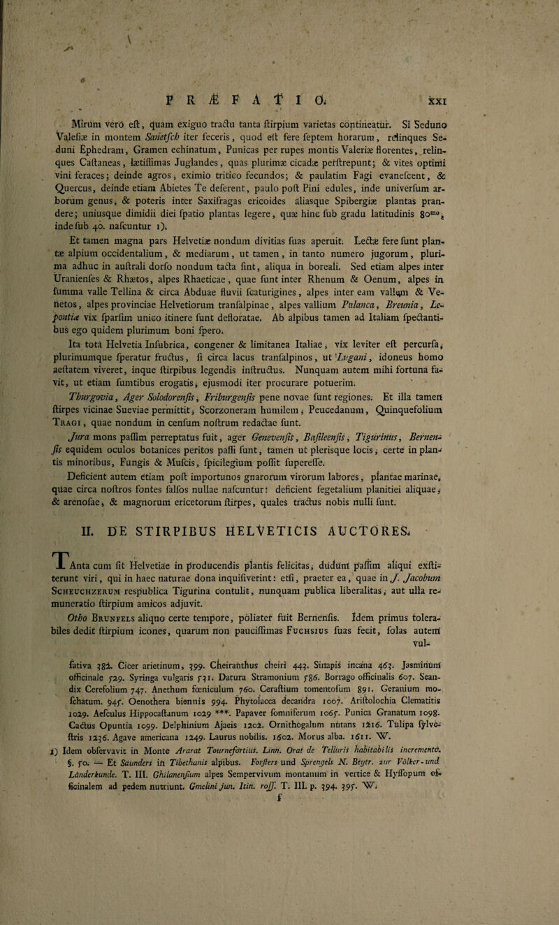 \ fi Mirum vero eft, cjuam exiguo tradu tanta ftirpium varietas contirieatUi*. Si Seduno Valeiiae in montem Samtfch iter feceris, quod ell fere feptem horarum, rdinques Se¬ duni Ephedram, Gramen echinatum, Punicas per rupes montis Valeriae florentes,^relin¬ ques Caftaneas, lastiflimas Juglandes, quas plurimae cicadae perftrepunt; & viteS optimi vini feraces; deinde agros j eximio tritico fecundos; & paulatim Fagi evanefcent, & Quercus, deinde etiam Abietes Te deferent, paulo poft Pini edules, inde univerfum ar¬ borum genus, & poteris inter Saxifragas ericoides clliasque Spibergiae plantas pran¬ dere; uniusque dimidii diei fpatio plantas legere, quae hinc fub gradu latitudinis 80“°j indefub 40. iiafeuntur 0* Et tamen magna pars Helvetiae nondum divitias fuas aperuit. Ledlae fere funt plan¬ tae alpium occidentalium, & mediarum, ut tamen, in tanto numero jugorum, pluri¬ ma adhuc in auftrali dorfo nondum tada fint, aliqua in boreali. Sed etiam alpes inter Uranienfes & Rhaetos, alpes Rhaeticae, quae funt inter Rhenum & Oenum, alpes in fumma valle Tellina & circa Abduae fluvii fcaturigines, alpes inter eam vall(;yn & Ve- hetos, alpes provinciae Helvetiorum tranfalpinae, alpes vallium Palancat Bremia, Le- pontia vix fparllm unico itinere funt defloratae. Ab alpibus tamen ad Italiam fpedanti- bus ego quidem plurimum boni fpero. Ita totA Helvetia Infubrica, congener & limitanea Italiae, vix leviter eft percurfa^ plurimumque fperatur frudus, fl circa lacus tranfalpinos, ut Bvgani, idoneus homo aeftatein viveret, inque ftirpibus legendis inftrudus. Nunquam autem mihi fortuna fa¬ vit, ut etiam fumtibus erogatis, ejusmodi iter procurare potuerim. Thurgovia, Ager Solodorenfis, Friburgenjis pene novae funt regiones. Et illa tamert ftirpes vicinae Sueviae permittit i Scorzoneram humilemPeucedanum, Quinquefolium Tragi, quae nondum in cenfum noftrum redadae funt. mons paflTim perreptatus fuit, ager Genevenjii, Bajileenfis, Tiguritiiis, Bermn^ Jis equidem oculos botanices peritos pafTi funt, tamen ut plerisque locis i certe in plan-« tis minoribus. Fungis & Mufcis, fpicilegium poflTit fuperelTe. Deficient autem Ctiam poft importunos gnarorum virOrum labores, plantae marinae, quae circa noftros fontes falfos nullae nafcunturj deficient fegetalium planitiei aliquae 5 & arenofae * & magnorum ericetorum ftirpes, quales tradus nobis nulli funt. II. DE STIRPIBUS HELVETICIS AUCTORES. ■ T^Antacuni fit Helvetiae in producendis plantis felicitas, dudum paffmi aliqui exfti- terunt viri, qui in haec naturae dona inquifiverint: etfi, praeter ea, quae in J. Jacobum ScHEUCHZERUM respublica Tigurina contulit, nunquam publica liberalitasaut ulla re¬ munera tio ftirpium amicos adjuvit. Otho Brunfels aliquo certe tempote, poliater fuit Bernerifis. Idem primus tolera¬ biles dedit ftirpium icones, quarum non pauciffimas Fuchsius fuas fecit, falas auterai . vul- fativa Cicer arietinum, 599. ClieiraUthus cheiri 445. Sinapis incana 45?. Jasmihiinl officinale ^29. Syringa vulgaris Datura Stramonium Borrago officinalis 607. Scan- dix Gerefolium 747. Anethum foeniculum 760. Ceraftium tomentofum 891- Geranium mo- fchatum. 94/. Oenothera biennis 994. Phytolacca decaridra 1007. Ariftolochia Clematitis 1029. Acfculus Hippocaftanum 1029 Papaver fomniferum io6y. Punica Granatum 1098- Cadus Opuntia 1099. Delphiniura Ajacis 1202. OrnithOgalum ntitans lii(5. Tulipa fylve- ftris 12?6. Agave americana 1249. Laurus nobilis. 1602. Morus alba. i5ii. W. i) idem obfervavit in Monte Ararat Tournefortius. Linti. Orat de Telluris habitabilis incrementa. §. fo. — Et Saunders in Tibethanis alpibus. Forjiers und Sprengels N. Beytr. 2ur Vdlkcr-imd Landcrkunde. T. III. Ghilanenjium alpes Sempervivum montanum in vertice & HyiTopum ©f- ficinalem ad pedem nutriunt. Gmelinijun. Itin. rojf. T. III. p. ^94. g9f. 'Wi i