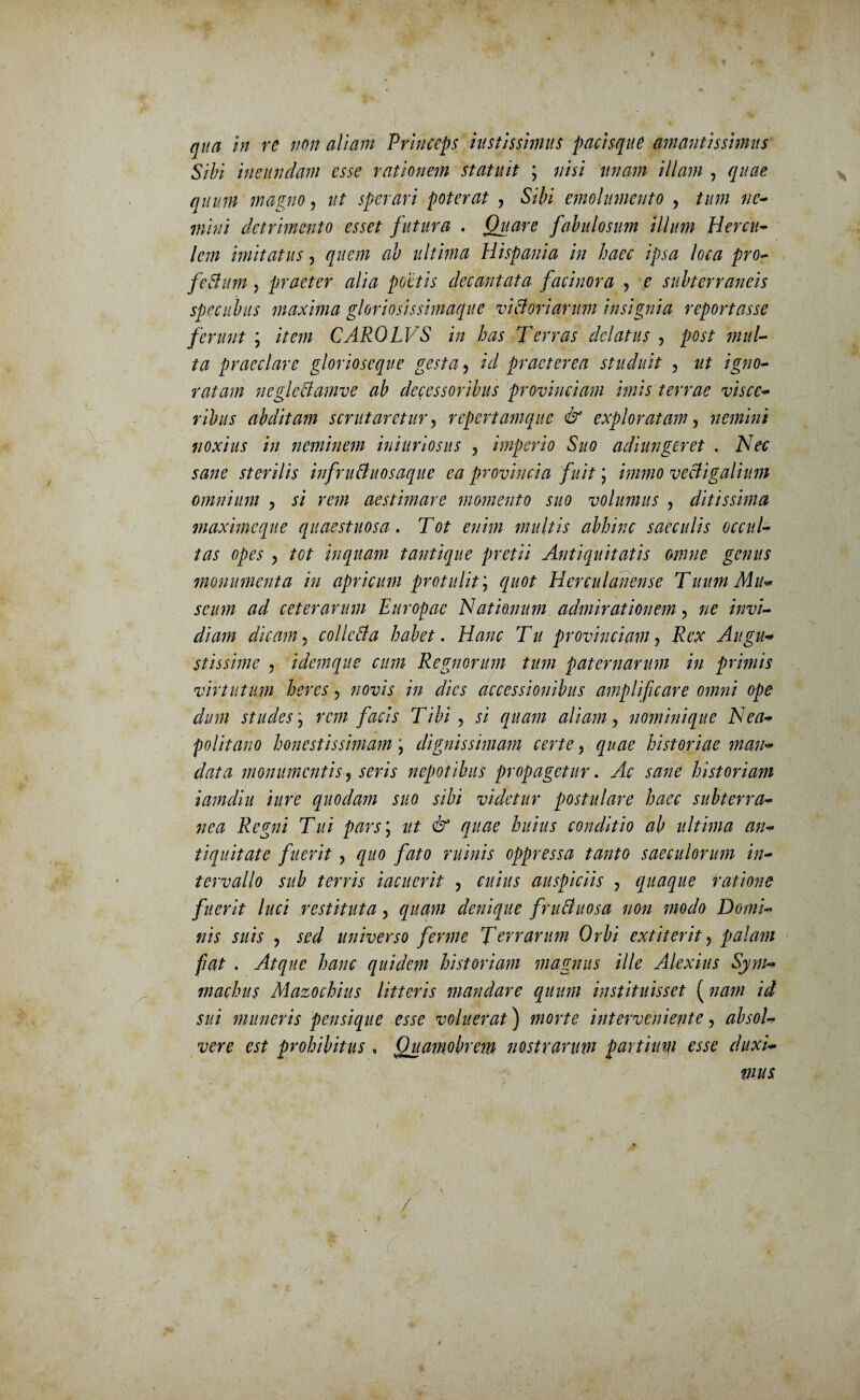 > t qua in re non aliam Princeps iu st is simus pacisque amantis simus Sibi ineundam esse rationem statuit \ nisi unam illam , quae quum magno, ut sperari poterat , Sibi emolumento , tum ne¬ mini detrimento esset futura . Quare fabulosum illum Hercu¬ lem imitatus, quem ab ultima Hispania in haec ipsa loca pro- feSmn, praeter alia poetis decantata facinora , e subterraneis specubus maxima gloriosis simaque victoriarum insignia reportasse ferunt ; item CAROLVS in has Terras delatus , post jnul- ta praeclare glorioseque gesta, id praeterea studuit , ut igno¬ ratam neglcftamve ab decessoribus provinciam imis terrae visce¬ ribus abditam scrutaretur, repertamque & exploratam, nemini noxius in neminem iniuriosus , imperio Suo adiungeret , Nec sane sterilis infruttuosaque ea provincia fuit ; immo vectigalium omnium , si rem aestimare momento suo volumus ? ditissima maximeque quaestuosa. Tot enim multis abhinc saeculis occul¬ tas opes , tot inquam tantique pretii Antiquitatis omne genus monumenta in apricum protulit; quot Herculanense Tuum Mu* seum ad ceterarum Europae Nationum admirationem, ne invi¬ diam dicam, colle A a habet. Hanc Tu provinciamy Rex Augu¬ stissime , idemque cum Regnorum tum paternarum in primis virtutum heres ? novis in dies accessionibus amplificare omni ope dum studes \ rem facis Tibi ? si quam aliam ? nominique Nea¬ politano honestissimam; dignissimam certe, quae historiae man¬ data monumentis, seris nepotibus propagetur. Ac sane historiam iamdiu iure quodam suo sibi videtur postulare haec subterra¬ nea Regni Tui pars j ut & quae huius conditio ab ultima an¬ tiquitate fuerit ? quo fato ruinis oppressa tanto saeculorum in¬ tervallo sub terris iacuerit , cuius auspiciis , quaque ratione fuerit luci restituta, quam denique fruAuosa non modo Domi¬ nis suis , sed universo ferme Terrarum Orbi extiterit, palam fiat . Atque hanc quidem historiam magnus ille Alexius Sym¬ machus Mazochius litteris mandare quum instituisset ( nam id sui muneris pensique esse voluerat) morte interveniente, absol¬ vere est prohibitus , Quamobrem nostrarum partium esse duxi¬ mus /