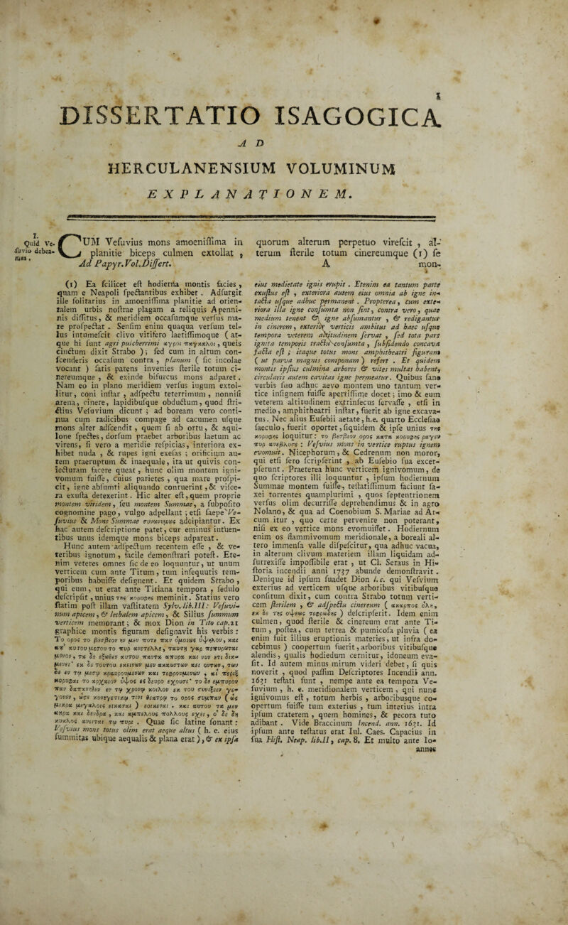 DISSERTATIO ISAGOGICA A D HERCULANENSIUM VOLUMINUM EXPLANATIONEM. i. Quid Ve- iuvio debea- Kl«S , C UM Vefuvius mons amoeniffima in planitie biceps culmen extollat } Ad Papyr.Voh Differt. quorum alterum perpetuo virefcit , al¬ terum flerile totum cinereumque (i) fe A mon- CO Ea fcilicet efl hodierna montis facies , quam e Neapoli fpeftantibus exhibet . Adfurgit ille folitarius in amoeniflima planitie ad orien¬ talem urbis noflrae plagam a reliquis Apenni- nis diflitus, & meridiem occafumque verfus ma¬ re profpedfat Senfim enim quaqua verfum tel¬ lus intumefeit clivo vitifero laetiffimoque ( at¬ que hi funt agri pulcherrimi xypoi itxyxxhoi, quets ciuftum dixit Strabo ); fed cum in altum con- fcenderis occafum contra , planum ( fic incolae vocant ) fatis patens invenies flerile totum ci¬ nereumque , & exinde bifurcus mons adparet. Nam eo in plano meridiem verfus iugutn extol¬ litur, coni inflar , adfpeftu teterrimum , nonnifi arena, cinere, lapidibufque obdudlum, quod flri- £lius Veluvium dicunt ; ad boream vero conti¬ nua cum radicibus compage ad cacumen ufque mons alter adfcendit , quem fi ab ortu, & aqui¬ lone fpeftes, dorfum praebet arboribus laetum ac virens, fi vero a meridie refpicias, interiora ex¬ hibet nuda , & rupes igni exefas ; orificium au¬ tem praeruptum & inaequale, ira ut quivis con- ieduram facere queat, hunc olim montem igni- vomum fuifle, cuius parietes , qua mare profpi- cit, igne abfumti aliquando conruerint,& vifce- ra exufta detexerint. Hic alter eft,.quem proprie montem viridem, feu montem Summae, a fubpofito cognomine pago, vulgo adpellant ; etfi faepe'^- fuvius & Mons Summae cruvcoyuua? adeipiantur. Ex hac autem deferiptione patet, cur eminus intuen- tibus unus idemque mons biceps adpareat. Hunc autem adfpeclum recentem effe , & ve¬ teribus ignotum , facile demonflrari potefl. Ete¬ nim veteres omnes fic de eo loquuntur, ut unum verticem cum ante Titum, tum infequutis tem¬ poribus habuiffe defignent. Et quidem Strabo , qui cum, ut erat ante Titiana tempora , fedulo defcripfir , unius vk xopvvK meminit. Statius vero flatim pofl illam vaflitatem Sylv.lib.lll: Vefuvi- 'num apicem, & lethalcm apicem, & Silius fummum verticem memorant; & mox Dion in Tito cap.zi graphice montis figuram defignavit his verbis : To opof to /3s<rj3(oi> w fiev itote itxv opoias UvJ^Xov, xoct icir xv rou ftetrou to itvp xveteWe, txvty yxp Ttsirvpsnxc fiovov, tx «utou itxvnx xnvpx xxi vvv sti Stx* tziiei' en Is toutou sxeivrn f/,ev xr.xvatuv xst ovtuv, tuv te ev t» fieto) xpxvpovfzsviiev xxi te0pov(ievuv , xl itepii xopuQxt to xp%xiov uv]/os ei Ssvpo expvtri' to le epitupov itxv hxitxvr.isv ev tq XP0VV xoiKov er. tov crvvi%eiv ye- yovsv, &>?s xvvsyeity.tf tivi Sextpoi to opos svpnrxv ( <e$ (tty.px ueyxhot5 eixxsxt ) eoixevxi . v.xi xvtov tx (isv texpx xxi SevSpx , xxi x[A7te\ovi iroKXovi , o' Ss Sq y-vr.Koi xvenxt tu irvpt . Quae fic latine fonant: Vefvius mons totus olim erat aeque altus ( h. e. eius fummitas ubique aequalis & plana erat), & ex tpfa eius medietate ignis erupit. 'Etenim ea tantum parte exuftus efi , exteriora autem eius omnia ab igne in* taBa ufque adhuc permanent . Propterea, cum exte* riora illa igne confumta non Jint, contra vero, quae medium tenent & igne abfumantur , & redigantur in cinerem, exterior verticis ambitus ad haec ufque tempora veterem altitudinem fervat , fed tota pars ignita temporis traBuKconfumta , fubfidendo concavet faBa efi ; itaque totus mons amphitheatri figurant ( ut parva magnis componam ) refert . Et quidem montis ipfius culmina arbores . & vites multas habent, circularis autem cavitas igne permeatur. Quibus fana verbis fuo adhuc aevo montem uno tantum ver¬ tice infignem fuifie apertifiirrje docet; imo & eum veterem altitudinem e^trinfecus fervaffe , etfi in medio, amphitheatri inliar, fuerit ab igtie excava¬ tus. Nec alius Eufebii aetate, h.e. quarto Ecclefiaa faeculo, fuerit oportet, fiquidem & ipfe unius tus xopuQyif loquitur: to fisrrfiiov opof xxnx xoovq>nf pxysv itvp xvsfixotrs : Vejvius mons in vertice ruptus ignem evomuit. Nicephorum , & Cedrenum non moror, qui etfi fero fcripferint , ab Eufebio fua excer- pferunt. Praeterea hunc verticem ignivomum, de quo feriptores illi loquuntur , ipfum hodiernum Summae montem fuilfe, tellatifiimum faciunt fa- xei torrentes quamplurimi , quos feptentrionem verfus olim decurrifle deprehendimus & in agro Nolano, & qua ad Coenobium S. Mariae ad Ar¬ cum itur , quo certe pervenire non poterant, nifi ex eo vertice mons evomuiffet. Hodiernum enim os flammivomum meridionale, a boreali al¬ tero immenfa valle difpefcitur, qua adhuc vacua, in alterum clivum materiem illam liquidam ad- furrexiffe impoflibile erat , ut Cl. Seraus in Hi- floria incendii anni 17^7 abunde demonflravit. Denique id ipfum fuadet Dion l.c. qui Vefvium exterius ad verticem ufque arboribus vitibufqus confitum dixit, cum contra Strabo totum verti¬ cem Jlerilem , 6“ adJpeBu cinereum ( xxxpitoi cKs,, tx h m o4s<«!5 t£®pmSvij ) delcripferit. Idem enim culmen, quod flerile & cinereum erat ante Ti¬ tum, poflea, cuna terrea & pumicofa pluvia ( ea enim fuit illius eruptionis materies, ut infra do¬ cebimus ) coopertum fuerit, arboribus vitibufque alendis, qualis hodiedum cernitur, idoneum eva- fit. Id autem minus mirum videri debet, fi quis noverit , quod paflim Defcriptores Incendii ann. i6?i teflati funt , nempe ante ea tempora Ve- fuvium , h. e. meridionalem verticem , qui nun« ignivomus efl , totum herbis , arboribusque co¬ opertum fuifle tum exterius , tum interius intra ipfum craterem , quem homines, & pecora tuto adibant . Vide Braccinum Jncend. ann. i6?t. Id ipfum ante teflatus erat Iui. Caes. Capacius in fua Htji. Neap. lib.ll, cap. 8, Et multo ante lo- annec