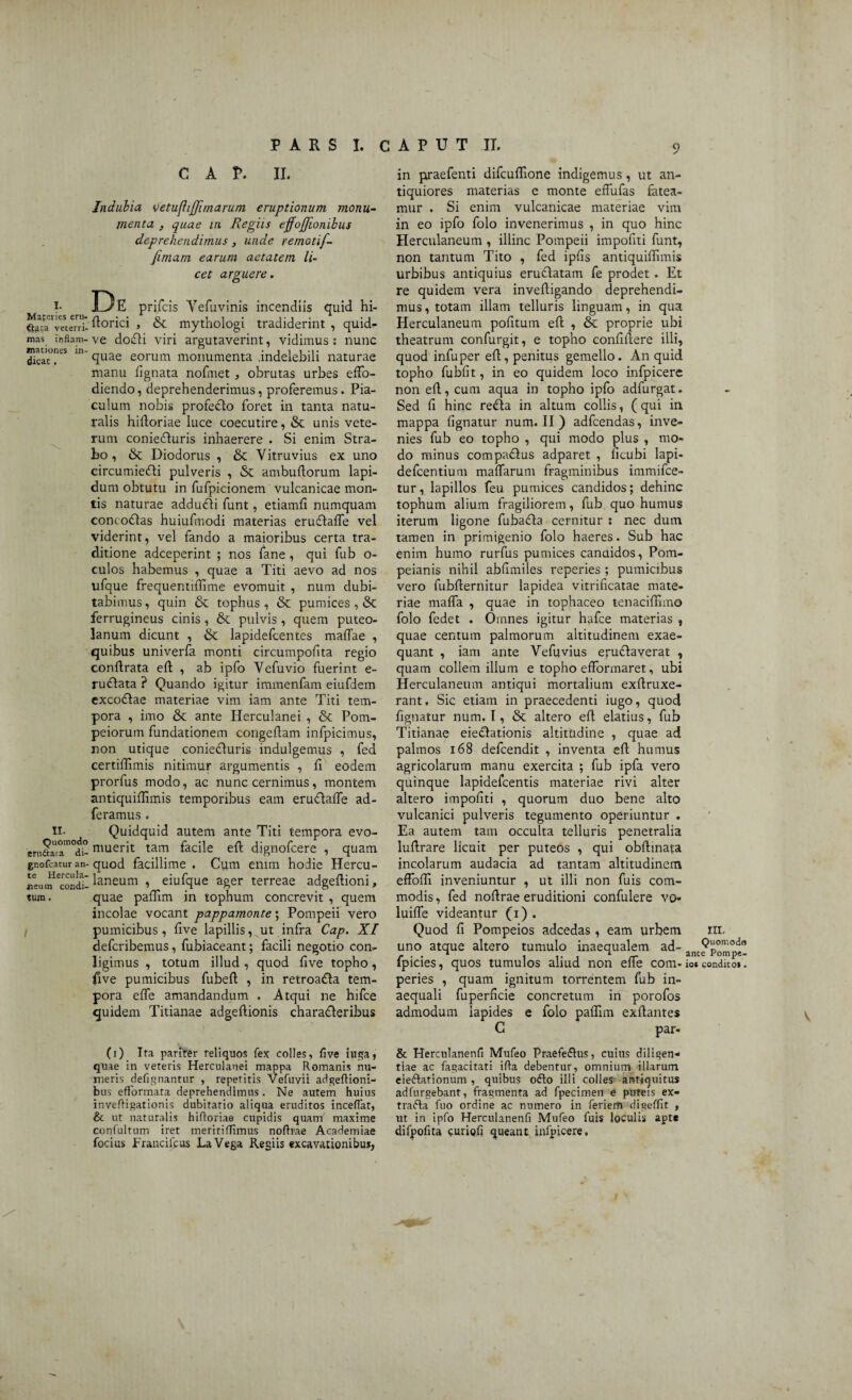 C A P. II. Mafcries eru¬ cta veterri¬ mas inflam¬ mationes in¬ dicat . II. Quomodo eni&ata di- gnofcatur an¬ te Hercula¬ neum condi¬ tum . Indubia vetufliffimarum eruptionum monu¬ menta } quae in Regiis effojjionibus deprehendimus , unde remotif- fimam earum aetatem, li¬ cet arguere. De prifeis Yefuvinis incendiis quid hi- florici , & mythologi tradiderint , quid- ve doifli viri argutaverint, vidimus : nunc quae eorum monumenta .indelebili naturae manu fignata nofmet, obrutas urbes effo¬ diendo , deprehenderimus, proferemus. Pia¬ culum nobis profedlo foret in tanta natu¬ ralis hifloriae luce coecutire, &: unis vete¬ rum coniefluris inhaerere . Si enim Stra¬ bo, & Diodorus , & Vitruvius ex uno circumiefli pulveris , <$C ambuflorum lapi¬ dum obtutu in fufpicionem vulcanicae mon¬ tis naturae addueffi funt, etiamfi numquam conco£las huiufmodi materias erudlaffe vel viderint, vel fando a maioribus certa tra¬ ditione adeeperint ; nos fane, qui fub o- culos habemus , quae a Titi aevo ad nos ufque frequentiffime evomuit , num dubi¬ tabimus , quin & tophus , & pumices , &: ferrugineus cinis, & pulvis, quem puteo- lanum dicunt , & lapidefcentes maffae , quibus univerfa monti circumpofita regio conflrata efl , ab ipfo Vefuvio fuerint e- ruftata ? Quando igitur immenfam eiufdem excodtae materiae vim iam ante Titi tem¬ pora , imo & ante Herculanei , & Pom¬ peiorum fundationem congeflam infpicimus, non utique coniecluris indulgemus , fed certiffimis nitimur argumentis , fi eodem prorfus modo, ac nunc cernimus, montem antiquiflimis temporibus eam erudlaffe ad- feramus , Quidquid autem ante Titi tempora evo¬ muerit tam facile efl dignofeere , quam quod facillime . Cum enim hodie Hercu¬ laneum , eiufque ager terreae adgeflioni, quae paffim in tophum concrevit , quem incolae vocant pappamonte; Pompeii vero pumicibus, five lapillis, ut infra Cap. XI deferibemus, fubiaceant; facili negotio con- ligimus , totum illud , quod five topho, five pumicibus fubefl , in retroadla tem¬ pora effe amandandum . Atqui ne hifce quidem Titianae adgeflionis charadleribus (i) Ita pariter reliquos fex colles, five fuga, quae in veteris Herculanei mappa Romanis nu¬ meris defignantur , repetitis Vefuvii adgeftioni- bus eflformata deprehendimus . Ne autem huius invefligationis dubitatio aliqua eruditos inceflat, & ut naturalis hifloriae cupidis quanT' maxime confultum iret meriti (Iimus noflrae Academiae focius Francifcus LaVega Regiis excavationibus, in praefenti difcuffione indigemus, ut an¬ tiquiores materias e monte effufas fatea¬ mur . Si enim vulcanicae materiae vim in eo ipfo folo invenerimus , in quo hinc Herculaneum , illinc Pompeii impoflti funt, non tantum Tito , fed ipfis antiquiflimis urbibus antiquius eruftatam fe prodet. Et re quidem vera invefligando deprehendi¬ mus, totam illam telluris linguam, in qua Herculaneum pofitum efl , & proprie ubi theatrum confurgit, e topho confidere illi, quod infuper efl, penitus gemello. An quid topho fubfit, in eo quidem loco infpicere non efl, cum aqua in topho ipfo adfurgat. Sed fi hinc refla in altum collis, (qui in mappa lignatur num. II ) adfcendas, inve¬ nies fub eo topho , qui modo plus , mo¬ do minus compaflus adparet , ficubi lapi- defeentium maflarum fragminibus immifee- tur, lapillos feu pumices candidos; dehinc tophum alium fragiliorem, fub quo humus iterum ligone fubafla cernitur : nec dum tamen in primigenio folo haeres. Sub hac enim humo rurfus pumices canaidos, Pom- peianis nihil abfxmiles reperies ; pumicibus vero fubflernitur lapidea vitrificatae mate¬ riae maffa , quae in tophaceo tenaciffimo folo fedet . Omnes igitur hafce materias , quae centum palmorum altitudinem exae¬ quant , iam ante Vefuvius eruflaverat , quam collem illum e topho efformaret, ubi Herculaneum antiqui mortalium exflruxe- rant. Sic etiam in praecedenti iugo, quod lignatur num. I, & altero efl elatius, fub Titianae eieflationis altitudine , quae ad palmos 168 clefcendit , inventa efl humus agricolarum manu exercita ; fub ipfa vero quinque lapidefcentis materiae rivi alter altero impoliti , quorum duo bene alto vulcanici pulveris tegumento operiuntur . Ea autem tam occulta telluris penetralia luflrare licuit per puteos , qui obflinata incolarum audacia ad tantam altitudinem effodi inveniuntur , ut illi non fuis com¬ modis , fed noflrae eruditioni confulere vo- luiffe videantur (i) . Quod fi Pompeios adeedas , eam urbem III. uno atque altero tumulo inaequalem ad- fpicies, quos tumulos aliud non efie com-io*condito*, peries , quam ignitum torrentem fub in¬ aequali fuperficie concretum in porofos admodum lapides e folo paffim exflantes G par- & Herculanenfi Mufeo Praefe&us, cuius diligen¬ tiae ac fagacitati ifla debentur, omnium illarum ele&ationum , quibus ofto illi colles antiquitus adfurgebant, fragmenta ad fpecimen e puteis ex- trafta fuo ordine ac numero in ferieffl digeffit , ut in ipfo Herculanenfi Mufeo fuis loculis apte difpofita curiofi queant infpicere. V