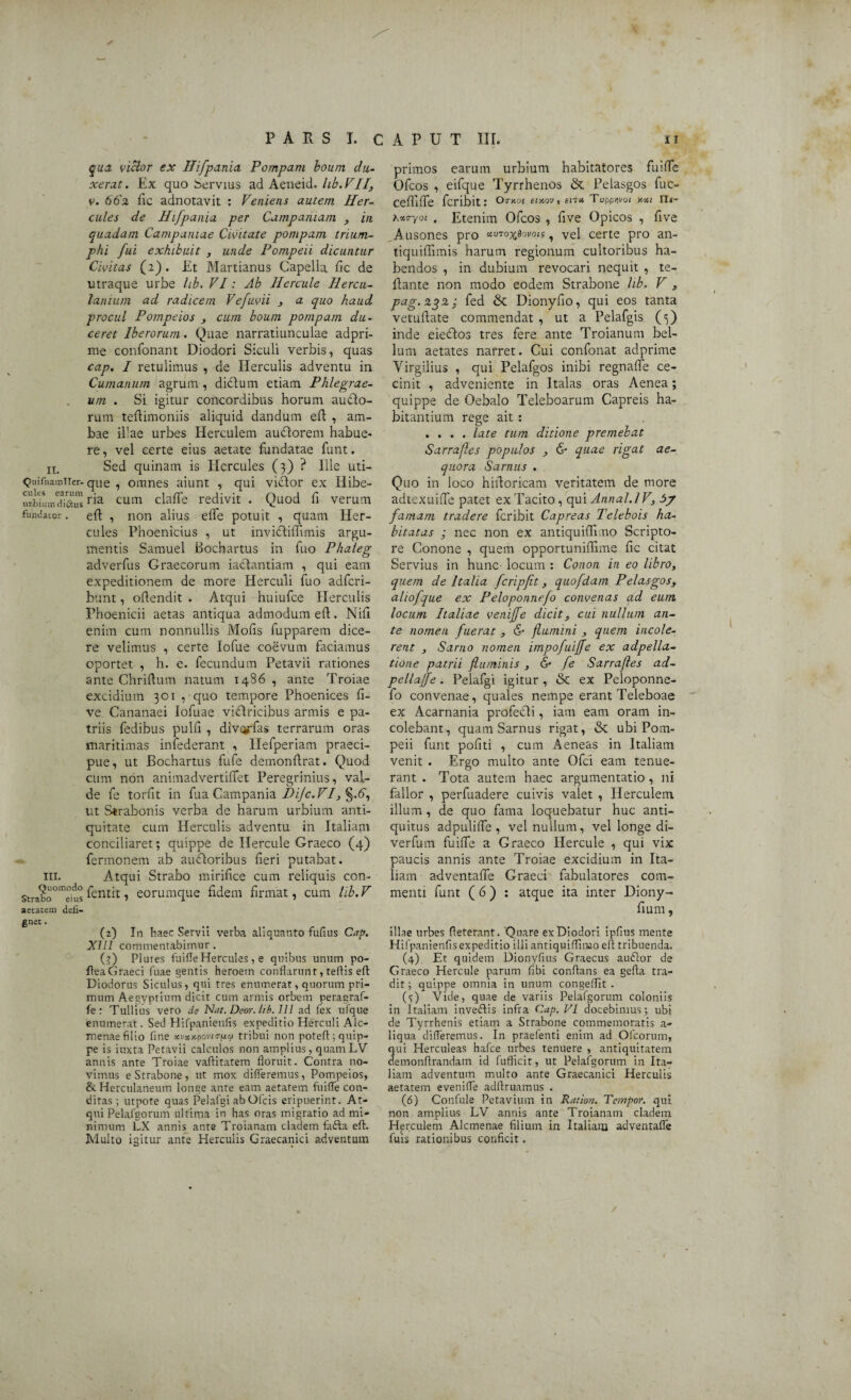 ✓ qua viclor ex Ilifpania Pompam boum du¬ xerat . Ex quo bervius ad Aeneid. lib. VII, v. 662 fic adnotavit : Veniens autem Her¬ cules de Hifpania per Campaniam , in quadam Campaniae Civitate pompam trium¬ phi fui exhibuit , unde Pompeii dicuntur Civitas (2). Et Martianus Capella fic de utraque urbe lib, VI: Ab Hercule Hercu- lanium ad radicem Vefuvii , a quo haud procul Pompeios , cum boum pompam du¬ ceret Iberorum. Quae narratiunculae adpri- me confonant Diodori Siculi verbis, quas cap. I retulimus , de Herculis adventu in Cumanum agrum , didtum etiam Phlegrae¬ um . Si igitur concordibus horum amfto- rum teflimoniis aliquid dandum eft , am¬ bae illae urbes Herculem auclorem habue¬ re, vel certe eius aetate fundatae funt. n. Sed quinam is Hercules (3) ? Ille uti- QuifnamTier- que , omnes aiunt , qui victor ex Iiibe- cum clafle redivit . Quod fi verum fundator. eft , non alius effe potuit , quam Her¬ cules Phoenicius , ut invictiffimis argu¬ mentis Samuel Bochartus in fuo Phaleg adverfus Graecorum iactantiam , qui eam expeditionem de more Herculi fuo adfcri- bunt, offendit . Atqui huiufce Herculis Phoenicii aetas antiqua admodum eft. Nili enim cum nonnullis Molis fupparem dice¬ re velimus , certe lofue coevum faciamus oportet , h. e. fecundum Petavii rationes ante Chriltum natum 1486 , ante Troiae excidium 301 , quo tempore Phoenices li¬ ve. Cananaei lofuae viftricibus armis e pa¬ triis fedibus pulfi , divqrfas terrarum oras maritimas infederant , Hefperiam praeci¬ pue, ut Bochartus fufe demonftrat. Quod cum non animadvertilfet Peregrinius, val¬ de fe torfit in fua Campania Difc. VI, §.6, ut Strabonis verba de harum urbium anti¬ quitate cum Herculis adventu in Italiam conciliaret; quippe de Hercule Graeco (4) fermonem ab aucloribus fieri putabat, in. Atqui Strabo mirifice cum reliquis con- strabo°mems fentit, eorumque fidem firmat, cum lib. V aetatem defi- gnet. (2) In haec Servii verba aliquanto fufius Cap. XIII commentabimur. (3) Plutes fuifleHercules, e quibus unum po- fieaGraeci fuae gentis heroem conflarunt, tertis eft Diodorus Siculus, qui tres enumerat, quorum pri¬ mum Aegyptium dicit cum armis orbem peragraf- fe : Tullius vero de Nat. Deor. lib. 111 ad fex ufque enumerat. Sed Hifpanienfis expeditio Herculi Alc¬ menae filio fine xvte.upovirrtxa tribui non poteft; quip¬ pe is iuxta Petavii calculos non amplius, quamLV annis ante Troiae vaftitatem floruit. Contra no¬ vimus e Strabone , ut mox differemus, Pompeios, & Herculaneum longe ante eam aetatem fuiffe con¬ ditas ; utpote quas Pelafgi abOfcis eripuerint. At¬ qui Pelafgorum ultima in has oras migratio ad mi¬ nimum LX annis ante Troianam cladem fafta eft. Multo igitur ante Herculis Graecanici adventum primos earum urbium habitatores fuiffe Ofcos , eifque Tyrrhenos & Pelasgos fuc- ceffiffe fcribit: Omoi etxov, en* Toppwoi y.v.1 n«- hwyoi , Etenim Ofcos , five Opicos , five Ausones pro «vro^ovoif ? vel certe pro an- tiquiffimis harum regionum cultoribus ha¬ bendos , in dubium revocari nequit , te- fiante non modo eodem Strabone lib, V , pag.2%2; fed & Dionyfio, qui eos tanta vetuflate commendat , ut a Pelafgis (3) inde eieftos tres fere ante Troianum bel¬ lum aetates narret. Cui confonat adprime Yirgilius , qui Pelafgos inibi regnaffe ce¬ cinit , adveniente in Italas oras Aenea; quippe de Oebalo Teleboarum Capreis ha¬ bitantium rege ait : .... late tum ditione premebat Sarra.fles populos , & quae rigat ae¬ quora Sarnus . Quo in loco hiftoricam veritatem de more adtexuiffe patet ex Tacito, qui Annal.l V, 5? famam tradere fcribit Capreas Telebois ha¬ bitatas ; nec non ex antiquiffi.no Scripto¬ re Conone , quem opportuniffime fic citat Servius in hunc locum : Conon in eo libro, quem de Italia fcripfit, quofdam Pelasgos, aliofque ex Peloponnefo convenas ad eum locum Italiae veniffe dicit, cui nullum an¬ te nomen fuerat , & flumini , quem incole¬ rent , Sarno nomen impofuiffe ex adpella- tione patrii fluminis , & fe Sarrafles ad- pellajfe. Pelafgi igitur, & ex Peloponne¬ fo convenae, quales nempe erant Teleboae ex Acarnania profecli, iam eam oram in¬ colebant, quam Sarnus rigat, & ubi Pom¬ peii funt pofiti , cum xleneas in Italiam venit . Ergo multo ante Ofci eam tenue¬ rant . Tota autem haec argumentatio , ni fallor , perfuadere cuivis valet , Herculem illum , de quo fama loquebatur huc anti¬ quitus adpuliffe , vel nullum, vel longe di- verfum fuiffe a Graeco Hercule , qui vix paucis annis ante Troiae excidium in Ita¬ liam adventaffe Graeci fabulatores com¬ menti funt ( 6) : atque ita inter Diony- fium, illae urbes fteterant. Quare ex Diodori ipfius mente Hifpanienfis expeditio illi antiquiffinao eft tribuenda. (4) Et quidem Dionyfius Graecus audior de Graeco Hercule parum fibi conflans ea gefta tra¬ dit ; quippe omnia in unum congeffit . ($) Vide, quae de variis Pelafgorum coloniis in Italiam invedlis infra Cap. VI docebimus; ubi de Tyrrhenis etiam a Strabone commemoratis a- liqua differemus. In praefenti enim ad Ofcorum, qui Herculeas hafce urbes tenuere , antiquitatem demonftrandam id fuflicir, ut Pelafgorum in Ita¬ liam adventum multo ante Graecanici Herculis aetatem eveniffe adftruamus . (6) Confule Petavium in Ratiori. Tempor. qui non amplius LV annis ante Troianam cladem Herculem Alcmenae filium in Italiam adventaffe fuis rationibus conficit.