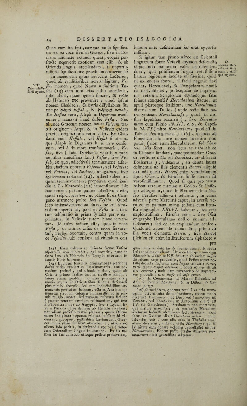 *4 Quae cum ita fint, cumque nulla fignifica- tio ex ea voce five in Graeco, five in Ro¬ mano idiomate extundi queat; ecquis per- fradte negaverit exoticam eam efle , & ab Orientis linguis arceflendam , fi opportu- niffima fignificatione praeditam docuerimus? In memoriam igitur revocent LeGores, quod ab eruditioribus non ambigitur, Ve- _ . VII.r-, tlae nomen , quod Numa a finitimis Tu- OrienialisVe-'G. , N J 1 . « rr • fuviietymon, icis (13) cum toto eius cultu arceliivit , nihil aliud, quam ignem Tonare, & re<5ie ab Hebraeo provenire : quod ipfum nomen Chaldaeis, & Syris diflyllabum fit, nempe hejfah , & heflah. Ex Heflah vero, Aleph in Digamma tranf- eunte , manavit haud dubie Vefla . Nec aliunde Graecum nomen Vulcani tra¬ xit originem. Atqui & in Yefuvio eadem prorfus originationis ratio valet. Ex Chal¬ daico enim Hejfah } vel Hefah fi utrum¬ que Aleph in Digamma h. e. in v confo- num , vel b de more tranfmutaveris , Ve- fav, five ( quia Tyrrhenis vocalis u prae omnibus amiciflima fuit ) Vefuv, five Ve- fub,QX quo, adieftivali terminatione adhi¬ bita, faGum oportuit Vefiwiusj\e\ Vefuius; vel Vefvius, vel Besbius , ut ignitum, five ignivomum notarent (14). AdieGivalem in¬ quam terminationem; propterea quod iam- diu a Cl. Mazochio (1 demonftratum fuit hoc nomen purum putum adiecfivum efle, quod refpicit montem, ut palam fit ex Cam¬ pano marmore pofito Iovi Vefuio . Quod ideo animadvertendum duxi, ne cui fcru- pulum ingerat id, quod in Vefla una tan¬ tum adfpiratio in prima fyllaba per v ex¬ primatur, in Yefuvio autem binae ferven¬ tur. Id enim facflum efl , quia in voce Vefla , ut latinus cafus de more fervare- tur, negligi oportuit, contra quam in vo¬ ce Vefwius, ubi confona ad vitandum oris (1?) Hunc cultum ex Oriente fecum Tufcos afporraffe non dubitabit , qui noverit , quae de facro igne ab Hebraeis in Templo adfervato in fandlis libris habemus. (14) Equidem fcio iftas originationes plerifque doftis viris, praefertim Tranfmontanis, non 'ad¬ modum probari , qui aliunde potius , quam ab Oriente primos Italiae incolas arceffere malunt : fateor etiam quofdam noflrates prurigine irta , omnia etyma ab Orientalibus linguis derivandi plus nimio laborarte. Sed cum ineluctabilibus ar¬ gumentis perfuafum habeam , refla ex Afia huc in¬ numeras erronum colonias immigrafle, ut in pri¬ mis religio, mores , fcripturaque teftatum faciunt ( praeter veterum omnium tertimonium, qui five a Phoenicia, five ab Aegypto, five a Lydia, fi¬ ve a Phrygia, five denique ab Hellade arceflant, non aliam profe&o terrae plagam , quam Orien¬ talem indigitant ) operam minime lufifle mihi vi¬ dentur, quotquot, poflhabitis Latinorum, Grae- corumque plane futilibus etymologiis , utpote ex alieno folo petitis, in derivandis vocibus e vete¬ rum Orientalium linguis infudarunt . Ex iis ta¬ men eas tantummodo utroque pollice probaverim, hiatum ante definentiam ius erat opportu- nifiima . Si igitur tam prono alveo ex Orientali Her- fcrii eiufi harum regionum incolae ufi fuerint, quid-<lue eryinon' ni ex eodem fonte , fi facili negotio fieri queat, Herculanei, & Pompeiorum nomi¬ na derivabimus , pofieaquam de importu¬ nis veterum Scriptorum etymologiis fatis fuimus conquefii ? Herculanium itaque , ut apud plerosque fcribitur, five Herculanum. dixeris cum Tullio, (unde recle fluit pa- tronymicum Herculanenjis , quod in no- ftris lapidibus occurrit ) , five Hercula¬ nium cum Plinio lib.III, c.S, & Capel¬ la hb. VI (mitto Herclanium , quod efl in Tabula Peutingeriana ) (16) , quando ab Phoenicio illo duce nomen invenire non potuit ( non enim Herculaneum, fed Char- teia di<Aa foret , non fecus ac urbs ab eo in Hifpania fundata , quae poftmodum Grae¬ ca verfione di<Aa efl Heraclea, ut* obfervat Bochartus ) ; videamus , an demta latina definentia ab illis elementis Hercul aliquid extundi queat. Hercul enim vetuftiflimum apud Ofcos , & Etrufcos fuifle nomen fit verofimillimum . Quod fi quis pro habeat aereum numum a Gorio , & Palfe- rio adlegatum, quod in Montemeliinio Mu- feo Perufiae adfervari teflantur , in cuius adverfa parte Mercurii caput, in averfa ve¬ ro eques palmam manu geflans cum Etru- fca epigraphe JERCVL habetur , res erit exploratiffima . Etrufca enim , five Ofca epigraphe Herculaneo noflro numum ad- iudicaret ; fed de eo ampliandum cenfeo. Quidquid autem de numo fit , primitiva illa vocis elementa Hercul , five Hercol ( fcitum efl enim in Etrufcorum alphabeto v pro quae nulla vi detortae & fponte fluant, & rebus ipfi.s adprime quadrent. Ut ecce tibi quis non cum Mazochio Addit. inVoff. fateatur ab eodem bejjab Etrufcum verfe provenirte, quod Fertus ignem no- tafle docuit? Tufcorum enim lingua, ait ,arfe averte, verfe ignem confiat adpellari j ficuti & arfe ert ab tnn evertere , unde cum paragocico be imperati¬ vus procedit Hinn borfa vel arfa everte. 0Q In Commentar, ad Marm. Kalendar. ad Adta S. Patricii Martyris , & in Differt, de Ca- thedr. p. 237. (16)-Graeci item , quorum peculii ea urbs nuin¬ quam fuit, ut infra demonrtrabimus, eodem modo dixerunt Hpy.oXxveov , ut Dio , vel Ior.ovKxveov ut Zonaras, vel Hpxx\xvov, ut Antoninus c. 4 §. 48 (V. ibi Gataclerum ) . Strabonem non moramur, qui maluit graecirtare , & perfuafus Herculem auflorem habuirte ab fecit Hpotx\siov, non fecus ac Ovidius dixit Herculeam urbem : idque libentius fecit , cum alia urbs in Thertalia Hp*- y.heiov diceretur , a Livio didta Heracleum : qui fi latinitate eam donare voluiflet, adpellaflet utique Herculaneum . Eodem padio Strabo Minervae pro- montorium dixit graeciffans . linguarum fonte Vefuvii etymon defcendit, IX idque non minimum valet ad oflenden- ^lanei dum , qua potiflimum lingua vetufliflimiptura ,