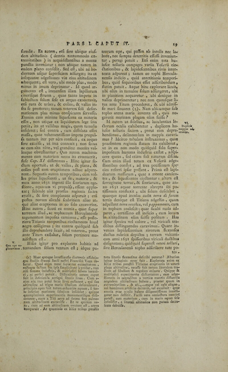 fcendir. Ea autem, etfi fere ubique eiuf- dem altitudinis ( demtis tantummodo ex¬ tremitatibus ) in aequidiflantibus a monte punClis inveniatur ; non ubique tamen in eodem plano confidit. Sed eft, ubi ad ho¬ diernam ufque fuperficiem adfurgat; ita ut infequutae adgeftiones vix eius altitudinem adaequent;, eft vero, ubi modo plus, modo minus in imum deprimatur . Id quod ar¬ gumento eft , immenfam illam lapillorum cinerifque ftruem , quae tanto impetu in fubieclum folum fefe ex aequo exoneravit, etft rura & urbes, & colles, & valles in¬ fra fe premeret; tamen veterem foli defor¬ mationem plus minus confpicuam fervafte. Etenim cum minime liquefcens ea materia eftet, non utique ex liquidorum lege una petiit, ita ut vallibus magis, quam tumulis infideret ; fed contra , cum diftoluta eftet mafta, quae vehementiftimo impetu propul- fa tantum iter per aera confecit, ex aequo fere exceifa , ut ima contexit ; non fecus ac cum alta nive, vel grandine montes val¬ lesque obveftiuntur . Quo autem machina¬ mento eam materiem mons ita evomuerit, fufe Cap. XI differemus . Ilinc igitur fa- Clum oportuit, ut & valles, & plana, & colles poft eam eruptionem adhuc adpare- rent. Sequutis autem temporibus, cum val¬ les prius liquefcenti , ut fit, materie , & mox anno 1631 ingenti illa fcoriarum egeT {lione, aquarum vi propulfa, eflent opple- tae; fubinde aha prorfus regionis facies evafit, & fere complanata adparuit ; etfi poftea novam alicubi fcabritiem aliae at¬ que aliae emptiones in eo folo creaverint. Hinc autem , ficuti ea omnia, quae fuper terreum illud , ac tophaceum Herculanenfe tegumentum impolita cernimus, efte pofte- riora Titianis temporibus eie&amenta haud aegre colligimus ; ita contra quidquid fub illo deprehendere licuit, ad veterem, prout ante Titum exftabat, folum pertinere ma- nifeftum eft . „ v- Hifce igitur pro explorato habitis ad pioiavirou*. lentandum lolum ventum eft ; ldque pu- ($) Haec quoque inyeftigatio diuturnis affiduis- que fludiis ftrenui Socii noftri Francifci Vega de¬ betur. Quod enim nunc fapienter excogitatum , refteque faftum tua ipfa fimplicitate fe probat, non nifi fumma induflria, & multiplici labore inveni¬ ri , ac perfici potuit . Difficultatis autem caput fuit in definienda antiqui litoris linea . Cum e- nim vix tres putei fecus litus exftarent , qui fua altitudine ad ufque maris libellam defcenderent, principio opus'fuit totam exhaurire aquam , fi for¬ te inferius marinum fabulum infideret ; quippe quamplurimis experimentis monumentifque didi¬ ceramus, mare a Titi aevo ad decem fere palmo¬ rum altitudinem excreviffe . Et re quidem ve¬ ra , cum ad eam altitudinem ventum eft , arena tomparuit . At quomodo ex hifce tribus punitis teorum ope, qui paftim ab incolis nec la¬ bore , nec fumptu deterritis effolfi inveniun¬ tur , peragi potuit . Etfi enim tota hu- iufce telluris compages variis Vefuvii eie- Clationibus , & lapidefcentibus rivis inter¬ texta adpareat ; tamen eo tophi Hercula- nenfis indicio , quid antetitianis tempori¬ bus, quid fequioribus eftet adfcribendum , ftatim patuit. Atque hinc explorare licuit, ubi olim in tumulos folum adfurgeret, ubi in planitiem aequaretur , ubi denique in valles deprimeretur ; nec non quoufque li¬ tus ante Titum procederet, & ubi admif- fo mari finuaret (5). Nam ubicumque fub topho arena maris inventa eft , quis ne¬ gaverit marinam plagam olim fiuiffe ? Id autem ut fidelius, ac luculentius le- vf florum oculis exhiberetur , duplicem hu- Duplici* iufce telluris faciem , prout eam depre-“4£?£f a<^ nendimus , delineandam in mappis curavi¬ mus ? Idcirco tabulam inftruximus , quae praefentem regionis flatum ita exhiberet, ut in ea non modo quidquid folo fuper- impofitum humana induflria exftat , adfpi- cere queas , fed etiam foli naturam difcas® Cum enim illud totum ex Vefuvii adge- ftionibus confiet , ad tres potiftimum fpe- cies referri ipfae poffunt . Prima eft lapi¬ dearum maffarum , quae a monte canden¬ tes , & liquefcentes eieclantur : altera eft ferrugineae terrae, & fcoriarum, quae an¬ no 1631 aquae torrente abrepta ibi po- tiffimum confluxit , ubi folum deftdebat , quaeque apud incolas audit terra di fuoco: tertia denique eft Titiana adgeftio , quam adpellant terra vecchia, velpappamonte, cum in tophum coalefcit; quae ficubi nuda ad- paret , certiftjmo eft indicio , eum locum in altitudinem olim fiuifle pofitum . Has igitur fpecies vel colore , vel viriculi tra¬ ctibus diftinguendas curavimus. Quare in¬ venies lapidefcentium rivorum flexuofos ductus rubrica depictos ; terram vulcani- cam anni 1631 fpiflioribus viriculi duCtibus defignatam; quidquid fupereft veteri telluri, five Herculanenfi topho adfcribere tute po¬ tes . tota litoris flexuofitas defcribi poterat? Alterius igitur indaginis opus fuit . Explorata enim ex hifce tribus pun&is Tirianae eruptionis in veteri plaga altitudine, necefle fuit torum litoralem tra- ftum ad libellam & regulam exigere . Quippe & multiplici experimenro didiceramus , eam adge- ftionem in aequalibus a vertice montis diftantiis aequalem altitudinem habere , praeter quam in extremitatibus , & ubi^aumque vel cafu aliquo , vel hominum artificio decrevit, vel excelluir: quae omnia prae oculis habere diligentiftimus invefti- gator non deftitit. Facili vero conieflura concipi poteft, eam materiem , cum in maris aquas fefe infudiflet, a litorali altitudine oon parum decre- fcere debuifle,