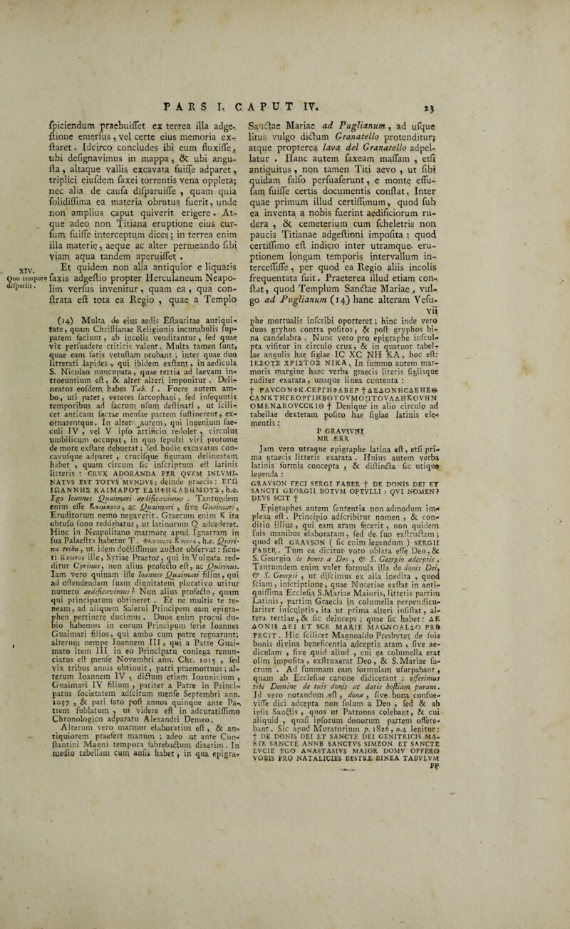 *3 XIV. Quo tempore difperiic. t PARS I, CAPUT IV. fpiciendum praebuiffet ex terrea illa adge- ffione emerfus , yel certe eius memoria ex- flaret. Idcirco concludes ibi eum fluxiffe, ubi defignavimus in mappa, & ubi angu- fia, altaque vallis excavata fuiffe adparet, triplici eiufdem faxei torrentis vena oppleta; nec alia de caufa difparuiffe , quam quia folidiffima ea materia obrutus fuerit, unde non amplius caput quiverit erigere. At¬ que adeo, non Titiana eruptione eius cur- fum fuiffe interceptum dices ; in terrea enim illa materie, aeque ac alter permeando flbi viam aqua tandem aperuiffet . Et quidem non alia antiquior e liquatis faxis adgeftio propter Herculaneum Neapo¬ lim verfus invenitur , quam ea , qua con- ftrata eft tota ea Regio , quae a Templo (14) Multa de eius aedis Eftauritae antiqui-, fate, quam Chriftianae Religionis incunabulis iup- parem faciunt, ab incolis venditantur,, fed quae vix perfuadere criticis valent. Multa tamen funt, quae eam fatis vetuftam probant ; inter quae duo litterati lapides , qui ibidem exftant, in aedicula S. Nicolao nuncupata, quae tertia ad laevam in¬ troeuntium eft, & alter alteri imponitur, Deli- neatos eofdem habes Tab. 1 . Fuere autem am¬ bo, uti patet, veteres farcophagi, fed infequuris temporibus ad factum ufum deftinari , ut fcili— cet anticam facrae menfae partem fuftinerent, ex- ornarentque. In alterr.^aufem, qui ingenium fae- culi IV , vel V ipfo artificio redolet , circulus umbilicum occupat, in quo fepulri viri' protome de more exftarg debuerat; fed hodie excavatus con- cavufque adparet , crucifque figuram delineatam, habet , quam circum fic infcriptum eli latinis litteris : CRVX ADORANDA PER QVFM INLVMI- NATVS EST TOTVS^MVNDVS; deinde graecis: ETii II2ANNH2 KAIMAPOT EAHfHKABHMOTZ , h.e. Fgo loannes Quaimari aedificavimus . Tantundem enim effe Kott^xpou, ac Quainyari , five Guaimari, Eruditorum nemo negaverit. Graecum enim K ita obtufo fono reddebatur, ut latinorum Q adcederet. Hinc in Neapolitano marmore apud Ignarram in fua Palaeftra habetur T. $\*ou<os Kvptv», h.e. Quiri¬ na tribu, ut idem dodliflimus audior obfervat ?Ticu- ti Kupivoc ille, Syriae Praetor, qui in Vulgata red¬ ditur Gyrinus, non alius profecto eft, ac Quirinus. Iam vero quinam ifte loannes Quaimari filius, qui ad offendendam fuam dignitatem plurativo utitur numero aedificavimus?- Non alius profecto, quam qui principatum obtineret . Et ne multis te te¬ neam, ad aliquem Salerni Principem eam epigra- rhen pertinere ducimus . Duos enim procul du¬ bio habemus in eorum Principum ferie loannes Guaimari filios, qui ambo cum patre regnarunt; alterum nempe Ioannem III, qui a Patre Guai- maro item III in eo Principatu conlega renun- ciatus eft pienfe Novembri ann. Chr. 1015 , fed vix tribus annis obtinuit, patri praemortuus; al¬ terum Ioannem IV ,. disflum etiam Ioannicium , Guaimari IV filium , pariter a Patre in Princi¬ patus focietatem adfcitum menfe Septembri ann. 1057 , & pari, fato poft annos quinque ante Pa-. trern fublatum > ut videre eft in adcuratiftimo Chronologico adparatu Alexandri Demeo, Alterum vero marmor elaboratius eft, & an¬ tiquiorem praefert manum ; adeo ut ante Con¬ flamini Magni tempora fabre badium dixerim. In Riedio tabellam cum anfis habet, in qua epigra- Ssncbe Mariae ad Puglianum, ad ufque litus vulgo diclum Granatello protenditur; atque propterea lava dei Granatello adpel- latur . Hanc autem faxeam maffam , etfl antiquitus, non tamen Titi aevo , ut fibi quidam falfo perfuaferunt, e monte effu- fam fuiffe certis documentis conflat, Inter quae primum illud certifflmum, quod fub ea inventa a nobis fuerint aedificiorum ru¬ dera , &: cemeterium cum fcheletris non paucis Titianae adgeftioni impofita : quod certiffimo eff indicio inter utramque- eru¬ ptionem longum temporis intervallum in- tercefiiffe , per quod ea Regio aliis incolis frequentata fuit. Praeterea illud etiam con-, fiat, quod Templum Sandfae Mariae j vul¬ go ad Puglianum (14) hanc alteram Vefu- Vi} phe mortualis infcribi oporteret; hinc inde vero duos gryhos contra pofitos, & poft- gryphos bi¬ na candelabra . Nunc vero pro. epigrapne infcul- pta vifitur in circulo crux, & in quatuor tabel¬ lae angulis hae figlae IC XC NH KA, hoc eft: IEZOT2 XPIZTOS NIKA, In fummo autem mar¬ moris margine haec verba graecis literis figlisque ruditer exarara, unaque linea contenta : t PAVCON<tK.CEPEH$ABEP f AEAONHCAEHE» CA NKTHrEOPri hbotovmoittovaahkovhn OMENAEOVCCKI0 f Denique in alio circulo ad tabellae dexteram pofito hae figlae latinis ele¬ mentis : P GRAVSVNI MR jfcRR Jam vero utraque epigraphe latina eft, etfi pri¬ ma graecis litteris exarata . Huius autem verba latinis formis concepta , St diftindla fic utique legenda : GRAVSON FECI SERGI FABER f DE DONIS DEI ET SANCTI GEORGII BOTVM OPTVILI : QVI N-OMEN? DEVS SCIT f Epigraphes. autem fententia non admodum inv* plexa eft . Principio adfcribitur nomen , & con¬ ditio, illius , qui eam aram fecerit , non quidem fuis manibus elaboratam, fed de. fuo exftrudlam; quod eft gravson ( fic enim legendum ) SERGII Faber. Tum ea dicitur- voto oblata eflq Deo,& S. Gecrgio, de bonis a Deo , & S. Georgio adccptis. Tantumdem enim, valet formula illa de donis Dei, £r S. Georgit , ut difcimus ex alia inedita , quod fciam, infcriptione, quae Nuceriae exftat in anti- quiflima Ecclefia S.Mariae Maioris, litteris partim Latinis , partim Graecis iri columella perpendicu- lariter infcrdptis, ita ut prima alteri infiftat, al¬ tera tertiae, & fic deinceps; quae fic habet: AE AONIS AF.I ET SCE MARIE MAGNOALAO PRB FECit. Hic fcilicet Magnoaldo Presbyter de luis bonis divina beneficentia adceptis aram , five ae¬ diculam , five quid aliud , cui ea columella erat olim impofita, exftruxerat Deo, & S.Mariae fa- crum . Ad fummam eam formulam ufurpabant, quam ab Ecclefiae canone didicerant : offerimus tibi Domine de tuis donis ac datis befiiam puram. Id vero notandum ,eft , dona , five bona confue- vifte dici adcepta non folum a Deo , fed & ab ipfis Sandlis , quos ut Patronos colebant, & cui aliquid , quafi ipforum donorum partem offere¬ bant. Sic apud Mutatorium p. 1826, ».4 legitur: t DE DONIS DEI ET SANCTE DEI GENITRICIS MA¬ RIE SANCTE ANNE SANCTVS SIMEON ET SANCTE LVCIE EGO ANASTASIVS MAIOR DOMV OFFERO VOBIS PRO NATALICIES BESTRE BINEA TABVLVM PP