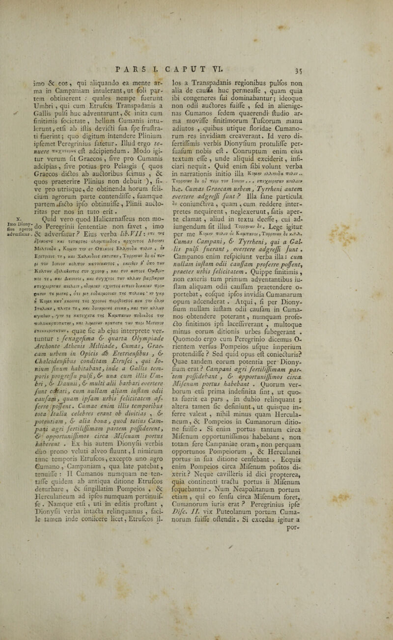 imo & eos, qui aliquando ea mente ar¬ ma in Campaniam intulerant, ut foli par¬ tem obtinerent : quales nempe fuerunt Umbri , qui cum Etrufcis Transpadanis a Gallis pulfi huc adventarunt, & inita cum finitimis focietate, bellum Cumanis intu¬ lerunt , etfi ab illis deviffi fua fpe fruflra- ti fuerint; quo digitum intendere Plinium ipfemet Peregrinius fatetur. Illud ergo te¬ nuere wstxuT*p“5 efl adcipiendum. Modo igi¬ tur verum fit Graecos , five pro Cumanis adcipias, five potius pro Pelasgis ( quos Graecos didlos ab auctoribus fcimus , & quos praeterire Plinius non debuit ), fi¬ ve pro utrisque, de obtinenda horum feli¬ cium agrorum parte contendifle , fuamque partem ..facio ipfo obtinuiffe , Plinii aucto¬ ritas per nos in tuto erit. x. Quid vero quod Halicarnafleus non mo- fius° Aperte Peregrinii fententiae non favet , imo adverfatur. & adverfatur? Eius verba lib.VII:£7r( w s%exo<?yf y.xi 7£T«epT))s o\vpL7u»io? 5 «pxovtos ASuW* , Ku(x>)u TW sv Omxois EAVwJos ToAfv , rif EpsTpisis 7s, xxt Xc<'hxi'$ets exritrxv > Tuppyvm Ssoi tts- pl 70V loVIOV XOhTTOV XX701XHV7SS , SXSlSsV fl’ U7ro 7UV KeXTKv eZsAxIsvTis crvv xpovtp ■> r-xi a’vv «utojs Oufipi- v.oi 7S , xxi Axvviot 5 xxi irayxyoi 7W ecAAwv fixpfixpwv sirex,sipYitrxv xvsAstv , AsfJ-ixv e%0V7s$ enreiv iiyxixv irpor ©emu 7U fujai , 07t fti) suSxtfiovixv 7M ttoAswj ' yv yxp yi Kuptii xxt1 txeivts tas ^poviis Trepifiomoi xvx rw oAw ItxX/XV j TTASTiS TS, XKt Sui'OSfilSWS SVSXX ) XXI 7UV Xh?\lCV eeyxdmv , yw rs t>i$ K^jxttizvmv mlixios 7W ‘!i0'K0XXpTt07X7yiV , XXI htfXSVUV XpXTAVX TWV 7T«pi M«T£PQI/ fT!tKxipo7X7av, quae fic ab ejus interprete ver¬ tuntur : fexagefima & quarta Olympiade Archonte Athenis Miltiade, Cumas, Grae¬ cam urbem in Opicis db Eretrienfibus , & Chalcidenfikus conditam Etrufci , qui Io¬ nium finum habitabant, inde a Gallis tem¬ poris progrejfu pulfi, & una cum illis Um¬ bri, & Daunii, & multi alii barbari evertere funi cdkati, cum nullam aliam iuftam odii caufam, quam ipfam urbis felicitatem af¬ ferre pdjjent. Cumae enim illis temporibus tota Italia celebres erant ob divitias , &■ potentiam, &• alia bona, quod totius Cam¬ pani agri fertilifjimam partem pojfiderent, & opportuniffimos circa Mifenum portus haberent . Ex his autem Dionyfii verbis duo prono veluti alveo fluunt, I nimirum tunc temporis Etrufcos, excepto uno agro Cumano , Campaniam , qua late patebat, tenuiiTe : II Cumanos numquam ne ten- tafle quidem ab antiqua ditione Etrufcos deturbare , 6c flngillatim Pompeios , & Herculaneum ad ipfos numquam pertinuit fe . Namque etfi , uti in editis proflant , Dionyfii verba intadla relinquamus , faci¬ le tamen inde coniicere licet, Etrufcos il- 5S los a Transpadanis regionibus pulfos non alia de cauffa huc permeafle , quam quia ibi congeneres fui dominabantur; ideoque non odii auflores fuifle , fed in alienige¬ nas Cumanos fedem quaerendi- Audio ar¬ ma movi fle finitimorum Tufcorum manu adiutos , quibus utique floridae Cumano¬ rum res invidiam creaverant. Id vero di- fertiffimis verbis Dionyfium protulifle per- fuafum nobis efl; . Conruptum enim eius textum e fle , unde aliquid exciderit, infi- ciari nequit. Quid enim fibi volunt verba in narrationis initio illa shMvdx vohiv.. TuppWW is 01 TTgpl 70V I0V10V , . , £7T£^£(p>)(rO«V XVSXSIJ h.e. Cumas Graecam urbem, Tyrrheni autem, evenere adgrefji funt ? Illa fane particula coniuncliva , quam , cum reddere inter¬ pretes nequirent, neglexerunt, fatis aper¬ te clamat , aliud in textu deefle, cui ad- iungendum fit illud TvpppmSs, Lege igitur per me Kujmiv nohiv ol Kxpurxvoi ,Tupprivm is x.t.A, Cumas Campani, & Tyrrheni, qui a Gal¬ lis pulfi fuerant, evertere adgreffi Junt . Campanos enim refpiciunt verba illa; cum nullam iufiam odii cauffam proferre pojfent7 praeter urbis felicitatem . Quippe finitimis , non exteris tum primum adventantibus iu¬ fiam aliquam odii cauffam praetendere o- portebat, eofque ipfos invidia Cumanarum opum adcenderat . Atqui, fi per Diony¬ fium nullam iufiam odii caufam in Cuma¬ nos obtendere poterant, numquam profe- <fto finitimos ipfi lacefilverant , multoque minus eorum ditionis urbes fubegerant . Quomodo ergo cum Peregrinio dicemus 0- rientem verfus Pompeios ufque imperium protendifle ? Sed quid opus efi coniecluris? Quae tandem eorum potentia per Diony¬ fium erat? Campani agri fertiliffimam par¬ tem pofjidebant , & opportunifjimos circa Mifenum portus habebant . Quorum ver¬ borum etfi prima indefinita fint, ut quo¬ ta fuerit ea pars , in dubio relinquant ; altera tamen fic definiunt., ut quisque in¬ ferre valeat , nihil minus quam Hercula¬ neum , & Pompeios in Cumanorum ditio¬ ne fuifle . Si enim portus tantum circa Mifenum opportuniffimos ‘ habebant , non totam fere Campaniae oram, non perquam opportunos Pompeiorum , & Herculanei portus in fua ditione cenfebant . Ecquis enim Pompeios circa Mifenum pofitos di¬ xerit? Neque cavilleris id dici propterea, quia continenti traflu portus ii Mifenum fequebantur. Num Neapolitanum portum etiam , qui eo fenfu circa Mifenum forer, Cumanorum iuris erat ? Peregrinius ipfe Difc. II. vix Puteolanum portum Cuma¬ norum fuifle ofiendit, Si excedas igitur a por-