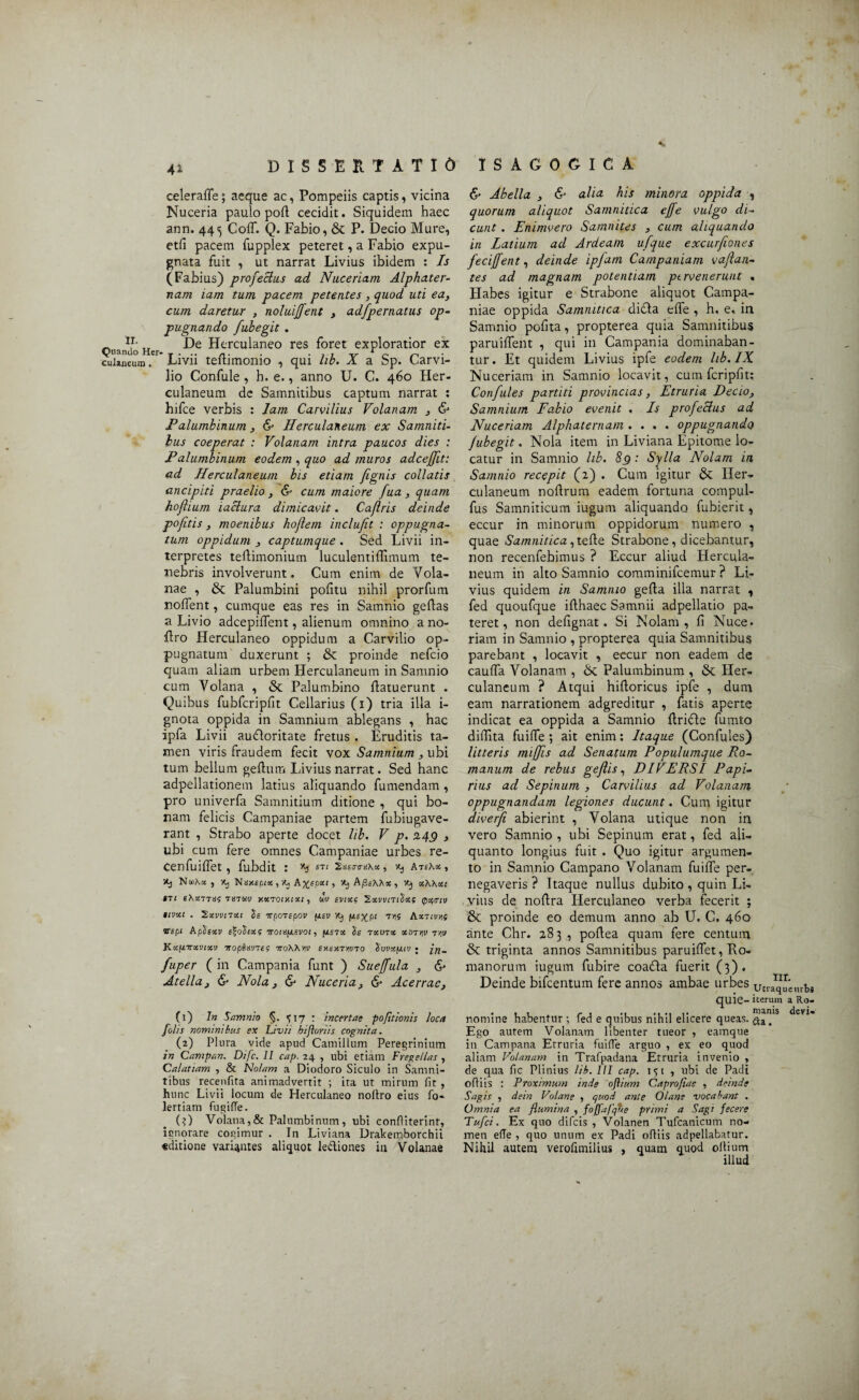 celeraffe; aeque ac, Pompeiis captis, vicina Nuceria paulo pod cecidit. Siquidem haec ann. 445 CofT. Q. Fabio, & P. Decio Mure, etfi pacem fupplex peteret, a Fabio expu¬ gnata fuit , ut narrat Livius ibidem : Is (Fabius) profectus ad Nuceriam Alphater- nam iam tum pacem petentes , quod uti ea, cum daretur , noluiffent , adfpernatus op¬ pugnando fubegit . Quando Her Herculaneo res foret exploratior ex «laneum. Livii tedimonio , qui lib. X a Sp. Carvi¬ lio Confule, h. e., anno U. C. 460 Her¬ culaneum de Samnitibus captum narrat : hifce verbis : Jam Carvilius Volanam , & P alumbinum , & Herculaneum ex Samniti¬ bus coeperat : Volanam intra paucos dies : P alumbinum eodem , quo ad muros adceffit: ad Herculaneum bis etiam /ignis collatis ancipiti praelio , & cum maiore fua, quam hofhum lactura dimicavit. Caflris deinde pofitis, moenibus ho/lern inclufit : oppugna¬ tum oppidum , captumque . Sed Livii in¬ terpretes tedimonium luculentidimum te¬ nebris involverunt. Cum enim de Vola- nae , & Palumbini politu nihil prorfum nolfent, cumque eas res in Samnio gedas a Livio adcepiflent, alienum omnino a no- dro Herculaneo oppidum a Carvilio op¬ pugnatum duxerunt ; & proinde nefcio quam aliam urbem Herculaneum in Samnio cum Volana , & Palumbino flatuerunt . Quibus fubfcripfit Cellarius (1) tria illa i- gnota oppida in Samnium ablegans , hac ipfa Livii aufloritate fretus . Eruditis ta¬ men viris fraudem fecit vox Samnium , ubi tum bellum geftum Livius narrat. Sed hanc adpellationem latius aliquando fumendam , pro univerfa Samnitium ditione , qui bo¬ nam felicis Campaniae partem fubiugave- rant , Strabo aperte docet lib. V p. 249 , ubi cum fere omnes Campaniae urbes re- cenfuilfet, fubdit : «3 S7l Ss£0'(7ii\oe , K) AteXos , Xj , itj Ntfxtpias, vq A^spoef , 'itj A/SeAXx , Kj xAAxi ITl eXXTTXC 78TMV JtKT01)11X1, UV SVlXf ‘SxVVnAxS (f)0{0711 itvxc . 'Sxvvnxt Is irporepov fisv X) fie^pt m Aktivnf vspt Aplsxv ironifjLSVoi, fistx Se rxuTx xtnrv Tpv Kxfinxvixv Ttopbwnts nroWrv er.exTviVTO SuvxfJ.iv • fuper ( in Campania funt ) Sue/fula , & Atella, & Nola, & Nuceria, & Acerrae, (1) An Samnio §. <; 17 : incertae pofttionis loca [olis nominibus ex Livii hifloriis cognita. (2) Plura vide apud Camillum Peregrinium in Campan. Difc. II cap. 24 , ubi etiam Fregellas , Calatiam , & Nolam a Diodoro Siculo in Samni¬ tibus recenfita animadvertit ; ita ut mirum fit , hunc Livii locum de Herculaneo noltro eius fo- lertiam fugifie. (0 Volana,& Palumbinum, ubi confiiterinf, ignorare cogimur . In Liviana Drakemborchii «ditione variantes aliquot lectiones in Volanae & Abella , & alia his minora oppida , quorum aliquot Samnitica cjfe vulgo di¬ cunt . Enimvero Samnites , cum aliquando in Latium ad Ardeam ufque excurfiones feci/fent, deinde ipfam Campaniam vaflan- tes ad magnam potentiam pervenerunt . Habes igitur e Strabone aliquot Campa¬ niae oppida Samnitica difla ede , h, e. in Samnio podta, propterea quia Samnitibus paruiflent , qui in Campania dominaban¬ tur. Et quidem Livius ipfe eodem lib. IX Nuceriam in Samnio locavit, cum fcripfit; Confutes partiti provincias, Etruria Decio, Samnium Fabio evenit , Is profectus ad Nuceriam Alphaternam .... oppugnando jubegit. Nola item in Liviana Epitome lo¬ catur in Samnio lib. 89 : Sylla Nolam in Samnio recepit (2) . Cum igitur & Her¬ culaneum nodrum eadem fortuna compul- fus Samniticum iugum aliquando fubierit, eccur in minorum oppidorum numero , quae Samnitica, tede Strabone, dicebantur, non recenfebimus ? Eccur aliud Hercula¬ neum in alto Samnio comminifcemur ? Li¬ vius quidem in Samnio geda illa narrat , fed quoufque idhaec Samnii adpellatio pa¬ teret, non dedgnat. Si Nolam, fi Nuce, riam in Samnio , propterea quia Samnitibus parebant , locavit , eccur non eadem de cauda Volanam , & Palumbinum , & Her¬ culaneum ? Atqui hidoricus ipfe , dum eam narrationem adgreditur , fatis aperte indicat ea oppida a Samnio dricle fumto didita fuide ; ait enim; Itaque (Confules) litteris miffis ad Senatum Populumque Ro¬ manum de rebus geflis, DI VERSI Papi¬ rius ad Sepinum , Carvilius ad Volanam, oppugnandam legiones ducunt. Cum igitur diverfi abierint , Volana utique non in vero Samnio , ubi Sepinum erat, fed ali¬ quanto longius fuit . Quo igitur argumen¬ to in Samnio Campano Volanam fuide per¬ negaveris ? Itaque nullus dubito, quin Li¬ vius de nodra Herculaneo verba fecerit ; & proinde eo demum anno ab U. C. 460 ante Chr. 283 , podea quam fere centum & triginta annos Samnitibus paruiffet, Ro¬ manorum iugum fubire coafta fuerit (3). Deinde bifeentum fere annos ambae urbes utique urbs quie- iterum a Ro- nomine habentur ; fed e quibus nihil elicere queas. ha1S Ego autem Volanam libenter tueor , eamque in Campana Etruria fuifle arguo , ex eo quod aliam Volanam in Trafpadana Etruria invenio , de qua fic Plinius lib. III cap. 151 , ubi de Padi ofiiis : Proximum inde oflium Caprojiae , deinde Sagis , dein Volane , quod ante Olans vocabant . Omnia ea flumina , foffa/qtte primi a Sagi fecere Tufci. Ex quo difeis , Volanen Tufcanicum no¬ men elTe , quo unum ex Padi ofiiis adpellabatur. Nihil autem verofimilius , quam quod ollium illud