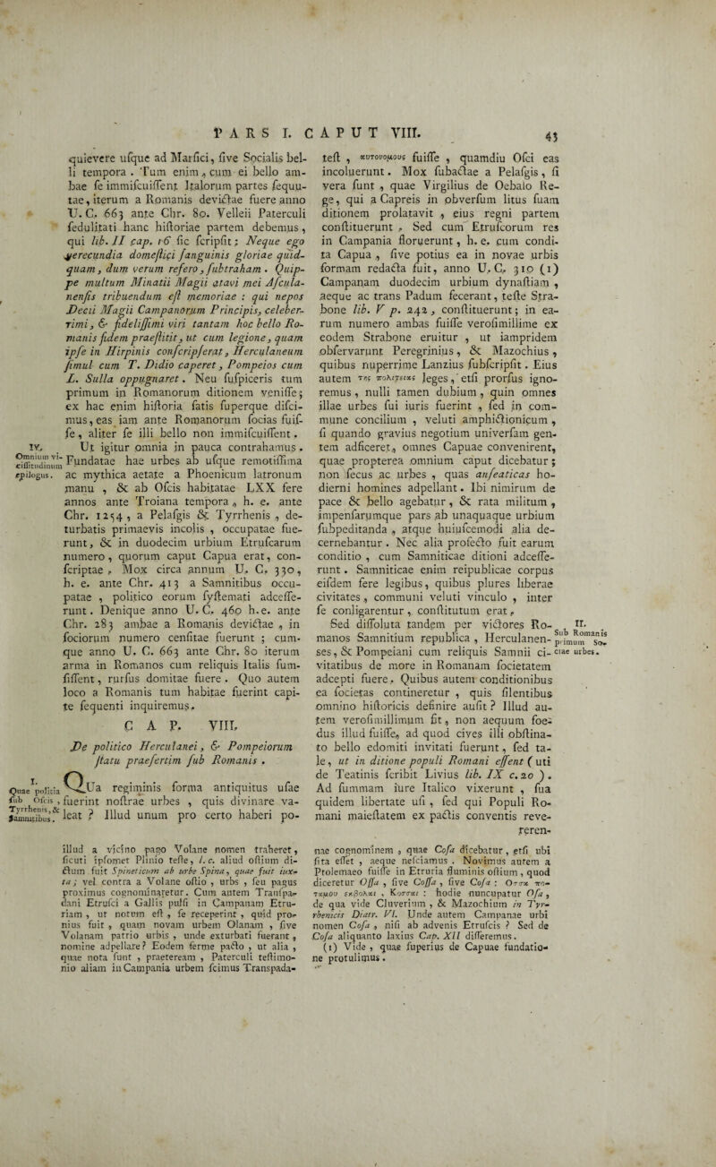 quievere ufque ad Marfici, five Socialis bel¬ li tempora . Tum enim , cum ei bello am¬ bae fe immifcuiffent Italorum partes fequu- tae, iterum a Romanis deviblae fuere anno U. C, 663 ante Chr. 80. Velleii Paterculi fedulitati hanc hifloriae partem debemus , qui lib. II ,cap. 1 6 fic fcripfit; Neque ego verecundia domejlici Janguinis gloriae quid¬ quam , dum verum refero , fubtraham . Quip¬ pe multum Minatii Magii atavi mei Jfcula- nenfis tribuendum ejl memoriae : qui nepos Decii Magii Campanorum Principis, celeber¬ rimi, & fdehffimi viri tantam hoc bello Ro- vianis fidem praefiitit, ut cum legione, quam ipfe in Hirpinis confcripferat, Herculaneum fimul cum T. Didio caperet, Pompeios cum L. Sulla oppugnaret. Neu fufpiceris tum primum in Romanorum ditionem yenifie; ex hac enim hifloria fatis fuperque difci- mus., eas iarn ante Romanorum focias fuif- fe, aliter fe illi bello non immifcuiflent. iv.. Ut igitur omnia in pauca contrahamus, ciffiuidinum Fundatae hae urbes ab ufque remotiffima epitogiis, ac mythica aetate a Phoenicum latronum manu , & ab Ofcis habitatae LXX fere annos ante Troiana tempora,, h. e. ante Chr. 1254 , a Pelafgis & Tyrrhenis de¬ turbatis primaevis incolis , occupatae fue¬ runt, & in duodecim urbium Etrufcarum numero, quorum caput Capua erat, con- fcriptae , Mo? circa annum U» C. 330, h. e. ante Chr, 413 a Samnitibus occu¬ patae , politico eorum fyflemati adcefle- runt. Denique anno U, C, 460 h.e. ante Chr. 283 ambae a Romanis devibtae , in fociorum numero cenfitae fuerunt ; cum¬ que anno U. C. 663 ante Chr. 80 iterum arma in Romanos cum reliquis Italis fum- fiflent, rurfus domitae fuere . Quo autem loco a Romanis tum habitae fuerint capi¬ te fequenti inquiremus, C A P. VIII, De politico Herculanei, & Pompeiorum fatu praefertim fub Romanis . QuaeVnnaQ.Ua regiminis fub ofcis , fuerint noflrae urbes Tyrrhenis,& , ? Samnitibus .• icaL -• forma antiquitus ufae quis divinare va- Iliud unum pro certo haberi po- illud a vicino pago Voiane nomen traheret, ficuti ipfomet Plinio tefte, L c. aliud ofliurn di- ftum fuit Spinelicum ab urbe Spina, quae fuit ittx- ta j vei contra a Voiane oftio , urbs , feu pagus proximus cognominaretur. Cum autem Tranlpas- dani Etrufci a Gallis pulfi in Campanam Etru¬ riam , ut notum eftfe receperint , quid pro,- nius fuit , quam novam urbem Olanam , live Volanam patrio urbis , unde exturbati fuerant, nomine adpellare? Eodem fertne paffo , ut alia , quae nota funt , praeteream , Paterculi teflimo- nio aliam in Campania urbem fcimus Transpada- 45 tefl , MTovonouf fuiffle , quamdiu Ofci eas incoluerunt. Mox fubadlae a Pelafgis , fi vera funt , quae Virgilius de Oebalo Re¬ ge, qui a Capreis in obverfum litus fuam ditionem prolatavit ,, eius regni partem conflituerunt , Sed cum Etrufcorum res in Campania floruerunt, h. e. eum condi¬ ta Capua ., flve potius ea in novae urbis formam redafta fuit, anno U, C, 310 (1) Campanam duodecim urbium dynafliam , .aeque ac trans Padum fecerant, tefle Stra¬ bone lib. V p. 242 , conflituerunt; in ea¬ rum numero ambas fuifle verofimiliime ex eodem Strabone eruitur , ut iampridem obfervarunt Peregrinius, & Mazochius, quibus nuperrime Lanzius fubfcripfit. Eius autem ttomtsixs leges,' etfl prorfus igno¬ remus , nulli tamen dubium , quin omnes illae urbes fui iuris fuerint , fed in com¬ mune concilium , veluti amphiblionicum , fl quando gravius negotium univerfam gen¬ tem adficeret, omnes Capuae convenirent, quae propterea omnium caput dicebatur; non fecus ac urbes , quas anfeaticas ho¬ dierni homines adpellant. Ibi nimirum de pace & bello agebatur, & rata militum , impenfarumque pars ab unaquaque urbium fubpeditanda , atque huiufcemodi alia de¬ cernebantur . Nec alia profeblo fuit earum conditio , cum Samniticae ditioni adcefle- runt . Samniticae enim reipublicae corpus eifdem fere legibus, quibus plures liberae civitates., communi veluti vinculo , inter fe conligarentur , conflitutum erat, Sed diflbluta tandem per vidlores Ro-s , H- manos Samnitium r.epnblica , Herculanen- Primu ses, & Pompeiani cum reliquis Samnii ci- ciae urbe*, vitatibus de more in Romanam focietatem adcepti fuere. Quibus autem conditionibus ea focietas contineretur , quis Alentibus .omnino hiftoricis definire aufit ? Illud au¬ tem verofimillimum fit, non aequum foe¬ dus illud fuifle, ad quod cives illi obflina- to bello edomiti invitati fuerunt, fed ta¬ le , ut in ditione populi Romani effent ( uti de Teatinis fcribit Livius lib. IX c.zo ). Ad fummam iure Italico vixerunt , fua quidem libertate ufl , fed qui Populi Ro¬ mani maiefiatem ex padtis conventis reve- reren- •nae cognominem , quae Cofa dicebatur, etfi ubi flta eflet , aeque nefciamus . Novimus aurem a Ptolemaeo fuifle in Etruria fluminis odium , quod diceretur Offa , five Coffa , five Coja ; Omx -ko- txijlou sr.fioKxt , Konrou : hodie nuncupatur Ofa, de qua vide Cluverium , & Mazochium in Tyr¬ rhenicis Diatr. VI. Unde autem Campanae urbi nomen Cofa ., nifi ab advenis Etrufcis ? Sed de Cofa aliquanto laxius Cap. XII difleremus. (1) Vide , quae fuperius de Capuae fundatio¬ ne protulimus.