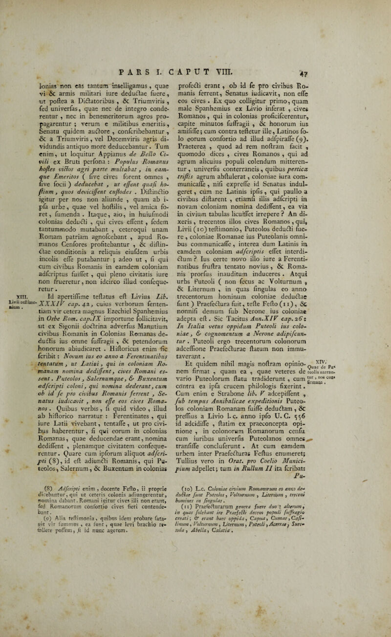 Ionias non eas tantum intelligamus, quae vi & armis militari iure deduflae fuere, ut poflea a Didlatoribus , & Triumviris , fed univerfas, quae nec de integro conde¬ rentur , nec in benemeritorum agros pro¬ pagarentur ; verum e militibus emeritis, Senatu quidem auclore , confcribebantur , St a Triumviris, vel Decemviris agris cli- vidundis antiquo more deducebantur. Tum enim, ut loquitur Appianus de Bello Ci¬ vili ex Bruti perfona : Populus Romanus hofles viclos agri parte multabat, in eam- que Emeritos ( five cives forent omnes , five foeii ) deducebat , ut effent quafi ho- fiium , quos deviciffent cujlodes . Diflinclio igitur per nos non aliunde , quam ab i- pfa urbe, quae vel hoflilis , vel amica fo¬ ret, fumenda . Itaque, aio, in huiufmodi colonias dedudli , qui cives effent , fedem tantummodo mutabant , ceteroqui unam Romam patriam agnofcebant , apud Ro¬ manos Cenfores profitebantur , St diflin- dlae conditionis a reliquis eiufdem urbis incolis effe putabantur ; adeo ut , fi qui cum civibus Romanis in eamdem coloniam adfcriptus fuiffet , qui pleno civitatis iure non frueretur, non idcirco illud confeque- retur. Id apertiffime teflatus eft Livius Lib. 'XXXIV cap.4.2., cuius verborum fenten- tiam vir cetera magnus Ezechiel Spanhemius in Orbe Rom. cap.IX importune follicitavit, vit ex Sigonii doctrina adverfus Manutium civibus Romanis in Colonias Remanas de- duflis ius omne fuffragii , & petendorum honorum abiudicaret . Hifloricus enim fic fcribit: Novum ius eo anno a Ferentinatibus tentatum , ut Latini, qui in coloniam Ro¬ manam nomina dediffent, cives Romani es¬ sent . Puteolos , Salernumque, & Buxentum adfcripti coloni, qui nomina dederant, cum ob id fe pro civibus Romanis ferrent , Se¬ natus iudicavit , non effe eos cives Roma¬ nos . Quibus verbis , fi quid video , illud ab hiflorico narratur : Ferentinates , qui iure Latii vivebant, tentaffe , ut pro civi¬ bus haberentur, fi qui eorum in colonias Romanas, quae deducendae erant, nomina dediffent , plenamque civitatem confeque- rentur. Quare cum ipforum aliquot adfcri¬ pti (8), id efl adiunfti Romanis, qui Pu¬ teolos , Salernum, St Buxentum in colonias 4? profedli erant , ob id fe pro civibus Ro¬ manis ferrent. Senatus iudicavit, non effe eos cives . Ex quo colligitur primo, quam male Spanhemius ex Livio inferat , cives Romanos , qui in colonias proficifcerentur, capite minutos fuffragii , tk honorum ius amififfe; cum contra teftetur ille, Latinos fo- lo eorum confortio ad illud adfpiraffe (9). Praeterea , quod ad rem noflram facit , quomodo dices , cives Romanos , qui ad agrum alicuius populi colendum mitteren¬ tur, univerfis conterraneis, quibus pertica, triflis agrum abflulerat, coloniae iura com- municaffe, nili expreffe id Senatus indul- geret, cum ne Latinis ipfis, qui paullo a civibus diflarent , etiamfi illis adfcripti in novam coloniam nomina dediffent, ea via in civium tabulas licuiffet irrepere ? An di¬ xeris , trecentos illos cives Romanos, qui, Livii (10) teflimonio, Puteolos dedu&i fue¬ re , coloniae Romanae ius Puteolanis omni¬ bus communicaffe , interea dum Latinis in eamdem coloniam adfcriptis effet interdi- clum ? Ius certe novo illo iure a Ferenti¬ natibus fruflra tentato novius , St Roma¬ nis prorfus inauditum induceres. Atqui urbs Puteoli ( non fecus ac Volturnum , St Liternum , in quas fingulas eo anno trecentorum hominum coloniae deduflae funt ) Praefeclura fuit, tefle Feflo (11) , Sc nonnifi demum fub Nerone ius coloniae adepta eft. Sic Tacitus Ann.XIV cap.%6% In Italia vetus oppidum Puteoli ius colo¬ niae , & cognomentum a Nerone adipifcun- tur . Puteoli ergo trecentorum colonorum adceflione Praefedlurae flatum non immu¬ taverant . Et quidem nihil magis noflram opinio- QuJrJe' FtJt nem firmat , quam ea , quae veteres de teoiis narran* vario Puteolorum flatu tradiderunt , cum *ur >nos coc* cOntra ea ipfa crucem philologis fixerint. Cum enim e Strabone lib. V adcepiffent , fub tempus Annibalicae expeditionis Puteo¬ los coloniam Romanam fuiffe dedudlam , Sc prefEus a Livio 1. c. anno ipfo U. C. <556 id adcidiffe , flatim ex praeconcepta opi¬ nione , in colonorum Romanorum cenfu. cum iuribus univerfis Puteolanos omnes^ tranfiffe concluferunt . At cum eamdem urbem inter Praefefluras Feftus enumeret; Tullius vero in Orat, pro Coei io Munici¬ pium adpellet; tum in Rullum II ita fcribat: Pu- (8) Adfcripti enim , docente Feflo, ii proprie dicebantur, qui ut ceteris colonis adiungerentur, nomina dabant. Romani igitur cives illi non erant, fed Romanorum confortio cives fieri contende¬ bant . (9) Aiia teflimonia, quibus idem probare fata- gtt vir fummus , ea funt, quae levi brachio re¬ tulere poffern, ^ id nunc agerem. (10) L.c. Coloniae civium Romanorum eo amo de* dubiae funt Puteolos, Volturnum , Liternum , treceni homines in fingulas. (11) Praefefturarum genera fuere duo : alterum, in quas [olebant ire PraefeBi decem populi fuffragio creati; & erant haec oppida, Capua, Cumae , Cafi¬ li num , Volturnum, Liternum, Puteoli, Acerrae p Sues* sula , Abella, Calatia .