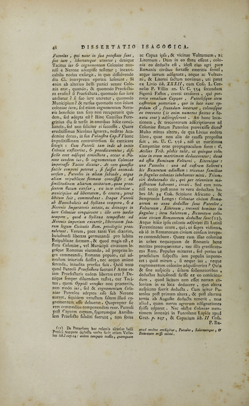 4& Puteolos , qui nunc in fua potefiate fune , fuo iure , libertateque utuntur ; denique Tacitus ius & cognomentum Coloniae non- nifi a Nerone adcepiffe tefletur ; inextri¬ cabilis nodus exfurgit, in quo diffolvendo diu Cl. interpretes operam luferunt . Si enim ab alterius belli punici aetate Colo¬ nia erat, quando, & quomodo Praefedlu- ra evalit? fi Praefedlura, quomodo fuo iure utebatur ? fi fuo iure uteretur , quomodo JVIunicipium? & rurfus quomodo non folum coloniae iura, fed etiam cognomentum Nero¬ nis beneficio tam fero non recuperavit qui¬ dem , fed adepta efl ?. Hinc Camillus Pere¬ grinius diu fe torfit in omnibus hifce conci¬ liandis , fed non feliciter ei fucceflit . Quare eruditifiimus Nicolaus Ignarra, noflrae Aca¬ demiae decus, in fua Palaeftra Cap.VIhanc impeditifiimam controverfiam fic extricare fategit : Cum Puteoli iam inde ab initio Colonia exfliterint, & praedicarentur; dif¬ ficile erat adfequi coniectura , eccur a Ne¬ rone tandem ius, & cognomentum Colonias impetraffe Tacito dicatur. At vero quaeflio facile componi poterat , fi fuiffet animad- verfum , Puteolos in aliam fubinde, atque aliam reipublicae formam conceffiffe : ad fimilitudinem aliarum civitatum, quae prae- fentem datum exofae , ex iure coloniae , municipiive ad Ubertatem, & contra, prout libitum fuit, commeabant . Itaque Puteoli ab Hannibalicis ad Syllana tempora, & a Neronis Imperatoris aetate, ac. deinceps in iure Coloniae conquievere ; illo vero medio tempore , quod a Syllana tempefiate ad Neronis imperium excurrit , libertatem filia¬ rum legum Civitatis Pom. privilegiis prae¬ tulerunt. Verum, pace tanti Viri dixerim, huiufmodi libertas permutandi pro lubitu Reipublicae formam , & quod magis efl, e datu Coloniae , vel Municipii civitatem le- getque Romanas eiurando, ad proprias le¬ ges commeandi, Romano populo, cui ad¬ modum iniuriofa fuiffet, nec aequo animo ferenda, inaudita prorfus fuit. Quid vero quod Puteoli Praefectura fuerant ? Anne et¬ iam Praefedluris eadem libertas erat ? De¬ nique femper diluendum reflat, cur Taci¬ tus , quem Oppidi vetufias non praeteriit, non modo ius, fed & cognomentum Colo¬ niae Puteolos adeptos effe fub Nerone narret, fiquidem vetufium faltem illud co¬ gnomentum effe debuerat. Quapropter fic rem commodius componendam reor. Puteoli pofl Capuam captam, fugatumque Anniba- lem Praefecto fuladiti fuerunt; ^ non ^ecus D?') De Puteolana hac colonia alrerius belli Punici tempore verba facit etiam Velle- IUS lib.l cap, 14; eodem temporis traftu, quamquam ac Capua ipfa, & vicinae Volturnum, ac Liternum . Dum in eo flatu effent, colo¬ nia eo deducia efl , idefl eius agri pars Romanis civibus fortaffe emeritis femel , atque iterum adfignata , aeque ac Voltur¬ ni , & Literni fadtum novimus , uti patet ex Livio lib. XXXII, cum Cofs. L. Cor¬ nelio P. Villio an. U. C. ^54 fecundum Sigonii Faflos , creati cenfores , qui por¬ toria venalium Capuae , P uteolifque item cafirorum portorium , quo in loco nunc op¬ pidum efl , fruendum locarunt , colonofique eo trecentos (is enim numerus finitus a Se¬ natu erat) adfcripferunt . An hanc loca¬ tionem , & trecentorum adferiptionem ad Coloniae flatum Puteolos provexifle dices? Multo minus altera, de qua Livius eodem libro , quae non alia de cauffa propofita fuit , an. U. C. 550 , nifi ut maritimae Campaniae orae propugnaculum foret : G. Acilius Trib. plebis tulit, ut quinque colo¬ niae in oram maritimam deducerentur; duae ad oftia fluminum Volturni , Liternique : una Puteolos : una ad caflrum Salerni: his Buxentum adiectum : tricenae familiae in fingulas colonias iubebantur mitti. Trium¬ viri deducendis iis , qui per triennium ma- giflratum haberent, creati. Sed eam non- nifi tertio pofl anno re vera dedu&am ha- bes lib. ^4 Cofs. Scipione Africano , & Sempronio Longo : Coloniae civium Boma- norum eo anno deductae funt Puteolos , Volturnum , Liternum , trecenti homines in fingulas ; item Salernum , Buxentum colo¬ niae civium Bomanorum deductae funt (1 2). Atque hifce ipfis colonis adferipti illi Latini Ferentinates erant, qui, ut fupra vidimus, ob id in Romanorum civium cenfum inrepe- re contendebant. Quare cum illae coloniae in urbes nequaquam de Romanis bene meritas propagarentur, nec illis gratificatu¬ rus Rom. Populus mitteret, fed potius ut praefidium fufpedlis iam populis impone¬ ret ; quid mirum , fi neque ius , neque cognomentum coloniae adquifiverint ? Quia & fine aufpiciis , faltem follemnioribus , deduCtas huiufmodi fififfe ex eo coniiciertr dum , quod licitum non efiet novam co¬ loniam in ea loca deducere , quo altera aufpicato fuerit deducia . Cum igitur Pu¬ teolos pofl primam altera, 'tk. pofl alteram tertia ab Auguflo dedufla venerit , non aliud , quam meras agrorum adfignationes fuiffe adparet . Nec o-bflat Coloniae men¬ tionem inveniri in Puteolano Lapide apud Grut. p. 3 & Capacium lib. II Cofs. P. Ru- apud multos ambjpitur, Puteolos , Salernumque , & Buxentum mijfi coloni.