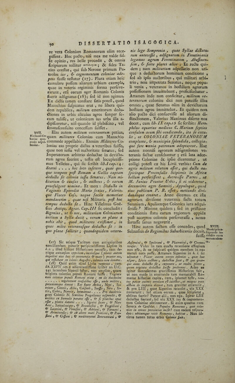 ,e DISSERTATI re vera Coloniam Romanorum olim rece- pifient. Hoc pa&o, nifi mea me valde fal¬ lit opinio, res belle procedit , & omnis fcriptorum tollitur *vTi\oyt* - & fides Ta¬ cito confiat, qui fub Nerone primum Pu¬ teolos ius y & cognomentum coloniae ade¬ ptos fuifle tefiatur (17). Plura etiam heic cumulare poflem aliarum urbium exempla, quae in veteris regiminis forma perfeve- rarunt, etfi eorum ager Romanis Colonis fuerit adfignatus (18); fed id non agimus. Ex di<fiis tamen conflare fatis potefi, quod Mazochius fufpicatus erat , ne libera qui¬ dem republica, militum emeritorum dedu- £liones in urbis alicuius agros femper fe¬ cum tuliffe, ut colonicum ius urbs illa a- dipifceretur, nifi quando id plebifcito , vel fenatufconfulto conceffum findet. XVII. Illas autem militum veteranorum potius, lonia^°dluoquam tnilitares Colonias cum Mazochio modo adpel- commode appellabis . Etenim Militares Co¬ landae. Ionias eas proprie dictas a veteribus ftiifle, quae non iuffia vel aufloritate fenatus, fed Imperatorum arbitrio dedudtae in devidlo- rum agros fuerint , tefiis eft locupletifli- mus Yelleius , qui fic fcribit lib.lcap.t 4: Statui .... hoc loco inferere, quae quo¬ que tempore po/l Romam a Gallis captam deducia fit colonia iuffu Senatus. Nam mi¬ litarium & caufas , & auctores , & earum praefulgent nomina. Et mox : Deducia in Vagineis Eporedia Mario fexies} Valerio. que Flacco Cofs. neque facile memoriae mandaverim , quae nifi Militaris poft hoc tempus deducia fit . Hinc Villelmus God- fius Antiqu. Agrar. Cap.lII fic concludit: Sigonius , ut & nos y militarium Coloniarum initium a Sylla ducit , verum eo plane a nobis abit , quod militares exiftimet 3 in K quas miles veteranufque deducius fit : in quo plane fallitur ; quandoquidem vetera- (17) Sic utique Tacitum cum antiquioribus conciliandum putavit perfpicaciffimus Lipfius in i-c. , illud fcilicet Hiftoricum narraffe, tum de¬ nique untverfum oppidum, incolafque ( plures autem inquilini eius loci ob commercia & mare) praeter eost qui reflabant ex colonis Auguflis, colonico iure donatos. (18) Quid enim aliud Livio reponas , cum lib. XXVII cap.g adfeverantiffime fcribit an. U.C. 541 _fecundum Sigonii faftos, non amplius, quam triginta colonias populi Romani fuiffe . Triginta tum coloniae populi Romani erant ex iis duodecim ...... negaverunt confulibus effe , unde milites, pecuniamque darent : Eae fuere Ardea , Nepi , Su¬ trium , Circen, Alba , Carfeoli , Sueffa , Sora , Se¬ tia , Cales, Narnia, Interamna. . . . Pro duodevi¬ ginti Coloniis N. Sextilius Fregellanus refpondit, & milites cx formula paratos effe , & fi pluribus opus effet, plures daturos .... Signini fuere , & Nor¬ bani , Saticulanique, & Bnmdufini , & Fregellani , ^ Lucerini, & Cenufim , & Adriani, & Firmani , fct Ariminenfes; & ab altero mari Pontiani, & Pae- flani , & Coffani ; 0* mediterranei Beneventani , & 0 ISAGOGICA. nis lege Sempronia , quae Syllae dictatu¬ rum anteceffit , adfignatum in Frontinianis legamus agrum Ferentinatem y AbeJJinen- fem, & forte plures alios . Et recte qui¬ dem ; nam militarium adpellatio non uti¬ que a deduciorum hominum conditione , fed ab ipfis auctoribus , qui militari arbi¬ trio , non impetrata Senatus, neque popu¬ li venia , veteranos in hofiilium agrorum poffeffionem immittebant, proficifcebatur . Attamen inde non conficitur, militum ve¬ teranorum colonias dici non potuiffe illas omnes , quae Senatus olim in deviclorum hofiium agros immittebat. Et quidem non alio paflo dici confuevifle ad aliarum di- fiinctionem, Valerius Maximus diferte nos docet, cum lib. IX cap.i 5 fic fcribit: Hero- philus equarius medicus C. Marium fepties confulem avum fibi vendicando, ita fe extu¬ lit , ut COLONIAE VETERANORUM complures, & municipia fplendida , collegia¬ que fere *mnia patronum adoptarent. Hae autem nonnifi agrorum adfignationes ve¬ teranis factae cenfebantur ; etfi lata adee- ptione Coloniae & ipfae dicerentur ut colligi potefi ex his Livii verbis: Cum de agris militum relatum effet, qui duclu aa- fpicioque Proconfulis Scipionis in Africa bellum perfeciffent , decreviffe Patres y ut M. Junius Praetor Urbis, fi ei videretur % decemviros agro Samniti , Appuloque, quod eius publicum P. R. effet 3 metiundo divi- dundoque crearet . Anne dicemus ex ifia agrorum divifione veteranis fadfta totum Samnium , Apuliamque Colonica iura adqui- fivifle ? Minime quidem ; fed in priftinae conditionis fiatu earum regionum oppida pofi acceptos colonos perfeveraffe , nemo fortafle fanus negaverit. Hinc autem faftum effe concedes, quod X.V.I3Y Salmafius de Regionibus Suburbicariis docuit, infando']*! fllifle rLii<9.i° extra, murum adera- Aefer ni ni , & Spoletani , & Placentini , & Cremo- ta' nenfes. Vides in tam exafta recenfione effugium non effe, & ne fufpicari quidem mendum innu¬ merali nota poffe. Attamen Sigonius in h. I. fic ad notat : Placet autem omnes colonias , quae huc ufque , Livio auElore , deduflae furit , & quo quae¬ que anno deduEla Jit , exponere , ut multo plures „ quam triginta deduElas fuifle probemus . Aaeo ue igitur fomnolentus gravifllmus Hiftoricus fuit , ut non modo in enarrando tam memorabili Ro¬ manae hiftoriae capite, cum, iplomet tefle, tan¬ tus pavor animis omnium efl inieStus, ut magna pars aflum de imperio diceret, tam graviter erraverit , & pro LIII , quot Sigonius recenfet , vix XXX numerarit ; fed etiam eorum , quae fcripferat , oblitus fuerit? Putent alii, non ego. Igitur LIII dedudae fuerant, fed vix XXX ius & cognomen¬ tum Coloniae obtinuerant . Si enim quaeras cum Seneca de Confolat. : Populus Romanus , quot colo¬ nias in omnes provincias mijit ? cum eodem refpon- deo : ubicumque vicit Romanus, habitat . Non id¬ circo tamen totus orbis Colonia fuit.