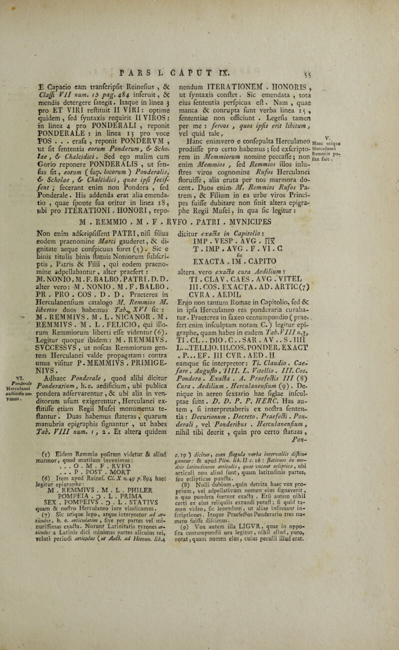 Ponderate Herculanei exliitiife no¬ vimus . PARS I. CAPUT IX. E Capacio eam tranfcripfit Reinefius , &. Claffi VII num. i5 pag.484 inferuit, 6t mendis detergere fategit. Itaque in linea 3 pro ET VIRI reflituit II VIRI: optime quidem , fed fyntaxis requirit II VIROS ; in linea 4 pro PONDERALI , reponit PONDERALE : jn linea 13 pro voce POS . . . erafa , reponit PONDERVM , iit fit fententia eorum Ponderum» & Scho¬ lae y & Chalcidici. Sed ego malim cum Gorio reponere PONDERALIS , ut fen- fus fit, eorum ( fup. locorum ) Ponderalis, Scholae ? & Chalcidici y quae ipfi fecif- fent ; fecerant enim non Pondera , fed Ponderale. His addenda erat alia emenda¬ tio , quae fponte fua oritur in linea j8, ubi pro ITERATIONI, HONORI, repo¬ nendum ITERATIONEM . HONORIS , ut fyntaxis conflet. Sic emendata , tota eius fententia perfpicua efl. Nam , quae manca & conrupta funt verba iinea 15, fententiae non officiunt . Legefis tamen per me : fervos » quos yel quid tale, Hanc enimvero e confepulta Herculaneo Haec Vtique prodiiffe pro certo habemus ; fed exfcripto- Herculanei rem in Memmiorum nomine peccaffe; non ip°' enim Memmios » fed Remmios illos inlu- flres viros cognomine Rufos Herculanei floruiffe, alia eruta per nos marmora do¬ cent. Duos enim- M. Remmios Rufos Pa¬ trem , & Filium in ea urbe viros Princi¬ pes fuiffie dubitare non finit altera epigra- phe Regii Mufei, in qua fic legitur: ipfis erit libitum» M . REMMIO , M , F . RVFO . PATRI . MVNJCIPES Non enim adfcripfiflent PATR.I, nifi filius eodem praenomine Marci gauderet, & di¬ gnitate aeque confpicuus foret (3) . Sic e binis titulis binis ftatuis Noniorum fubfcri- ptis j Patris & Filii , qui eodem praeno¬ mine adpellabantur, alter praefert : M. NON IO, M. F. B A LBO. PATRI. D. D. alter vero: M . NONIO » M . F . BALBO . PR . PRO . COS , D . D , Praeterea in Herculanenfium catalogo M. Remmios M Ubertos duos habemus Tab^ XVI fic ; M . REMMIVS . M . L . NICANOR . M . REMMIVS . M . L . FELICIO, qui illo¬ rum Remmiorum liberti effie videntur (6). Legitur quoque ibidem: M. REMMIVS. SVCCESSVS, ut nofcas Remmiorum gen¬ tem Herculanei valde propagatam: contra unus vifitur P.MEMMIVS , PRIM1GE- NIVS. Ponderarium, h.e. aedificium, ubi publica pondera adfervarentur , & ubi alia in ven¬ ditorum ufum exigerentur , Herculanei ex- Ritiffe etiam Regii Mufei monumenta te- flantur. Duas habemus flateras, quarum manubria epigraphis fignantur , ut habes Tab. VIII num. t p 2 . Et altera quidem dicitur exacla in Capitolio: IMP . VESP . AVG . nx T . IMP , AVG . F . VI. C fic EXACTA . IM . CAPITO altera vero exacla cura Aedilium : TI . CLAV . CAES . AVG . VITEL III. COS. EX ACTA. AD. ARTIC (7) CVRA , AEDIL Ergo non tantum Romae in Capitolio, fed & in ipfa Herculaneo res ponderaria curaba¬ tur . Praeterea in faxeo centumpondio ( prae¬ fert enim infculptam notam C.) legitur epi- graphe, quam habes in eadem Tab.V III n.g» TI. CL .. DIO . C ,. SAR . AV .. S . IIII L. ..TELLIO. III.COS, PONDER, EXACT . P...EF. III CVR » AED . II earnque fic interpretor; Ti. Claudio . Cae- fare . Augujlo , '11II. L. Vitellio . III. Cos. Cura . Aedilium . Herculanenfium (9) . De¬ nique in aereo fextario hae figlae infcul- ptae funt. D. D. P. P. HERC. Has au¬ tem , fi interpretaberis ex noflra fenten¬ tia : Decurionum . Decreto. Praefecti. Pon- derali, vel Ponderibus . Herculanenfium , nihil tibi deerit , quin pro certo flatuas, Pon-- (5) Eidem Remmio politum videtur & aliud marrnor, quod mutilum invenimus: , . , O . M . F . RVFO . . . P , POST . MORT 05) Item apud Reinef. C/. X n,49 £. 894 haec legitur epiaraphe: M . REMMIVS , M . L . PHILER POMPEIA . o . L . PRIMA SEX . POMPEIVS . o . L . STATIVS quam & noftro Herculaneo iure vindicamus. (7) Sic utique lego, atque interpretor ad au ticulos, h. e. articulatim , five per partes vel mi- uutifiimas exafta. Norunt Latinitatis tyrones^»-- ticulos a Latinis dici minimas partes alicuius rei, Vcluti periodi articulus (at Allii, ad Herenn. Ub.4 p. t p ) dicitur, cum flngula verba intervallis diflin* guntur : & apud Plin. lib.II c. 16 : {lationes in me¬ diis latitudinum articulis, quae vocant ecliptica, ubi articuli non aliud funt, quam latitudinis partes, feu eclipticae punfta. (8) Nulli dubium , quin detrita haec vox pro¬ prium, vel adpellativum nomen eius fignaverit, a quo pondera fuerunt exarta . Etfi autem nihil certi ex eius reliquiis extundi poteft; fi quid ta¬ men video, fic legendum', ut aliae infinuant in- fcriptiones. Itaque Praefertos Ponderario tres nu¬ mero fuifie difcimus. (9) Vox autem illa LIGVR, quae in oppo- fita centumpondii ora legitur, nihil aliud, puto, notat, quam nomen eius, cuius peculii illud erat.