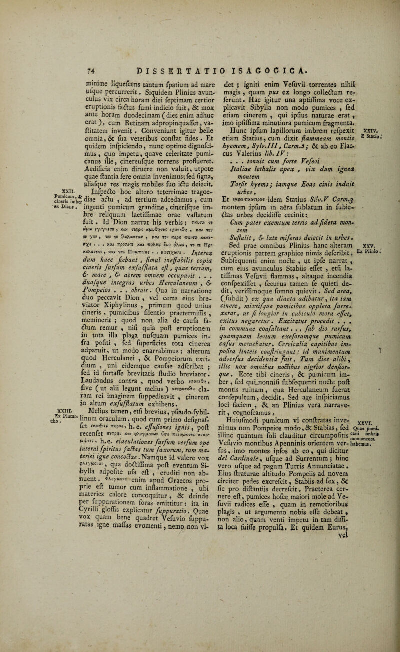 minime Hquefcens tantum fpatium ad mare ufque percurrerit, Siquidem Plinius avun¬ culus vix circa horam diei feptimam certior eruptionis faflus fumi indicio fuit, & mox ante horam duodecimam ( dies enim adhuc erat), cum Retinam adpropinquaflet, va- flitatem invenit. Conveniunt igitur belle omnia, fua veteribus conflat fides , Et quidem infpiciendo, nunc optime dignofci- mus, quo impetu, quave celeritate pumi- canus ille, cinereufque torrens proflueret. Aedificia enim diruere non valuit, utpote quae flantia fere omnia invenimus; fed figna, aliafque res magis mobiles fuo iflu deiecit. Pumicei' Infpedlo hoc altero teterrimae tragoe- cinTr^i^ib* diae aclu , ad tertium adcedamus , cum «x Dione, ingenti pumicum grandine, cinerifque im¬ bre reliquum laetiffimae orae vaflatum fuit , Id Dion narrat his verbis; txvto n Bfx* fyiyvsn , neu nppee ctfiu9->yn! epuruS-ii , neu rr,v Tt yw 5 ifiV n &cc?iocimcv , y.eu nv aepte irxvm y.xrt- »♦,*«■* Trpoirs-n neu Suo oKxi, ro n Hp- WKXvsov, neu tu; Tlofixuia; . , nx^core • Interea dum haec fiebant , fimul ineffabilis copia aneris furfuni exfuffiata eft, quae terram, & mare , & aerem omnem occupavit , . . duafque integras urbes Herculaneum , & Pompeios , , , obruit. Qua in narratione duo peccavit Dion , vel certe eius bre¬ viator Xiphylinus , primum quod unius cineris , pumicibus filentio praetermiflis , meminerit ; quod non alia de caufa fa- «ftum remur , nifi quia pofl eruptionem in tota illa plaga nufquam pumices in¬ fra pofiti , fed fuperficies tota cinerea adparuit, ut modo enarrabimus; alterum quod Herculanei , & Pompeiorum exci¬ dium , uni eidemque caufae adferibat ; fed id fortafle brevitatis fludio breviator. Laudandus contra , quod verbo smvreSvi, five ( ut alii legunt melius ) Kve0ur*9t cla¬ ram rei imaginem fuppeditavit , cinerem in altum exfufflatum exhibens, xxni. Melius tamen, etfi brevius, pfeudo-fybil- choX. pluwr’linum oraculum, quod cum primo defignaf- fet snp^u 9ropo5, h.e. effufiones ignis, pofl reccnfet ^srpm neu p\syf.toiiwv utto 'TTUsuuocto? otirnep- pi-^eis, h.e. eiaculationes furfum verfum ope interni fpiritus facias tum faxorum, tum ma¬ teriei igne concoctae .Namque id valere vox oxsypovtou, qua dofliffima pofl eventum Si¬ bylla adpofite ufa efl , eruditi non ab¬ nuent , $Keyu.'jvn enim apud Graecos pro¬ prie efl tumor cum inflammatione , ubi materies calore concoquitur, & deinde per Suppurationem foras emittitur; ita in Cyrilli gloffis explicatur fuppuratio. Quae vox quam bene quadret Vefuvio fuppu- ratas igne maffas evomenti, nemo non vi¬ det ; igniti enim Vefuvii torrentes nihil magis , quam pus ex longo colleflum re¬ ferunt. Hac igitur una aptiflima voce ex¬ plicavit Sibylla non modo pumices , fed etiam cinerem , qui ipfius naturae erat , imo ipfiflima minutiora pumicum fragmenta. Hunc ipfum lapillorum imbrem refpexit xxtv. etiam Statius, cum dixit flammeam montis £ hyemem, Sylv.IIl, Carm.5 ; 6c ab eo Flac¬ cus Valerius lib. IV: . . . tonuit cum forte Vefevi Italiae lethalis apex , vix dum ignea montem Torjit hyems; iamque Eoas cinis induit urbes, Et etupxjjnanpw idem Statius Sifv.V Carm.% montem ipfum in aera fublatum in fubie- - flas urbes decidifle cecinit; Cum pater exemtum terris ad Jidera mon¬ tem Suflulit, & late miferas deiecit in urbes. Sed prae omnibus Plinius hanc alteram xxv. eruptionis partem graphice nimis deferibit. PJl,U0 • Subfequenti enim nodle , ut ipfe narrat , cum eius avunculus Stabiis eflet , etfi la- tiffimas Vefuvii flammas , altaque incendia confpexiflet , fecurus tamen fe quieti de¬ dit, veriffimoque fomno quievit. Sed area ( fubdit) ex qua diaeta adibatur, ita iam. cinere, mixti/que pumicibus oppleta furre¬ xerat} ut fi longior in cubiculo mora effett exitus negaretur. Excitatus procedit . . , in commune confultant. . , fub dio rurfus, quamquam levium exeforumqae pumicum cafus metuebatur. Cervicalia capitibus im- pofita linteis confringunt: id munimentum adverfus decidentia fuit. Tum fies alibi, illic nox omnibus noctibus nigrior denfior- que, Ecce tibi cineris, St pumicum im¬ ber , fed quLnonnifi fubfequenti nodle pofl montis ruinam , qua Herculaneum fuerat confepultum, decidit. Sed age infpiciamus loci faciem , & an Plinius vera narrave¬ rit , cognofcamus » Huiufmodi pumicum vi conflratas inve- xxvr nimus non Pompeios modo, & Stabias, fed Quae pumu illinc quantum foli clauditur circumpofitis Vefuvio montibus A penninis orientem ver-habemut. fus, imo montes ipfos ab eo, qui dicitur dei Cardinale, ufque ad Surrentum ; hinc vero ufque ad pagum Turris Annunciatae • Eius Araturae altitudo Pompeiis ad novem circiter pedes excrefcit, Stabiis ad fex, Sc fic pro diflantiis decrefcit, Praeterea cer¬ nere efl, pumices hofce maiori mole ad Ve¬ fuvii radices efle , quam m remotioribus plagis , ut argumento nobis efle debeat , non alio, quam venti impetu in tam diflx- ta loca fuiffe propulfa, Et quidem Eurus, vel