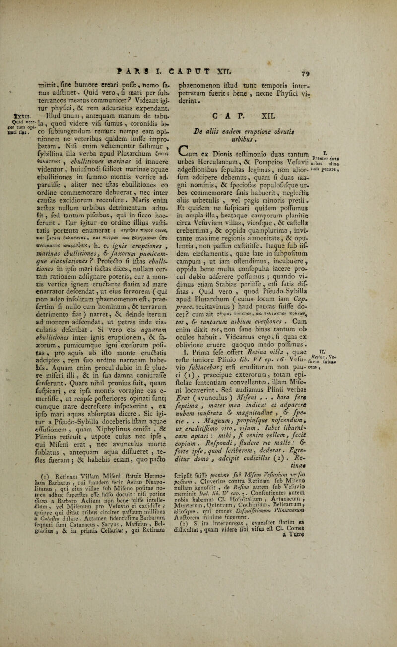 mittit, Tine humftre creari poffe , nemo fa- nus adffruet. Quid vero , fi mari per fub- terraneos meatus communicet? Videant igi¬ tur phyfici, & rem adcuratius expendant» Jtxxn. Illud unum, antequam manum de tabu- Quid vete- ]a qU0Cj videre vili fumus . coronidis lo- fer. cum opi- 7 g1. . . unci iijBt. co iubiungendum remPur: nempe eam opi¬ nionem ne veteribus quidem fui fle impro¬ batam . Nili enim vehementer fallimur , fybillina illa verba apud Plutarchum &««« 6%\cctr<rixt , ebullitiones marinas id innuere videntur , huiufmodi fcilicet marinae aquae ebullitiones in fummo montis vertice ad- paruifle , aliter nec iflas ebullitiones eo ordine commemorare debuerat , nec inter caufas excidiorum recenfere . Maris enim aedus nullum urbibus detrimentum adtu- lit, fed tantum pifcibus, qui in ficco hae- ferunt . Cur igitur eo ordine illius vafti- tatis portenta enumerat : Tropo* opsm, r.xt 9xAx/ririxf , y.xt irsrprn xxi 0\syfiovm viro vvsvpxToi xvxppc^sK, h. e, ignis eruptiones , marinas ebullitiones , & Jaxorum pumicum¬ que eiaculationes ? Profeelo fi iflas ebulli¬ tiones in ipfo mari facias dices , nullam cer¬ tam rationem adflgnare poteris, cur a mon¬ tis vertice ignem erudlante flatim ad mare enarrator defeendat, ut eius fervorem ( qui non adeo infolitum phaenomenon efl, prae- fertim fi nullo cum hominum, & terrarum detrimento fiat) narret, & deinde iterum ad montem adfcendat, ut petras inde eia- culatas deferibat . Si vero eas aquarum ebullitiones inter ignis eruptionem, & fa- xorum, pumicumque igni exeforum poli¬ tas , pro aquis ab ifio monte erudiatis adeipies , rem fuo ordine narratam habe¬ bis. Aquam enim procul dubio in fe plue¬ re miferi illi, & in fua damna coniurafle fenferunt. Quare nihil pronius fuit, quam fulpicari , ex ipfa montis voragine eas e- merfifle, ut reapfe pofleriores opinati funt; cumque mare decrefcere infpexerint , ex ipfo mari aquas abforptas dicere . Sic igi¬ tur a Pfeudo-Sybilla doceberis ifiam aquae effufionem , quam Xiphylinus omifit , $z Plinius reticuit , utpote cuius nec ipfe , qui Mifeni erat , nec avunculus morte fublatus , antequam aqua difflueret , te- fles fuerant; & habebis etiam, quo padlo (i) Retinam Villam Mifeni flatuit Hermo¬ laus Barbarus , cui fraudem fecit Aelius Neapo¬ litanus , qui eius villae fub Mifeno pofitae no¬ men adhuc fuperfles effe faifo docuit • ni fi potius dicas a Barbaro Aelium non bene fuiffe intelle- £lnm , vel Mifenum pro Veluvio ei excidiffe ; quippe qui dfcat tribus circiter pafluum millibus a Ca/aftro diflare . Attamen fidentiffime Barbarum fequuti funt C3tanaeus , Sacyus , Maffeius , Bel- yradius , & in primis Cellarias, qui Retinam 79 phaenomenon iflud tunc temporis inter- petratum fuerit s bene , necne Fhyfici vi¬ derint . C ' A P. XIL De aliis eadem eruptione obrutis urbibus. Cum ex Dionis teflimonio duas tantum Praec^r(j a# urbes Herculaneum, & Pompeios Vefuvii lubes eraiiae adgeflionibus fepultas legimus, non alior-tura fum adeipere debemus, quam fi duas ma¬ gni nominis, & fpeciofas populofafque ur¬ bes commemorare fatis habuerit, negledlis aliis u-rbeculis , vel pagis minoris pretii» Et quidem ne fufpicari quidem poffumus in ampla illa, beataque camporum planitie circa Vefuvium villas, vicofque , & caflella creberrima j & oppida quamplurima , invi¬ tante maxime regionis amoenitate, & opu¬ lentia , non pafiim exftirifle. Itaque fub iif- dem eiedlamentis, quae late in fubpofitum campum, ut iam oflendimus, incubuere, oppida bene multa confepulta iacere pro¬ cul dubio adferere poffumus ; quando vi¬ dimus etiam Stabias periifle, etfi fatis dif- fitas . Quid vero , quod Pfeudo-Sybilla apud Plutarchum ( cuius locum iam Cap„ praec. recitavimus) haud paucas fuiffe do¬ cet? CUm ait Tommau, xi<( T^hixHrm ttoXsw^ tot, & tantarum uibium everfiones . Cuna enim dixit tot, non fane binas tantum ob oculos habuit. Videamus ergo, fi quas ex oblivione eruere quoquo modo polfimus. I. Prima fefe offert Retina villa , quae If tefte iuniore Plinio lib. VI ep. 16 Vefu- fu^io”fuWta vio fubiacebat; etfi eruditorum non pau-cem, ci (i) , praecipue exterorum, totam epi- ftolae fententiam convellentes, illam Mife¬ ni locaverint. Sed audiamus Plinii verbas Erat ( avunculus ) Mifeni , . . hora fere feptima , mater mea indicat ei adparere nubem inufuata & magnitudine , & fpe- cie . . . Magnum, propiufque nofcendum, ut eruditiffimo viro, vifum. lubet liburni¬ cam aptari : mihi, Ji venire vellem, fecit copiam . Refpondi, (ludere me malle : <S» forte ipfe, quod feriberem, dederat. Egre¬ ditur domo , adeipit codicillos (2) . Re¬ tinae fcripfit fuifle proxime fuf> Mifeno Vefuvium ve-fus pofitam . Cluverius contra Retinam fub Mifeno ruilam aunofeit , de ReJina autem fub Vefuvio meminit Itat. lib. IV cap. - . Confentientes autem nobis habemus Cl. Hofpitalium , Artanaeum , Munterum , Quintium , Cochinium, Belieartum, aliofque , qui omnes Difquifitionum Plinianarum Au&orem minime fugerunt. (2) Si ira interpungas , evanefeet flatim ea difficultas, quam videre fibi vifus efl Cl- Comes * a Turre