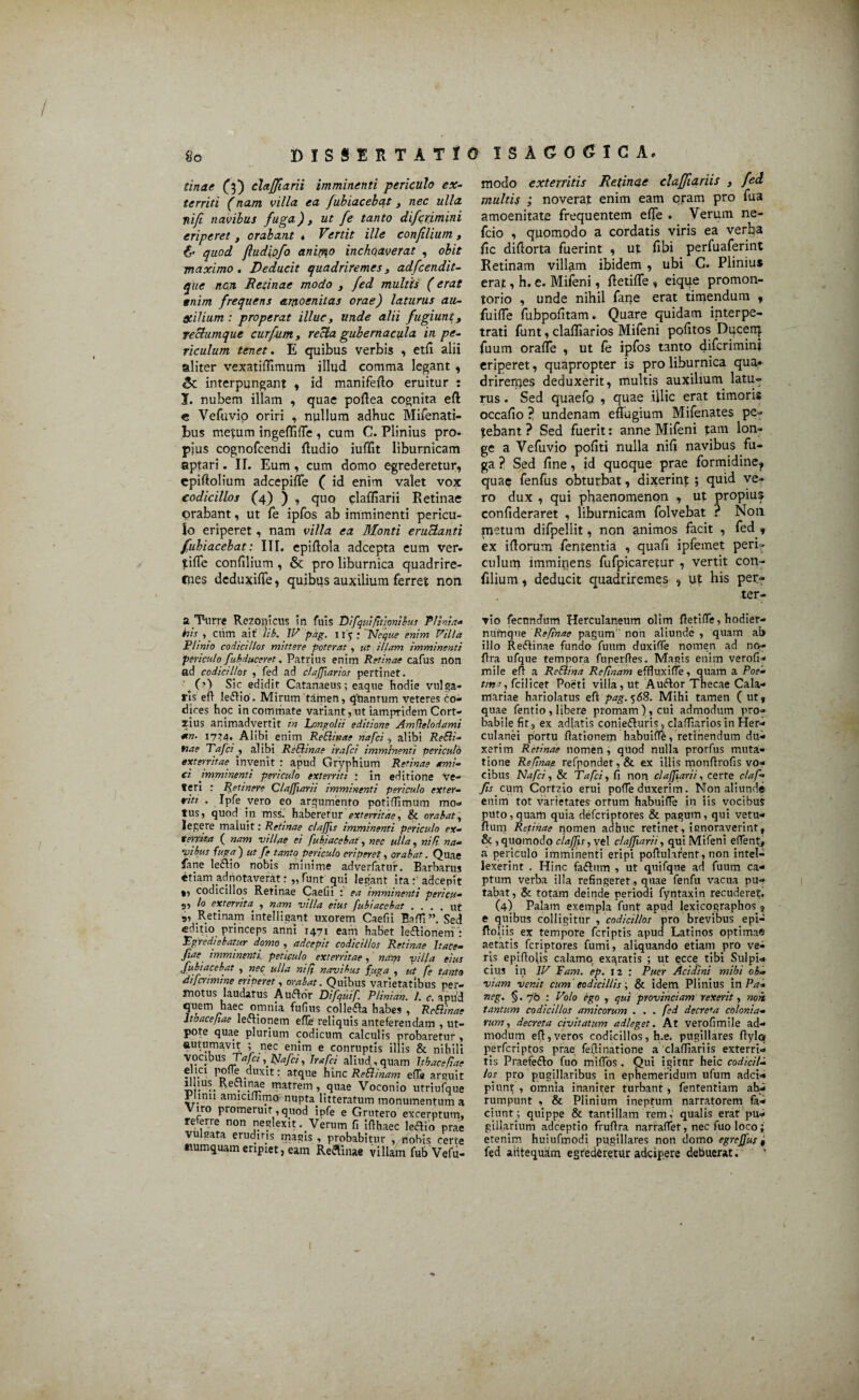 l ?/«<!(? (3) claffiarii imminenti periculo ex- territi (nam villa ea fubiacebat , nec ulla ni/i navibus fuga), ut fe tanto difcrimini eriperet , orabant . Vertit ille confilium, & quod jludipfa anifflo incho.averat , obit maximo. Deducit quadriremes, adfcendit- que nc.n Retinae modo , fed multis (erat snim frequens amoenitas orae) laturus au- Otilium: properat illuc, unde alii fugiunt, reclumque curfum, recta gubernacula in pe¬ riculum tenet. E quibus verbis , etfi alii aliter vexatiffimum illud comma legant , interpungant , id manifeffo eruitur : I. nubem illam , quae poftea cognita eft e Vefuvio oriri , nullum adhuc Mifenati- bus metum ingeffiffe , cum C. Plinius pro¬ pius cognofcendi Audio iuffit liburnicam aptari. II. Eum, cum domo egrederetur, cpiftolium adcepiffe ( id enim valet vox codicillos (4) ) , quo claffiarii Retinae orabant, ut fe ipfos ab imminenti pericu¬ lo eriperet, nam villa ea Monti eructanti fubiacebat: III. epiffola adcepta eum ver» tiffe confilium , & pro liburnica quadrire- cnes deduxifle, quibus auxilium ferret non a Turre Rezonicus in fuis Difquifitionibus Plinia- his , cum ait )ib. IV pdg. 115 ; Neque enim Villa Plinio codicillos mittere poterat , ut illam, imminenti periculo fubduceret. Patrius enim Retinae cafus non ad codicillos , fed ad clajjiarios pertinet. Sic edidit Catanaeus; eaque hodie vulga¬ ris eft le<ftio. Mirum'tamen, quantum veteres co¬ dices hoc in commate variant, ut iampridem Cort- zius animadvertit in Longolii editione Amfielodami *n. 17Z4. Alibi enim ReBinae nafci , alibi Re&i- nae Tafci , alibi ReBinae irafci imminenti periculo exterritae invenit : apud Gryphium Retinae ami¬ ci imminenti periculo exterriti ; in editione ve¬ teri : Retinere Claffiarii imminenti periculo exter¬ riti . Ipfe vero eo argumento potiffimum mo¬ tus, quod in mss. haberetur exterritae, & orabat, legere maluit: Retinae claffis imminenti periculo ex¬ territa ( nam villae ei fubiacebat, nec ulla, nili na¬ vibus fuga) ut fe tanto periculo eriperet, orabat. Quae fane le&io nobis minime adverfatur. Barbarus «tiam adnotaverat: „ funt qui legant ita adeepit codicillos Retinae Caelii : ea imminenti pericu- s, lo exterrita , nam villa eius fubiacebat .... ut 9, Retinam intelligant uxorem Caefii Ralli” Sed editio princeps anni 1471 eam habet legionem : Egrediebatur domo , adeepit codicillos Retinae Itate- ftae imminenti, peticulo exterritae, nam villa eius fubiacebat , nec ulla ni fi navibus fuga , ut fe tanto diferimine eriperet, orabat. Quibus varietatibus per¬ motus laudatus A Uiflor Difquif. Plinian. I. c. apud quem haec omnia fufius collefta habes , ReBinae ltbacefiae lectionem effe reliquis anteferendam , ut- pote quae plurium codicum calculis probaretur , autumavit ; nec enim e conruptls illis & nihili vocibus Trf/tt ,Nafci, Irafci aliud,quam ltbacefiae ®.,.c! Pofle duxit: atque hinc ReBinam efla arguit ■ . Pie matrem, quae Voconio utriufque 1 imi amiciUimo nupta litteratum monumentum a Viro promeruit,quod ipfe e Grutero excerptum, referre non neglexit . Verum fi Iflhaec leftio prae vulsata erudiris magis , probabitur , nobis certe ttumquam eripiet, eam Re&inae villam fub Vefii- modo exterritis Retinae claffiariis , fed multis ; noverat enim eam oram pro fua amoenitate frequentem effe . Verum ne- fcio , quomodo a cordatis viris ea verba fic difforta fuerint , ut fibi perfuaferint Retinam villam ibidem , ubi G. Plinius erat, h. e. Mifeni, ffetiffe , eique promon¬ torio , unde nihil fane erat timendum , fuifle fubpofitam. Quare quidam interpe- trati funt, claffiarios Mifeni politos Dqcen} fuum oraffe , ut fe ipfos tanto difcrimini eriperet, quapropter is pro liburnica qua» drirerqes deduxerit, multis auxilium latu¬ rus . Sed quaefo , quae illic erat timoris occafio ? undenam effugium Mifenates pe¬ tebant ? Sed fuerit: anne Mifeni tam lon¬ ge a Vefuvio politi nulla niff navibus fu¬ ga ? Sed fine, id quoque prae formidine, quae fenfus obturbat, dixerint ; quid ve¬ ro dux , qui phaenomenon , ut propius confideraret , liburnicam folvebat ? Non metum difpeliit, non animos facit , fed , ex ifforum fententia , quali ipfemet peri? culum imminens fufpicaretur , vertit con- filium, deducit quadriremes , ut his per- ter- vio fecundum Herculaneum olim ftetiffie, hodier- numque Refinae pagum” non aliunde , quam ab illo Reiftinae fundo fuum duxiffe nomen ad no- ftra ufque tempora fuperftes. Magis enim verofi- mile efl a ReBina Reftnam effluxiffe, quam a Poe- tmi, fcilicet Poeti villa, ut Auftor Thecae Cala¬ mariae hariolatus efipag. 568. Mihi tamen (ut, quae fentio , libere promam ), cui admodum pro¬ babile fit, ex adlatis conlefluris, claffiarios in Her¬ culanei portu fiationem habuiffe, retinendum du¬ xerim Retinae nomen , quod nulla prorfus muta¬ tione Refinae. refpondet, & ex illis monfirofis vo¬ cibus Nafci, & Tafci, fi non claffiarii, certe claf* fis cum Cortzio erui poffe duxerim. Non aliunde enim tot varietates ortum habuiffe in iis vocibus puto,quam quia defcnptores & pagum, qui vetu- flum Retinae nomen adhuc retinet, ignoraverint, & , quomodo claff s, vel claffiarii, qui Mifeni effient, a periculo imminenti eripi poftuhrent, non intel¬ lexerint . Hinc fadtum , ut quifque ad fuum ca¬ ptum verba illa refingeret, quae fenfu vacua pu¬ tabat, & totam deinde periodi fyntaxin recuderet. (4) Palam exempla funt apud lexicographos, e quibus colligitur , codicillos pro brevibus epi- ftol iis ex tempore feriptis apud Latinos optimae aetatis feriptores fumi, aliquando etiam pro ve¬ ris epiflolis calamo exaratis ; ut ecce tibi Sulpi¬ cius in IV Tam. ep. 12 ; Puer Acidini mihi ob¬ viam venit cum codicillis; & idem Plinius in Pa- neg. §.76 : Volo ego , qui provinciam rexerit, non, tantum codicillos amicorum . . . fed decrema colonia¬ rum, decreta civitatum adleget. At verofimile ad¬ modum eft, veros codicillos, h.e. pugillares ftylq perferiptos prae feftinatione a claffiariis exterri¬ tis Praefedto fuo miffios . Qui igitur heic codicil¬ los pro pugillaribus in ephemeridum ufum adei- piunt , omnia inaniter turbant, fententiam ab¬ rumpunt , & Plinium ineptum narratorem fa¬ ciunt ; quippe & tantillam remqualis erat pu¬ gillarium adeeptio fruftra narraffet, nec fuo loco; etenim huiufmodi pugillares non domo egrcjfus , fed antequam egrederetur adeipere debuerat.