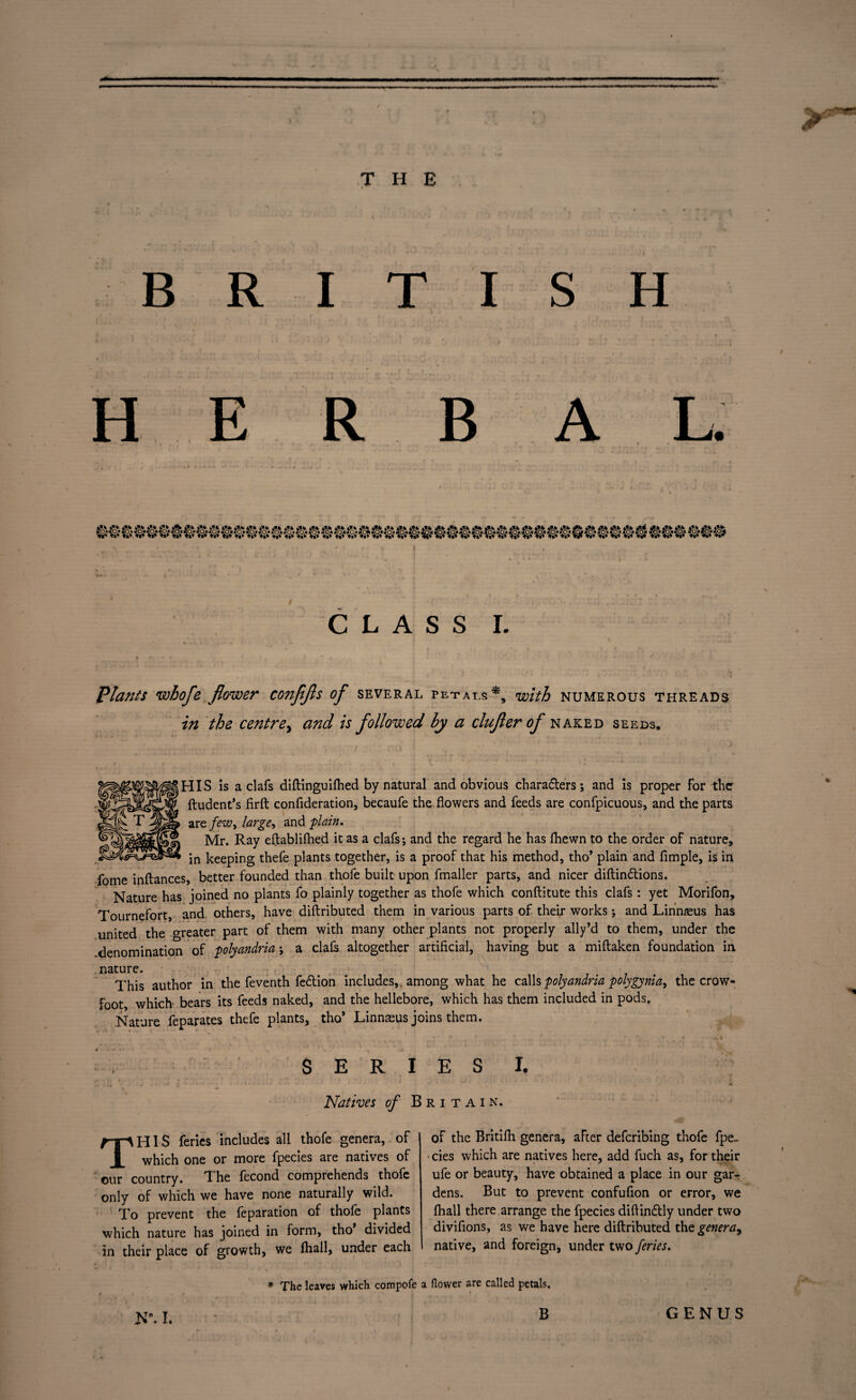 BRITISH CLASS I. Plants whofe flower coitfifls of several petals*, with numerous threads in the centre, and is followed by a clufler of naked seeds. HIS is a clafs diftinguifhed by natural and obvious chara&ers; and is proper for the ftudent’s firft confideration, becaufe the flowers and feeds are confpicuous, and the parts are. few, large, and plain. Mr. Ray eftablifhed it as a clafs; and the regard he has fhewn to the order of nature, in keeping thefe plants together, is a proof that his method, tho’ plain and fimple, is in fome inflances, better founded than thofe built upon fmaller parts, and nicer diftindtions. Nature has joined no plants fo plainly together as thofe which conflitute this clafs: yet Morifon, Tournefort, and others, have diftributed them in various parts of their works; and Linnaeus has united the Greater part of them with many other plants not properly ally’d to them, under the .denomination of polyandria; a clafs altogether artificial, having but a miftaken foundation in nature. This author in the feventh fedtion includes,, among what he calls polyandria polygynia, the crow¬ foot which- bears its feeds naked, and the hellebore, which has them included in podsf Nature feparates thefe plants, tho* Linnaeus joins them. SERIES I. Natives of Britain. THIS feries includes all thofe genera, of which one or more fpecies are natives of our country. The fecond comprehends thofe only of which we have none naturally wild. ' To prevent the feparation of thofe plants which nature has joined in form, tho divided in their place of growth, we fhall, under each of the Britifb genera, after deferibing thofe fpe- • cies which are natives here, add fuch as, for their ufe or beauty, have obtained a place in our gar¬ dens. But to prevent confufion or error, we fhall there arrange the fpecies diftindtly under two divifions, as we have here diftributed the genera, native, and foreign, under two feries. * The leaves which compofe a flower are called petals. B GENUS