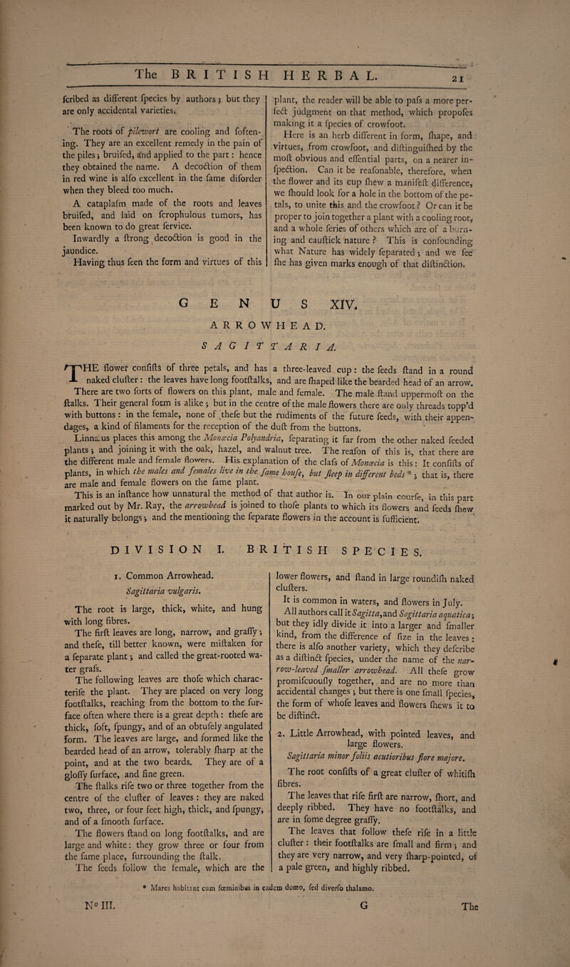 Jl The BRITISH HERBAL. 21 fcribed as different fpecies by authors 3 but they are only accidental varieties; The roots of pilewori are cooling and Token¬ ing. They are an excellent remedy in the pain of the piles 3 bruifed, and applied to the part: hence they obtained the name. A decoction of them in red wine is alfo excellent in the fame diforder when they bleed too much. A cataplafm made of the roots and leaves bruifed, and laid on fcrophulous tumors, has been known to do great fervice. Inwardly a ftrong decodion is good in the jaundice. Having thus feen the form and virtues of this plant, the reader will be able to pafs a more per- fed judgment on that method, which propofes making it a fpecies of crowfoot. Here is an herb different in form, fliape, and virtues, from crowfoot, and diftinguifhed by the mofl obvious and effential parts, on a nearer in- fpedion. Can it be reafonable, therefore, when the flower and its cup fhew a manifefl difference, we fhould look for a hole in the bottom of the pe¬ tals, to unite this and the crowfoot? Or can it be proper to join together a plant with a cooling root* and a whole feries of others which are of a burn¬ ing and cauftick nature ? This is confounding what Nature has widely feparated 3 and we fee flie has given marks enough of that diflindion. \ GENUS XIV, ARROWHEAD. SAGITTARIA. THE flower confifts of three petals, and has a three-leaved cup: the feeds Hand in a round naked clufter : the leaves have long footftalks, and are fhaped like the bearded head of an arrow. There are two forts of flowers on this plant, male and female. The male Hand uppermoft on the Italics. Their general form is alike ; but in the centre of the male flowers there are only threads topp’d with buttons : in the female, none of thefe but the rudiments of the future feeds, with their appen¬ dages, a kind of filaments for the reception of the duft from the buttons. Linnaeus places this among the Moncecia Polyandria, feparating it far from the other naked feeded plants 3 and joining it with the oak, hazel, and walnut tree. The reafon of this is, that there are the different male and female flowers. His explanation of the clafs of Moncecia is this: It confifts of plants, in which the males and females live in the fame houfe, but fleep in different beds * j that is, there are male and female flowers on the fame plant. This is an inftance how unnatural the method of that author is. In our plain courfe, in this part marked out by Mr. Ray, the arrowhead is joined to thofe plants to which its flowers and feeds fhew it naturally belongs 3 and the mentioning the feparate flowers in the account is fufficient. ‘ d ' ' \ DIVISION I. BRITISH SPECIES. 1. Common Arrowhead. Sagittaria vulgaris. ¥ The root is large, thick, white, and hung with long fibres. The firfl leaves are long, narrow, and grafly 3 and thefe, till better known, were miftaken for a feparate plant 3 and called the great-rooted wa¬ ter grafs. The following leaves are thofe which charac- terife the plant. They are placed on very long footftalks, reaching from the bottom to the fur- face often where there is a great depth : thefe are thick, foft, fpungy, and of an obtufely angulated form. The leaves are large, and formed like the bearded head of an arrow, tolerably fharp at the point, and at the two beards. They are of a glofly furface, and fine green. The Italics rife two or three together from the centre of the clufter of leaves: they are naked two, three, or four feet high, thick, and fpungy, and of a fmooth furface. The flowers Hand on long footftalks, and are large and white: they grow three or four from the lame place, furrounding the Italic. The feeds follow the female, which are the lower flowers, and Hand in large roundifn naked clufters. It is common in waters, and flowers in July. All authors call it Sagitta^and Sagittaria aquatic a 3 but they idly divide it into a larger and Imaller kind, from the difference of fize in the leaves • there is alfo another variety, which they defcribe as a diftind fpecies, under the name of the nar¬ row-leaved fmaller arrowhead. All thefe grow promifcuoufly together, and are no more than accidental changes 3 but there is one fmall fpecies, the form of whofe leaves and flowers fhews it to be diftind. large flowers. Sagittaria minor foliis acutioribus fore majore. The root confifts of a great duller of whitilh fibres. The leaves that rife firft are narrow, Ihort, and deeply ribbed. They have no footftalks, and are in fome degree grafly. The leaves that follow thefe rife in a little clufter : their footftalks are fmall and firm 3 and they are very narrow, and very fharp-pointed, of a pale green, and highly ribbed. * Mares habitant cum fceminibus in eadcm domo, fed diverfo thalamo. c