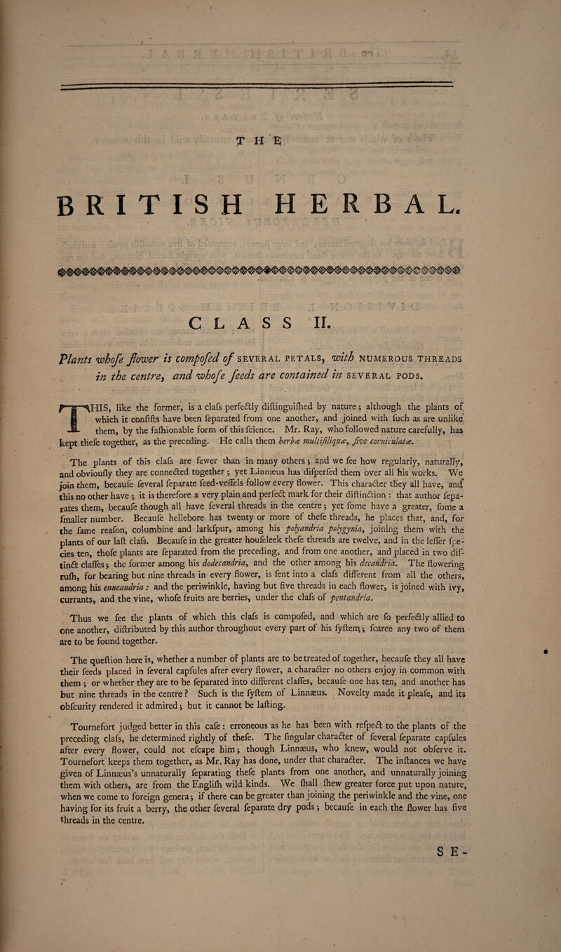 / jr h e BRITISH HERBAL. •* >“£• *»-■* •* f 1 T ' \ ’‘T *** ^ * i • ^ V .4. \ . 1 CLASS II. Plajtts whofe flower is compofed of several petals, with numerous threads in the centre, cmd whofe feeds are contained in several pods. t f ' ■ y\ - ' i f», - ■■■ ~rf -. THIS, like the former, is a clafs perfectly diftinguifhed by nature; although the plants of which it confifts have been feparated from one another, and joined with fuch as are unlike them, by the fafhionable form of thisfcience; Mr. Ray, who followed nature carefully, has kept thefe together, as the preceding. He calls them herb# multifiliqu#, five corniculat#. The plants of this clafs are fewer than in many others; and we fee how regularly, naturally, and obvioufly they are connedted together ; yet Linnaeus has difperfed them over all his works. We join them, becaufe feveral feparate feed-vefiels follow every flower. This charadter they all have, and' this no other have ; it is therefore a very plain and perfedt mark for their diftindtion : that author fepa- rates them, becaufe though all have feveral threads in the centre; yet fome have a greater, fome a fmaller number. Becaufe hellebore has twenty or more of thefe threads, he places that, and, for the fame reafon, columbine and larkfpur, among his polyandria polygynia, joining them with the plants of our laft clafs. Becaufe in the greater houfeleek thefe threads are twelve, and in the lefler fpe- cies ten, thofe plants are feparated from the preceding, and from one another, and placed in two dif- tindt clafles; the former among his dodecandria, and the other among his decaridria. The flowering rufh, for bearing but nine threads in every flower, is fent into a clafs different from all the others, among his enneandria : and the periwinkle, having but five threads in each flower, is joined with ivy, currants, and the vine, whofe fruits are berries, under the clafs of pentandria. Thus we fee the plants of which this clafs is compofed, and which are fo perfedlly allied to one another, diftributed by this author throughout every part of his fyfterg; fcarce any two of them are to be found together. The queftion here is, whether a number of plants are to be treated of together, becaufe they all have their feeds placed in feveral capfules after every flower, a charadter no others enjoy in common with them ; or whether they are to be feparated into different clafles, becaufe one has ten, and another has but nine threads in the centre ? Such is the fyflem of Linnaeus. Novelty made it pleafe, and its obfcurity rendered it admired ; but it cannot be lading. - - / „ 1 , I V . Tournefort judged better in this cafe : erroneous as he has been with refpedt to the plants of the preceding clafs, he determined rightly of thefe. The Angular charadter of feveral feparate capfules after every flower, could not efcape him; though Linnaeus, who knew, would not obferve it. Tournefort keeps them together, as Mr. Ray has done, under that charadter. The inftances we have given of Linnaeus’s unnaturally feparating thefe plants from one another, and unnaturally joining them with others, are from the Englifh wild kinds. We fhall fhew greater force put upon nature, when we come to foreign genera; if there can be greater than joining the periwinkle and the vine, one having for its fruit a berry, the other feveral feparate dry pods; becaufe in each the flower has five threads in the centre. S E-