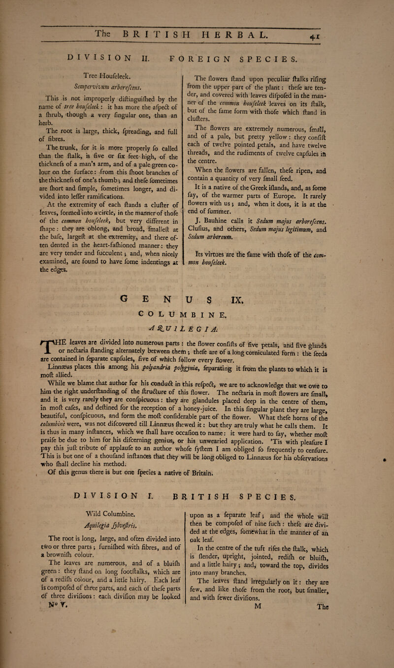 41 DIVISION II. FOREIGN SPECIES. Tree Houfeleek. Sempervizum arborefcens. This is not improperly diflinguifhed by the name of tree houfeleek : it has more the afpedt of a fhrub, though a very fingular one, than an herb. The root is large, thick, fpreading, and full of fibres. The trunk, for it is more properly fo called than the (talk, is five or fix feec high, of the thicknefs of a man’s arm, and of a pale green co¬ lour on the furface: from this fhoot branches of the thicknefs of one’s thumb; and thefe fometimes are fhort and fimple, fometimes longer, and di¬ vided into leffer ramifications. At the extremity of each Hands a duller of leaves, formed into a circle, in the manner of thofe of the common houfeleek, but very different in fhape: they are oblong, and broad, fmallefl at the bafe, largeft at the extremity, and there of¬ ten dented in the heart-fafhioned manner: they are very tender and fucculent; and, when nicely examined, are found to have fome indentings at the edges. The flowers Hand upon peculiar flalks rifing from the upper part of the plant: thefe are ten¬ der, and covered with leaves difpofed in the man¬ ner of the common houfeleek leaves on its Halle, but of the fame form with thofe which Hand in cluflers. The flowers are extremely numerous, fmall, and of a pale, but pretty yellow : they confift each of twelve pointed petals, and have twelve threads, and the rudiments of twelve capfules in the centre. When the flowers are fallen, thefe ripen, and contain a quantity of very fmall feed. It is a native of the Greek iflands, and, as fome fay, of the warmer parts of Europe. It rarely flowers with us; and, when it does, it is at the end of fummer. J. Bauhine calls it Sedum majus arborefcens. Clufius, and others, Sedum majus legitimum, and Sedum arboreum. Its virtues are the fame with thofe of the com¬ mon houfeleek. genus ix. COLUMBINE. - ■ , ‘ • -\ ‘j J 1 L EG I A: — f THE leaves are divided into numerous parts : the flower confifls of five petals, and five glands or nedtaria Handing alternately between them ; thefe are of a long corniculated form : the feeds are contained in feparate capfules, five of which follow every flower. Linnaeus places this among his polyandria polygynia, feparating it from the plants to which it is mofl allied. While we blame that author for his condudt in this refpedt, we are to acknowledge that we owe to him the right undemanding of the flrudlure of this flower. The neftaria in mofl flowers are fmall* and it is very rarely they are confpicuous: they are glandules placed deep in the centre of them, in mofl cafes, and deflined for the reception of a honey-juice. In this fingular plant they are large] beautiful, confpicuous, and form the mofl confiderable part of the flower. What thefe horns of the columbine were, was not difcovered till Linnaeus fhewed it: but they are truly what he calls them. It is thus in many inflances, which we fhall have occafion to name: it were hard to fay, whether mofl praife be due to him for his difcerning genius, or his unwearied application. ’Tis with pleafure I pay this juft tribute of applaufe to an author whofe fyflem I am obliged fo frequently to cenfure. This is but one of a thoufand inflances that they will be long obliged to Linnams for his obfervations who fhall decline his method; Of this genus there is but one fpecies a native of Britain. DIVISION I. BRITISH SPECIES. Wild Columbine. Aquilegia fylveftris. The root is long, large, and often divided into t<vo or three parts; furnifhed with fibres, and of a brownifh colour. The leaves are numerous, and of a bluifh green : they Hand on long footflalks, which are of a redifh colour, and a little hairy. Each leaf is compofed of three parts, and each of thefe parts tif three divifions: each divifion may be looked upon as a feparate leaf; and the whole will then be compofed of nine fuch : thefe are divi¬ ded at the edges, fomfcwhat in the manner of an oak leaf. In the centre of the tuft rifes the flalk, which is flender, upright, jointed, redifh or bluifh, and a little hairy ; and, toward the top, divides into many branches. The leaves Hand irregularly on it: they are few, and like thofe from the root, but fmaller, and with fewer divifions.