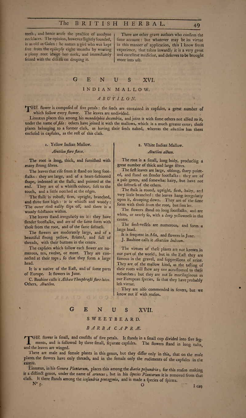 49 teeth ; and hence arofe the practice of anodyne necklaces. The opinion, however {lightly founded, is as old as Galen : he names a girl who was kept tree from the epilepfy eight months by wearing a piony root abopt her neck, and immediately feized with the difea'fe on droping it* There are other grave authors who confirm the fame account: but whatever may be its virtue in this manner of application, this I know from experience, that taken inwardly it is a very great and excellent medicine, and deferves to be brought more into ufe. G E N U S XVL INDIAN MALLOW. ABUTILON. 1 4 ^jpHE flower is compofed of five petals: the feeds are contained in capfules, a great number of which follow every flower. The leaves are undivided. Linnaeus places this among his monadelphia decandria, and joins it with fome others not allied to it* under the name ofifida: others have joined it with the mallows, which is a much greater error; thofe plants belonging to a former clafs, as having their feeds naked, whereas the abutilon has them enclofed in capfules, as the reft of this clafs. i. Yellow Indian Mallow^ Abutilon flore flavo. s The root is long, thick, and furniftied with many ftrong fibres. The leaves that rife from it ftand on long foot- ftalks: they are large, and of a heart-falhioned fhape, indented at the ftalk, and pointed at the end. They are of a whitifh colour, foft to the touch, and a little notched at the edges. The ftalk is robuft, firm, upright, branched, and three foot high : it is whitifh and woody : The outer rind eafily flips off, and there is a woody fubftance within. The leaves ftand irregularly on it: they have flender footftalks, and are of the fame form with thofe from the root, and of the fame foftnefs. The flowers are moderately large, and of a beautiful ftrong yellow, ftriated, and full of threads, with their buttons in the centre. The capfules which follow each flower are nu¬ merous, ten, twelve, or more. They are con¬ nected at their tops; fo that they form a large head. It is a native of the Eaft, and of fome parts of Europe. It flowers in June. C. Bauhine calls it Althea Theophrajli flore hiteo. Others, Abutilon. GEN 2. White Indian Mallow. Abutilon album. The root is a fmall, long body, producing a great number of thick and large fibres. The firft leaves are large, oblong, fharp point¬ ed, and ftand on flender footftalks: they are of a pale green, and fomewhat hairy, but have not the foftnefs of the others. The ftalk is round, upright, firm, hairy, and Very little branched: the leaves hang irregularly upon it, drooping down. They are of the fame form with thofe from the root, but fmaler. The flowers ftand on long footftalks, and are white, or nearly fo, with a deep yellownefs in the centre. The feed-veflels are numerous, and form a large head. It is frequent in Afia, and flowers in June. J. Bauhine calls it Abutilon Indicum. ( . The virtues of thefe plants are not known in our part of the world; but in the Eaft they are famous in the gravel, and fuppreffions of urine. They are of the mallow kind, as the tailing of their roots will fhew any one accuftomed to thefe refearches; but they are not fo mucilaginous as our European fpecies, fo that they have probably lefs virtue. They are alfo commended in fevers, but we know not if with reafon. U S XVII. SWEETBEARD. BARBA CAPRA.. THE flower is fmall, and confifts of five petals. It ftands in a fmall cup divided into five feo-- ments, and is followed by three fmall, feparate capfules. The flowers ftand in lono- tufts and the leaves are winged. There are male and female plants in this genus, but they differ only in this, that on the male plants the flowers have only threads, and in the female only the rudiments of the capfules in the centre. Linnteus, in his Genera Plantarum, places this among the dhecia polyandria ; for this reafon makino- it a diftinCt genus, under the name of aruncus; but in his Species Plantarum it is removed from tha^ clafs. It there ftands among the icofandria pentagynia, and is made a fpecies of fpirtea.