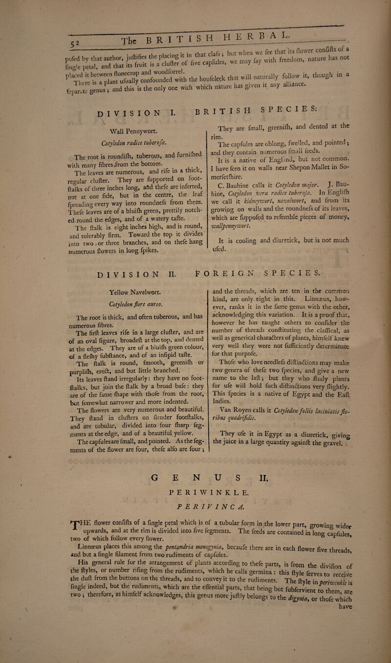 H E R B A L. “r • -.. DIVISION I. BRITISH SPECIES: Wall Pennywort. Cotyledon radice tuberofa. The root is roundifli, tuberous, and furmfhed with many fibres .from the bottom. The leaves are numerous, and rife in a thick, regular clufter. They are fupported on foot- (talks of three inches long, aftd thefe are inferred, not at one fide, but in the centre, the leaf fpreading every way into roundnefs from them. Thefe leaves are of a bluifh green, prettily notch¬ ed round the edges, and of a watery tafte. The ftalk is eight inches high, and is round, and tolerably firm. Toward the top it divides into two i or three branches, and on thefe hang numerous flowers in long fpikes. They are (mail, greenifh, and dented at the rim. The capfules are oblong, fwelled, and pointed ; and they contain numerous fm:dl feeds. It is a native of England, but not common. I have feen it on walls near Shepon Mallet in So- merfetfhire. C. Bauhine calls it Cotyledon ?najor. J. Bau- hine, Cotyledon vera radice tuberoja. In Enghfh we call it kidneywort, navelwort, and from its growing on walls and the roundnefs of its leaves, which are fuppofed to refemble pieces of money, w allpenny w or t. It is cooling and diuretick, but is not much ufed. DIVISION II. FOREIGN SPECIES. Yellow Navelwort. Cotyledon flore aureo. The root is thick, and often tuberous, and has numerous fibres. The firft leaves rife in a large clufter, and are of an oval figure, broadeft at the top, and dented at the edges. They are of a bluifh green colour, of a flefhy fubftance, and of an infipid tafte. The ftalk is round, fmooth, greenifh or purplifti, ered, and but little branched. Its leaves ftand irregularly: they have no foot- jftalks, but join the ftalk by a broad bafe: they are of the fame fhape with thole from the root, but fomewhat narrower and more indented. The flowers are very numerous and beautiful. They ftand in clufters on (lender footftalks, and are tubular, divided into four (harp feg- ments at the edge, and of a beautiful yellow. The capfules are fmall, and pointed. Asthefeg- ments of the flower are four, thefe alfo are four; and the threads, which are ten in the common kind, are only eight in this. Linn^us, how¬ ever, ranks it in the fame genus with the other, acknowledging this variation. It is a proof that, however he has taught others to confider the number of threads conftituting the cJaflical, as well as generical charaders of plants, himfelf knew very well they were not fufficiently determinate for that purpofe. Thofe who loveneedlefs diftindions may make two genera of thefe two fpecies, and give a new name to the laft; but they who ftudy plants for ufe will hold luch diftindions very (lightly. This fpecies is a native of Egypt and the Eaft Indies. Van Royen calls it Cotyledon foliis laciniatis flo- ribus quadrifidis. They ufe it in Egypt as a diuretick, giving the juice in a large quantity againft the gravel. GENUS II. PERIWINKLE. PER I VINCA. 'T'HE flower confifts of a Angle petal which is of a tubular form in the lower part, growing wider upwards, and at the rim is divided into five fegments. The feeds are contained inion^ capfules two of which follow every flower. & * Linnaeus places this among the pentandria monogynia, becaufe there are in each flower five threads and but a fingle filament from two rudiments of capfules. His general rule for the arrangement of plants according to thefe parts, is from the divifion of the ftyles, or number rifing from the rudiments, which he calls germina : this ftyle ferves to receive the duft from the buttons on the threads, and to convey it to the rudiments. The ftyle in periwinkle is fingle indeed, but the rudiments, which are the eflential parts, that being but fubfervient to them ar two i therefore, as himfelf acknowledges, this genus more juftly belongs to the digynia, or thofe which have