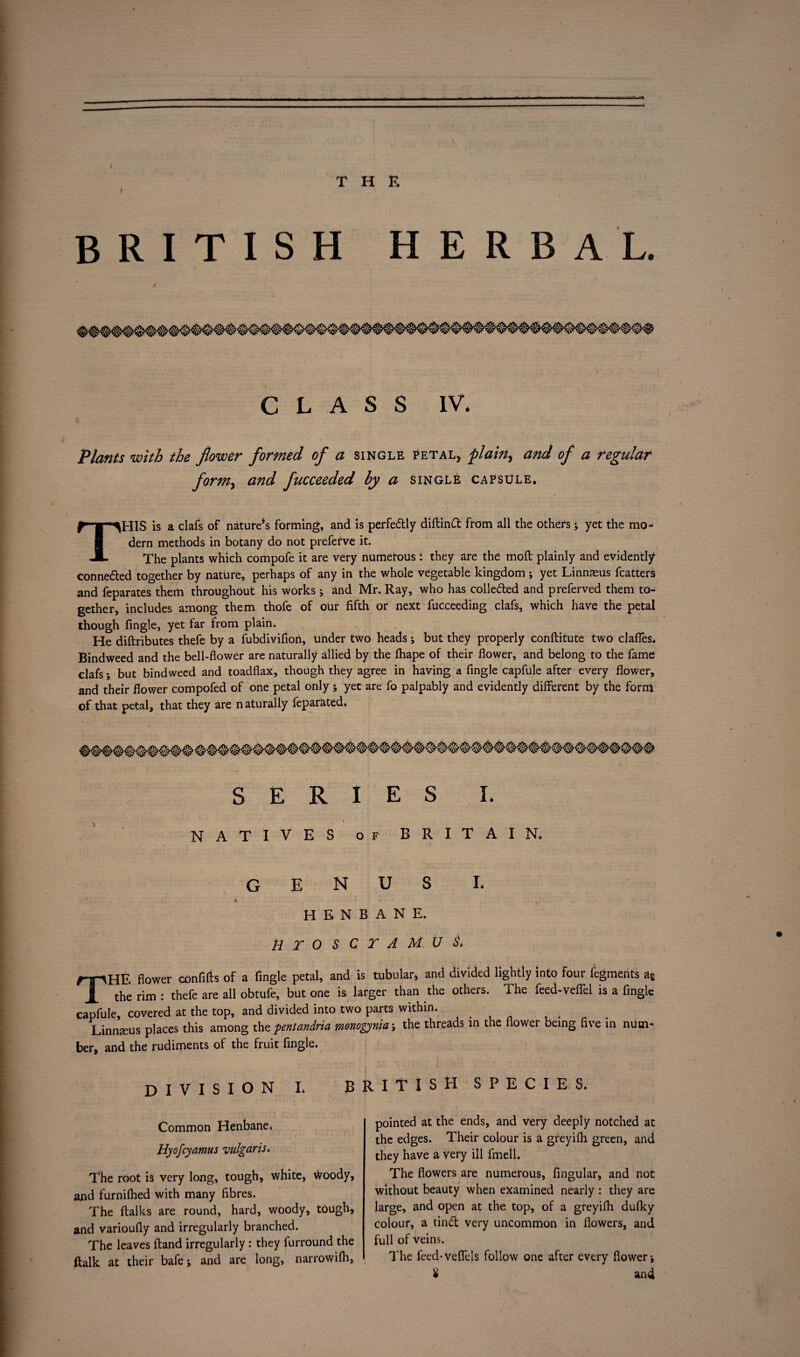 \ I THE » BRITISH HERBAL. CLASS IV. Plants with the flower formed of a single petal, plain, and of a regular formy and fucceeded by a single capsule. THIS is a clafs of natures forming, and is perfedly diftind from all the others; yet the mo¬ dern methods in botany do not preferve it. The plants which compofe it are very numerous i they are the molt plainly and evidently connected together by nature, perhaps of any in the whole vegetable kingdom ; yet Linnaeus fcatters and feparates them throughout his works; and Mr. Ray, who has colleded and preferved them to¬ gether, includes among them thofe of our fifth or next fucceeding clafs, which have the petal though fingle, yet far from plain. He diftributes thefe by a fubdivifion, under two heads; but they properly conftitute two claffes. Bindweed and the bell-flower are naturally allied by the fhape of their flower, and belong to the fame clafs; but bindweed and toadflax, though they agree in having a fingle capfule after every flower, and their flower compofed of one petal only ; yet are fo palpably and evidently different by the form of that petal, that they are n aturally feparated. NATIVES of BRITAIN* genus I* HENBANE. tirOSCTAMU$> THE flower confifts of a fingle petal, and is tubular, and divided lightly into four fegments a£ the rim : thefe are all obtufe, but one is larger than the others. The feed-veflel is a fingle capfule, covered at the top, and divided into two parts within. ; Linnseus places this among the pentandria monogynia; the threads in the flower being five in num¬ ber, and the rudiments of the fruit fingle. DIVISION I. BRITISH SPECIES. Common Henbane. Hyofcyamus vulgaris. The root is very long, tough, white, woody, and furnifhed with many fibres. The ftalks are round, hard, woody, tough, and varioufly and irregularly branched. The leaves ftand irregularly : they furround the ftalk at their bafe; and are long, narrowifli, pointed at the ends, and very deeply notched at the edges. Their colour is a greyifh green, and they have a very ill fmell. The flowers are numerous, Angular, and not without beauty when examined nearly : they are large, and open at the top, of a greyifh dufky colour, a tind very uncommon in flowers, and full of veins. The feed-vefiels follow one after every flower; £ and