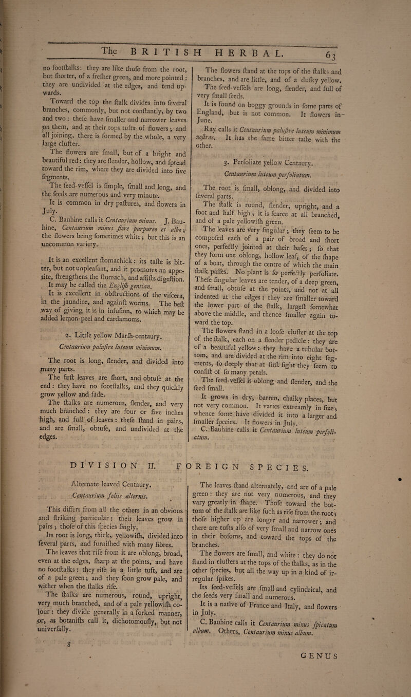 no footftalks: they are like thofe from the root, but fhorter, of a frefher green, and more pointed : they are undivided at the edges, and tend up¬ wards. Toward the top the ftalk divides into feveral branches, commonly, but not conftantly, by two and two : thele have fmaller and narrower leaves on them, and at their tops tufts of flowers; and all joining, there is formed by the whole, a very large duller. The flowers are fmall, but of a bright and beautiful red: they are (lender, hollow, and fpread toward the rim, where they are divided into five fegments. The feed-vefiel is Ample, fmall and long, and the feeds are numerous and very minute. It is common in dry paftures, and flowers in July. C. Bauhine calls it Centaurium minus. J. Bau- hine, Centaurium minus fiore purpurea et albo \ the flowers being fometimes white; but this is an uncommon variety. It is an excellent flomachick: its tafle is bit¬ ter, but not unpleafant, and it promotes an appe¬ tite, (Lengthens the ftomach, and affifts digeftion. It may be called the Englijh gentian. It is excellent in obflrudions of the vifcera in the jaundice, and againft worms. The beft way of giving it is in infuflon, to which may be added lemon-peel and cardamoms. 2, Little yellow Marfli-centaury. Centaurium paluftre luteum minimum. ■ The root is long, (lender, and divided into many parts. The firft leaves are fhort, and obtufe at the end : they have no footftalks, and they quickly grow yellow and fade. The ftalks are numerous, (lender, and very much branched : they are four or Ave inches high, and full of leaves: thefe (land in pairs, and are fmall, obtufe, and undivided at the edges. i. t. I C,,. I. The flowers (land at the tops of the ftalks and branches, and are little, and of a dufky yellow. The feed-veflels are long, (lender, and full of very fmall feeds. It is found on boggy grounds in fome parts of England, but is not common. It flowers in- June. Lay calls it Centauriumpalujire luteum minimum nofir as. It has the fame bitter tafte with the other. 3. Perfoliate yellow Centaury. Centaurium luteum perfoliatum. The root is fmall, oblong, and divided into feveral parts. The ftalk is round, (lender, upright, and a foot and half high; it is fcarce at ail branched, and of a pale yellowifli green. The leaves are very Angular ; they feem to be compofed each of a pair of broad and fhort ones, perfectly jointed at their bafes ; fo that they form one oblong, hollow leaf, of the (hape of a boat, through the centre of which the main ftalk pafies. INo plant is fo- perfeflly perfoliate. Thefe Angular leaves are tender, of a deep green, and fmall, obtufe at the points, and not at all indented at the edges; they are fmaller toward the lower part of the ftalk, largeft fomewhat above the middle, and thence fmaller again to¬ ward the top. 1 he flowers (land in a loole clufter at the top of the ftalk, each on a (lender pedicle: they are of a beautiful yellow: they have a tubular bot¬ tom, and are divided at the rim into eight feg¬ ments, fo deeply that at firft fight they 'feem To confift of fo many petals. The feed-vefiel is oblong and (lender, and the feed fmall. It grows in dry, barren, chalky places, but not very common. It varies extreamly in fize5 whence fome have divided it into a larger and fmaller fpecies. It flowers in July. C. Bauhine calls it Centaurium luteum perfioli- atum. DIVISION II. FOREIGN SPECIES. Alternate leaved Centaury. Centaurium foliis alternis. This dfliers from all the others in an obvious and ftriking particular: their leaves grow in pairs ; thofe of this fpecies fingly. Its root is long, thick, yellowifh, divided into feveral parts, and furnifhed with many fibres. The leaves that rife from it are oblong, broad, even at the edges, (harp at the points, and have no footftalks: they rife in a little tuft, and are of a pale green; and they foon grow pale, and wither when the ftalks rife. The ftalks are numerous, round, upright very much branched, and of a pale yellowifli co¬ lour : they divide generally in a forked manner, or, as botanifts call it, dichotomoufly,. but not univerfally. The leaves (land alternately, and are of a pale green : they are not very numerous, and they vary greatly-in (hape. Thofe toward the bot¬ tom of the ftalk are like fuch as rife from the root’; thofe higher up are longer and narrower; and there are tufts alfo of very fmall and narrow ones in their bofoms, and toward the tops of the branches. The flowers are fmall, and white : they do not (land in clutters at the tops of the ftalks, as in the other fpecies, but all the way up in a kind of ir¬ regular fpikes. Its feed-veflels are fmall and cylindrical, and the feeds very fmall and numerous. It is a native of France and Italy, and flowers in July. C. Bauhine calls it Centaurium minus fpicatum album. Others, Centaurium minus album.