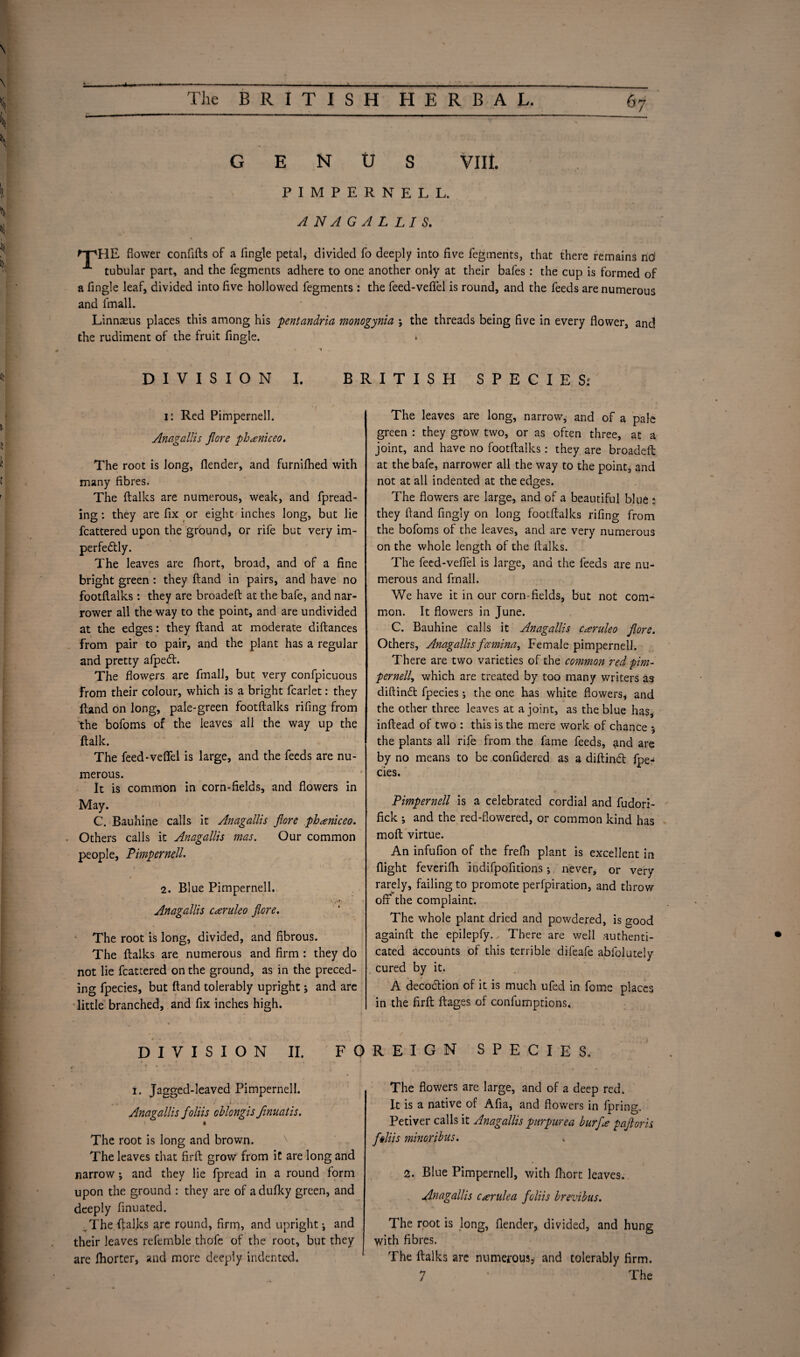 GENUS VIII. PIMPERNEL L. ANAGALLIS. npHE flower conftfts of a Angle petal, divided fo deeply into Ave fegments, that there remains no' tubular part, and the fegments adhere to one another only at their bafes : the cup is formed of a Angle leaf, divided into Ave hollowed fegments: the feed-veflfel is round, and the feeds are numerous and lmall. Linnaeus places this among his pent an dr ia monogynia ; the threads being Ave in every flower, and the rudiment of the fruit Angle. *• _ DIVISION I. BRITISH SPECIES: i: Red Pimpernell. Anagallis fiore phaniceo. The root is long, flender, and furnilhed with many Abres. The ftalks are numerous, weak, and fpread- ing: they are Ax or eight inches long, but lie fcattered upon the ground, or rife but very im- perfedtly. The leaves are fhort, broad, and of a Ane bright green : they ftand in pairs, and have no footflalks : they are broadeft at the bafe, and nar¬ rower all the way to the point, and are undivided at the edges: they ftand at moderate diftances from pair to pair, and the plant has a regular and pretty afpeft. The flowers are fmall, but very confpicuous From their colour, which is a bright fcarlet: they ftand on long, pale-green foot ftalks riflng from the bofoms of the ieaves all the way up the ftalk. The feed-veflfel is large, and the feeds are nu¬ merous. It is common in corn-Aelds, and flowers in May. C. Bauhine calls it Anagallis fiore phaniceo. Others calls it Anagallis mas. Our common people, Pimpernell. 2. Blue Pimpernell. • V *!?,• Anagallis caruleo fiore. ' . The root is long, divided, and Abrous. The ftalks are numerous and Arm : they do not lie fcattered on the ground, as in the preced¬ ing fpecies, but ftand tolerably upright; and are little branched, and Ax inches high. DIVISION II. F O r * . . - i. Jagged-leaved Pimpernell. „. ' ' J . Anagallis fioliis oblongis finuatis. ft The root is long and brown. The leaves that ftrft grow from it are long and narrow; and they lie fpread in a round form upon the ground : they are of a dufky green, and deeply Anuated. The ftalks are round, Arm, and upright ^ and their leaves refemble thofe of the root, but they are Ihorter, and more deeply indented. The leaves are long, narrow, and of a pale green : they grow two, or as often three, at a joint, and have no footftalks: they are broadeft at the bafe, narrower all the way to the point, and not at all indented at the edges. The flowers are large, and of a beautiful blue : they ftand Angly on long footftalks riflng from the bofoms of the leaves, and arc very numerous on the whole length of the ftalks. The feed-veflfel is large, ana the feeds are nu¬ merous and fmall. We have it in our corn-Aelds, but not com¬ mon. It flowers in June. C. Bauhine calls it Anagallis caruleo fiore. Others, Anagallis fccmina, Female pimpernell. There are two varieties of the common red pirn- pernell, which are treated by too many writers as diftindt fpecies ; the one has white flowers, and the other three leaves at a joint, as the blue has, inftead of two : this is the mere work of chance 5 the plants all rife from the fame feeds, and are by no means to be confidered as a diftindt fpe-» cies. 4 . Pimpernell is a celebrated cordial and fudori- ftck ; and the red-flowered, or common kind has moft virtue. An infuAon of the frefti plant is excellent in flight feverifli indifpofitions *, never, or very rarely, failing to promote perforation, and throw off the complaint. The whole plant dried and powdered, is good againft the epilepfy., There are well authenti¬ cated accounts of this terrible difeafe abfolutely cured by it. A decoction of it is much ufed in forne places in the ftrft ftages of confumptions. REIGN SPECIES. The flowers are large, and of a deep red. It is a native of Afta, and flowers in fpring. Petiver calls it Anagallis purpurea burf* pafioris fi§liis minoribus. « 2. Blue Pimpernell, with fhort leaves. Anagallis c^rulea fioliis brevibus. The root is long, flender, divided, and hung with Abres. The ftalks are numerous* and tolerably Arm.