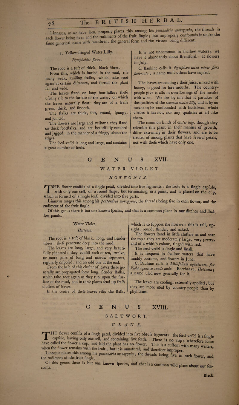 1 innseus as we have feen, properly places this among his pentandria monogynia, the threads in each flower’being five, and the rudiments of the fruit Angle ; but improperly confounds it under t ic fame mmerical name with buckbean, the general form and the virtues being different. 1. Yellow-fringed Water Lilly. Nymphoides flava. The root is a tuft of thick, black fibres. From this, which is buried in the mud, rife many weak, trailing ftalks, which take root again at certain diftances, and fpread the plant far and wide. The leaves ftand on long footftalks: thefe ufually rife to the furface of the water, on which the leaves naturally float: they are of a frefli green, thick, and fmooth.  The ftalks are thick, foft, round, fpungy, and jointed. The flowers are large and yellow : they ftand on thick footftalks, and are beautifully notched and jagged, in the manner of a fringe, about the edges. The feed-veffel is long and large, and contains a great number of feeds. It is not uncommon in fhallow waters j wc have it abundantly about Brentford. It flowers in July. C. Bauhine calls it Nymph lutea minor f ore fimbriato ; a name moft others have copied. The leaves are cooling: their juice, mixed with honey, is good for fore mouths. The country- people give it alfo in overflowings of the menfes with wine. We fee by this that it partakes of the qualities of the common water lilly, and is by no means to be confounded with buckbean, whofe virtues it has not, nor any qualities at all like them. The common kinds of water lilly, though they referable this plant in their manner of growth, differ extremely in their flowers, and are to be treated of among plants that have feveral petals, not with thefe which have only one. GENUS XVII. WATER VIOLET. > V I HOTTONI si. THE flower confifts of a Angle petal, divided into five fegments : the fruit is a Angle capfule, with only one cell, of a round fhape, but terminating in a point, and is placed on the cup, which is formed of a fingle leaf, divided into five parts. Linnsus ranges this among his pentandria monogynia, the threads being five in each flower, and the rudiment of the fruit fingle. Of this genus there is but one known fpecies, and that is a common plant in our ditches and fhal¬ low ponds. Water Violet. Hottonia. The root is a tuft of black, long, and {lender fibres : thefe penetrate deep into the mud. The leaves are long, large, and very beauti¬ fully pinnated : they confift each of ten, twelve, or more pairs of long and narrow fegments, regularly difpofed, and an odd one at the end. From the bafe of this clufter of leaves there ge¬ nerally are propagated fome long, {lender ftalks, which take root again as they run upon the fur- face of the mud, and in thefe places fend up frelh clufters of leaves. In the centre of thefe leaves rifes the ftalk, which is to fupport the flowers: this is tall, up¬ right, round, {lender, and naked. The flowers ftand in little clufters at and near the top: they are moderately large, very pretty* and of a whitifti colour, tinged with red. The feed-veffel is fingle and fmall. It is frequent in {hallow waters that have muddy bottoms, and flowers in June. C. Bauhine calls it Millifolium aquaticum, feu Viola aquatica caude nudo. Boerhaave, Hottonia ; a name ufed now generally for it. The leaves are cooling, externally applied ; but they are more ufed by country people than by phyficians. GENUS XVIII, SALTWORT. < G L 4 V X. Till! flower confifts of a fingle petal, divided into five obtufe fegments: the feed-veffel is a fino-le caplule, having only one cell, and containing five feeds. There is no cup ; wherefore fome have called the flower a cup and faid the plant has no flower. This is a cuftom with many writers when the flower remains with the fruit; but it is unnatural, and therefore improper Linnaeus places this among his pentandria monogynia ; the threads being five in each fW^r onri the rudiment of the fruit fingle. ° ±uwer, ana coafts.thiS-'CnUS thCre 15 bUt °ne k°Wn fpedeS’ ^ that is a common wild plant about our fea- Black