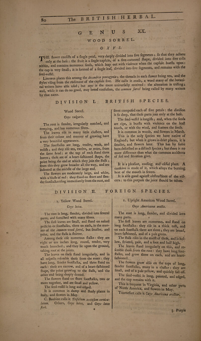 So The BRITISH R B A L. genus XX. WOOD sorrel. o x r s. , rpHE flower confifts of a Angle petal, very deeply divided into five fegments;; Co that they adheM T only at the bafe : the fruit is a fingle capfule, of a five-cornered fhape d.v.ded into five cells within, and contains numerous feeds, which leap out with violence when the capfule burfts open. the cup is very fmall; it is formed of a fingle leaf, divided into five fegments, and remains with the iced vcflcl linraus places this among the iecandria per.tagynia; the threads in each flower being ten, and the ftyles rifing from the rudiment of the capfule five. He calls it oxahs, a word many of the botani¬ cal writers have alfo ufed; but oxys is the more umverfally received : the alteration is trifling; and, while it can do no good, may breed confufion, the common firrel being called by many writers by that name. DIVISION I. BRITISH SPECIES. Wood Sorrel. Oxys vulgaris. The root is {lender, irregularly notched, and creeping, and has numerous fibres. The leaves rife in many little clufters, and from their colour and manner of growing have a very beautiful appearance. The footftalks are long, tender, weak, and redifh •, and they rife ten, twelve, or more, from the fame head: at the top of each ftand three leaves; thefe are of a heart-fafhioned fhape, the point being the end at which they join the ftalk ; from this they grow broader all.the way, and are indented at the middle of the large end. The flowers are moderately large, and white, with a blufh of red : they ftand on fhort and {len¬ der footftalks rifing immediately from the root, and feem compofed each of five petals : the divifion is fo deep, that thefe parts join only at the bafe. The feed-veffd is longifti; and, when the feeds are ripe, it burfts with violence on the lead touch, or with the wind, and fcatters the feeds. It is common in woods, and flowers in March. This is the only fpecies we have native of England j but when it grows in drier places, it is fmaller, and flowers later. This has by fome been deferibed as a diftindt fpecies; but there is no more difference than what the common accidents of foil and fituation give. It is a pleafant, cooling, and ufeful plant. A conferve is made of it, which allays the burning heat of the mouth in fevers. It is alfo good againft obftrudlions of the vif- cera: to this purpofe the juice fhould be taken. DIVISION II. FOREIGN SPECIES. i. Yellow Wood Sorrel. Oxys lutea. The root is long, {lender, divided into feveral parts, and furnifhed with many fibres. The firft leaves are fmall, and ftand on naked pedicles or footftalks, three on each, in the man¬ ner of the common wood Jorrel, but fmaller, and paler, and the ftalk is Ihorter. Among thefe rife numerous ftalks: they are eight or ten inches long, round, tender, very much branched *, and they lie upon the ground, taking root at the joints. The leaves on thefe ftand irregularly, and in all refpedts refemble thofe from the roots : they have long, {lender footftalks, and three ftand on each : thefe are narrow, and of a heart-fafhioned fhape, the point growing to the ftalk, and the other end being deeply dented. The flowers ftand on fhort footftalks, two or more together, and are fmall and yellow. The feed-veffel is long and edged. It is common in damp and fhady places in Italy, and flowers in May. C. Bauhine calls it Trifolium acetofum cornicu- latum. Others, Oxys lutea, and Oxys luteo ficr^ * 2. Upright American Wood Sorrel. Oxys Americana eredta. The root is long, {lender, and divided into many parts. * The firft leaves are numerous, and ftand on long footftalks: they rife in a thick tuft, and on each footftalk there are three they are broad, heart-falhioned, and of a pale green. The ftalk rifes in the midft of thefe, and is hol¬ low, ftriated, pale, and a foot and half high. The leaves ftand irregularly on this, and re¬ femble thofe \from the root: they have long foot¬ ftalks, and grow three on each, and are heart- fafhioned. The flowers grow alfo on the tops of long, {lender footftalks, many in a clufter : they are lmall, and of a pale yellow, and quickly fall off. The feed-veffel is long, pointed, and edged, and the cup remains with it. This is frequent in Virginia, and other parts ot North America, and flowers in May. I ournefort calls it Oxys Americana ereditor. 1 3. Purple