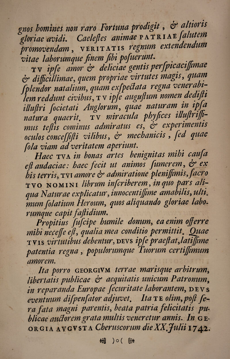 gloriae avidi. Caeleft es animae patriae ja lutem promovendam, veritatis regnum extendendum vitae laborumque finem fibi pofuerunt. tv ipfe amor & deliciae gentis perfpicacijjmae & difficillimae, quem propriae virtutes magis, quam fplendor natalium, quam e xfpe fi at a regna venerabi¬ lem reddunt civibus, tv ipfe augufium nomen aedifti illuftri focietati Anglorum, quae naturam in ipfa natura quaerit, tv miracula phyfices illuftriffi- mus tefiis cominus admiratus es, & experimentis oculos conceffifti vilibus, mechanicis , /<?/# i?/W/ ad veritatem aperiunt. Haec tva /// bonas artes benignitas mihi caufia e ft audaciae: haec fecit ut animos fumer em, & ex his terris, tvt amore & admiratione pleniffimis, facro tvo nomini librum inferiberem, pars ali¬ qua Naturae explicatur, innocentiffime amabilis, «///„• mum folatium Heroum, quos aliquando gloriae labo¬ rumque capit faftidium. Propitius fufeipe humile donum, ^ offerre mihi neceffe eft, qualia mea conditio permittit. Quae t vis virtutibus debentur, devs ipfe prae flat,latiffime patentia regna, populorumque Tuorum certiffimum amorem. Jta porro georgivm terrae marisque arbitrum, libertatis publicae & aequitatis unicum Patronum, in reparanda Europae fe cur it at e laborantem, devs eventuum difpenfator adjuvet. Ita te olim,poft fe¬ ra fata magni parentis, beata patria felicitatis pu¬ blicae aufiorem grata multis veneretur annis. In g e- orgiaavgvsta Cheruscorum die XX.Julii 1742. vyg J u \
