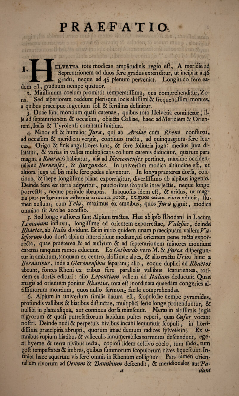 PRAEFATIO. ELVE^fiA tota modicae amplitudinis regio eft, A meridie ad Septentrionem ad duos fere gradus exten ditur, ut incipiat a 46 gradu, neque ad 48 plenum perveniat. Longitudo fere ea¬ dem eft, graduum nempe quatuor. 2. Mitiflimum coelum promittit temperatiflima, qua comprehenditur, Zo¬ na. Sed afperiorem reddunt plerisque locis altiffimi& frequentiffimi montes, a quibus praecipue ingenium foli & fertilitas definitur. 3. Duae funt montium quafi catenae, quibus tota Helvetia continetur; il¬ la ad feptentrionem & occafum, • obiefta Galliae, haec ad Meridiem & Orien¬ tem, Italis & Tyrolenfi comitatui finitimi. 4. Minor eft & humilior Jura, qui ab Arolae cum Rheno confluxu, ad occafum & meridiem vergit, continuo traflu, ad quinquaginta • fere leu¬ cas.. Origo & finis anguftiores funt, & fere folitaria juga: medius Jura di¬ latatur, & varias in valles multiplicatis collium catenis diducitur, quarum pars magna a Rauracis habitatur, alia ad Neocomenfes pertinet, maxime occiden¬ talis ad Bernenfes, & Burgundos. In univerfum modica altitudine eft, ut altiora juga ad bis mille fere pedes eleventur. In longa praeterea dorfa, con¬ tinua, & faepe longiffime plana exporrigitur, diverfiffimo ab alpibus ingenio. Deinde fere ex terra adgeritur, paucioribus fcopulis inter jeftis, neque longe porreftis , neque perinde abruptis. Inaquofus idem eft, & aridus, ut mag- na pars pa/lorumex ciftcrtiu» aruiciird potet, CXlgUOS etiam rivos educit, flu* men nullum, cum Teia, maximus ex amnibus, quos Jura gignit, modica omnino fit Arolae acceffio. 5. Sed longe vaftiores funt Alpium traflus. Hae ab ipfo Rhodani in Lacum Lemanum influxu, longiffime ad orientem exporreftae, Valejios, deinde Rhaetos, ab Italis dividunt. Et in initio quidem unam praecipuam vallem Va- lefiorum duo dorfa alpium intercipiunt mediam,ad orientem pene refla expor- refla, quae praeterea & ad auftrum & ad feptentrionem minores montium catenas tanquam ramos educunt. Ex Gothardo vero M. & Furca difpergun- tiir in ambitum, tanquam ex centro, altiffimae alpes, & alio trafbu Urios hinc a Bernatibus, inde a Glaronenfibus feparant; alio , eoque duplici ad Rhaetos abeunt, fontes Rheni ex tribus fere parallelis vallibus fcaturientes, toti¬ dem ex dorfis edituri: alio Lepontiam vallem ad Italiam deducunt. Quae magis ad orientem ponitur Rhaetiai tota eft inordinata quaedam congeries al- tiffimorum montium, quos nullo fermone facile comprehendas. 6. Alpium in univerfum fimilis natura eft , fcopulofae nempe pyramides, profundis vallibus & hiatibus diftinflae, multiplici ferie longe protenduntur, & ftullibi in plana aliqua, aut continua dorfa mitefeunt. Meras in altiflimis jugis nigrorum & quafi putrefaflorum lapidum pultes reperi, quas Gufer vocant noftri. Deinde nudi & perpetuis nivibus incani fequuntur fcopuli, in horri- diffima praecipitia abrupti, quorum imae demum radices fylvefeunt. Ex o- mnibus rupium hiatibus & valleculis innumerabiles torrentes defeendunt, ege¬ ni hyeme & terra nivibus tefla, copiofi iideffl aeftivo coelo, tum fudo, tum poft tempeftates & imbres, quibus fummorum fcopulorum nives Iiquefcunt. In¬ finita haec aquarum vis fere omnis in Rhenum colligitur Pars tamen orien¬ talium rivorum ad Oenum & Danubium defeendit, & meridionales aut Ta~ a duiti