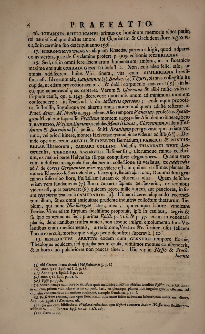 16. iohannes rhellicanvs primus ex hominum memoria alpes petiit» rei naturalis aliquo duftus amore. Ibi Gentianam & Orchidem flore njgro vi- dit,& in carmine fuo defcripfit anno 1536». _ _ 17. hierqnymvs tragvs aliquam Rhaetiae partem adtigit, quod adparet ex iis verbis, quae de Cyclamine profert p. 905. editionis kyberianae. 18. Sed,uti in omni fere fcientiarum humanarum ambitu, ita in Botanicis maxime eminuit conradi gesneri induftria. Non licuit adeo felici effe, ut omnia addifcerem huius Viri itinera, vita enim simleriana brevil- fima eft. Id certum eft, Laujannae (^Badae, (4) Tiguri, plantas collegme ita cupide, ut etiam provectior aetate , & debili corpufculo nataverit (5) in la* cu, quo aquaticas aliquas captaret» Verum & Glaronae & alibi fiiiue videtur flirpium caufa, qui a. 1543. decreverit quotannis unum ad minimum montem confcendere ; in Praef. ad 1. de luti uriis operibus 3 eodemque propou- to fe ftetifle, fingulisque vel alternis annis montem aliquem adiifle teftetur in Praef» dejcr. M. Frafti a.15^-. editae. Alio tempore Venetias profeftus Spelu- gam M.videtur fuperafle. Fructum montem a. 155)'adiit Alio denuo itinere,locio 1. bavhino,F^efamfiuriam^6A\shsMauritianas, Clwvennam^^sxsxTel- linam & Burmium [6] petiit, & M. Braulium peragravit,aliquos etiam vel tunc, vel priori itinere, montes Helvetiae transalpinae videtur adiifle (6*). De* inde ope amicorum aretii & piperini Bernatium,i.FABRicn & pontis- ellae Rhaetorum, caspari collini Vallefii, thaddaei dvni Lo- carnenfis, theodori xwingeri Bafileenfis , aliorumque minus celebri¬ um, ex maiori parte Helvetiae ftirpes conquifivit elegantiores. Quanta vero cum induftria in augenda fiia plantarum colle&ione fit verfatus, ex addendis ad /. de hortis Germaniae maxime videre eft, in quibus rariflimas plantas in itinere Rhactico lc&as defcribit, Caryophyllatam apii folio. Ranunculum gra¬ mineo folio albo flore, PuKatillam luteam & plusculas alias. Quam feliciter etiam vera fundamenta (7) Botanicae artis fapiens perfpexerit, ex iconibus videre eft, quas paraverat (8) quidem 1500. mille autem, aut pauciores, infii- am epitomen transtulitcamerarivs [9]. Utinam liceret aliquando recondi¬ tum illum, & ex omni antiquitate prudente induftria collectum thefaurum ftir- pium, qui nunc Noribergae latet, meo , quocunque labore vindicare Patriae. Vires etiam ftirpium fideliflime propofuit, ipfe in canibus, aegris & fe iplo experimenta fecit plurima Epift. p. 71.^. & p. 57. etiam in venenatis plantis, dehortantibus fruftra amicis, non absque infigni emolumento fuo. Va¬ lentibus enim medicamentis, arteriotome,Veratro &c. fortiter ufus felicem Praxin exercuit, morbosque vulgo pene depolitos fuperavit. [ 10 ] 19. benedictvs aretivs eodem cum gesnero tempore floruit. Theologus equidem, fed qui,plantarum caufa, altiflimos montes confcenderit, & in horto fuo pulchriores non paucas aluerit. Hic vir in Nejfo & Stock- hornio v (3) ubi Graecas literas docuit (lAd.fimUrumto p. 5.6J) (4) anno 1560. Epift. ad I. B. p. 88* ($) Anno 15 63. Epift. I.B. p. 118. (6) anno 1561. Epift. p. 102. b. (6*) Epift.p. i 3 3.b. (?) Semeh nefnpe cum flore de induftria quafi anatomice dilfe&um addebat iconibus Epift.p. 102. b. Ab iis no¬ tis edo&us, primus vidit, chara&erum confenfu fieri, ut pleraeque plantae non lingulae genera efticiant, fed cum aliis congeneribus in familiam coalefcant, exemplo Gentianae p. 39. b. (8) Perfe&um erat magnum opus Botanicum, ut formam folam addendam haberet,non materiam, die27* Aug.i 565.Epift. adKentmarm. ult. (9) Qui una cum bibliotheca Woljjianahztbarmm opus Gefncri coemerat &,cum JVolffiusnon ftetillet pro¬ mittis, edendum fufeeperat Epift. crat. 1. 111. 265. * (1 o) Simler in vit.
