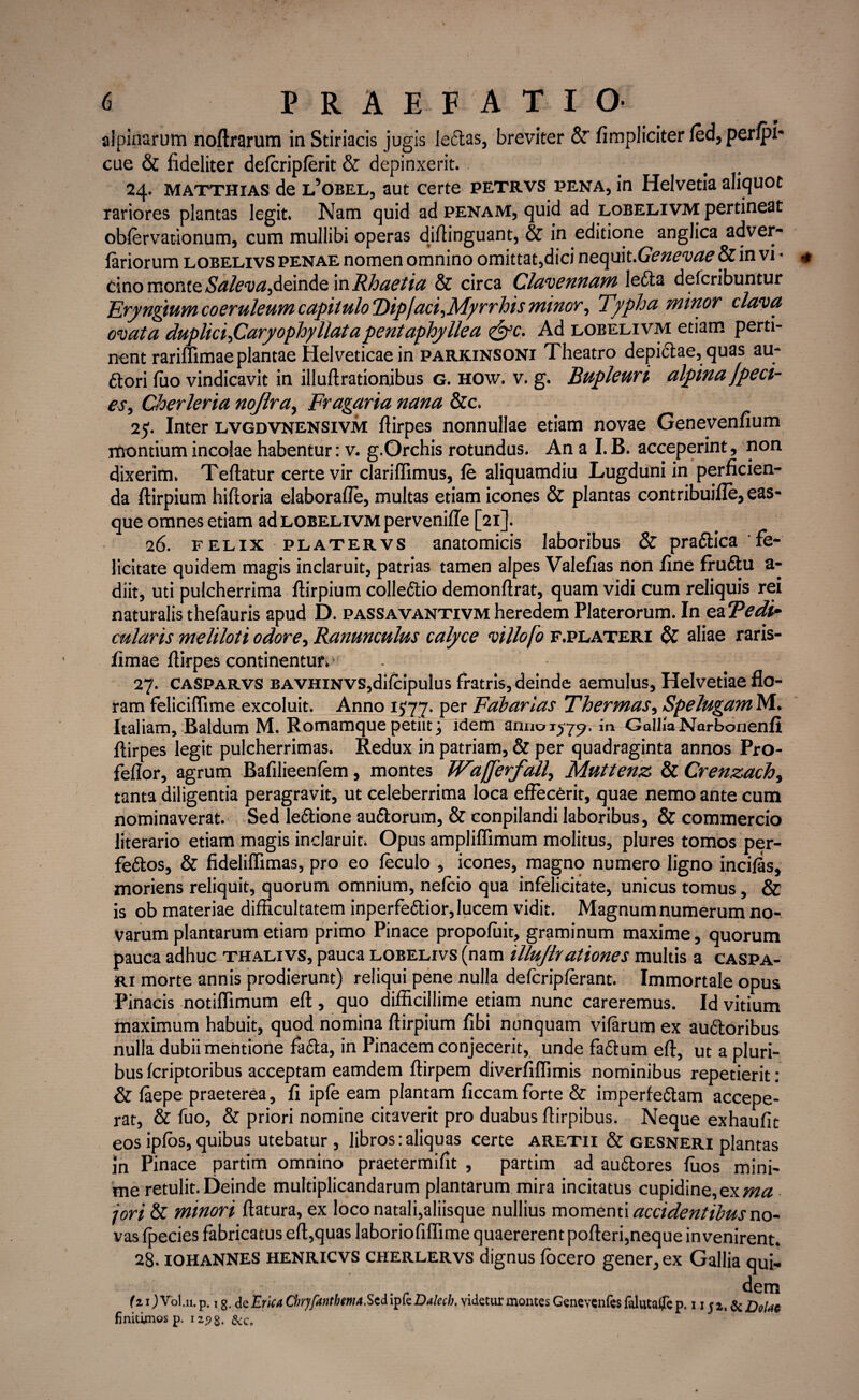 alpinarum noflrarum in Stiriacis jugis leftas, breviter &' (impliciter fed, perfpi- cue & fideliter defcripferit & depinxerit. 24. matthias de l’obel, aut certe petrvs pena, in Helvetia aliquot rariores plantas legit. Nam quid ad penam, quid ad lobelivm pertineat obfervationum, cum mullibi operas diftinguant, & in editione anglica adver- fariorum lobelivs penae nomen omnino omittat,dici nequit .Genevae & in vi - cino monte Saleva,deinde in Rhaetia & circa Clavennam letta defcribuntur Eryngtum coeruleum capitulo T)iplaci,M)>rrhis minor, Typha minor clava ovata duplici,Caryophyllatapentaphyllea <&c. Ad lobelivm etiam perti¬ nent rariflimae plantae Helveticae in parkinsoni Theatro depictae, quas au* ftori luo vindicavit in illuftrationibus g. how. v. g. Bupleuri alpina Jpeci- es, Cherleria nojlra, Fragaria nana &c. 25. Inter lvgdvnensivm fiirpes nonnullae etiam novae Genevenfium montium incolae habentur: v. g.Orchis rotundus. An a I. B. acceperint, non dixerim. Teftatur certe vir clarilfimus, fe aliquamdiu Lugduni in perficien¬ da ftirpium hiftoria elaborafle, multas etiam icones & plantas contribuifle, eas- que omnes etiam ad lobelivm pervenifle [21]. 26. felix platervs anatomicis laboribus & pra6lica fe¬ licitate quidem magis inclaruit, patrias tamen alpes Valefias non fine fruftu a- diit, uti pulcherrima ftirpium collectio demonftrat, quam vidi cum reliquis rei naturalis thefauris apud D. passavantivm heredem Platerorum. In eaTe di,- cularis meliloti odore, Ranunculus calyce villofo f.plateri & aliae raris- fimae fiirpes continentur.' 27. Casparvs BAVHiNVS,difcipulus fratris, deinde aemulus, Helvetiae flo¬ ram feliciffime excoluit. Anno 1777. Per Fabarias Thermas, Spelugam M. Italiam, Baldum M. Romamque petiit; idem anno 1579. in GoIIia Narbonenfi fiirpes legit pulcherrimas. Redux in patriam, & per quadraginta annos Pro- feflor, agrum Bafilieenfem, montes Wa/Jerfall, Muttenz & Crenzach, tanta diligentia peragravit, ut celeberrima loca effecerit, quae nemo ante cum nominaverat. Sed le&ione audtorum, & conpilandi laboribus, & commercio literario etiam magis inclaruit. Opus ampliflimum molitus, plures tomos per- feftos, & fideliffimas, pro eo feculo , icones, magno numero ligno incifSs, moriens reliquit, quorum omnium, nefcio qua infelicitate, unicus tomus, & is ob materiae difficultatem inperfedtior, lucem vidit. Magnum numerum no¬ varum plantarum etiam primo Pinace propofuit, graminum maxime, quorum pauca adhuc thalivs, pauca lobelivs (nam illuflrationes multis a caspa- ri morte annis prodierunt) reliqui pene nulla defcripferant. Immortale opus Pinacis notiflimum efl, quo difficillime etiam nunc careremus. Id vitium maximum habuit, quod nomina ftirpium fibi nunquam vifarum ex audtoribus nulla dubii mentione fadta, in Pinacem conjecerit, unde fa<5tum efl, ut a pluri¬ bus fcriptoribus acceptam eamdem ftirpem diverfiffimis nominibus repetierit : & faepe praeterea, fi ipfe eam plantam ficcam forte & imperfedtam accepe¬ rat, & fuo, & priori nomine citaverit pro duabus ftirpibus. Neque exhaufit eos ipfos, quibus utebatur , libros:aliquas certe aretii & gesneri plantas Jn Pinace partim omnino praetermifit , partim ad au&ores fuos mini¬ me retulit. Deinde multiplicandarum plantarum mira incitatus cupidine,ex ma jori & minori flatura, ex loco natali,aliisque nullius momenti accidentibus no¬ vas fpecies fabricatus efl,quas laboriofiffime quaererent pofteri,neque invenirent. 28. IOHANNES henricvs cherlervs dignus focero gener, ex Gallia qui- (z i JVol.il. p. 1 g. dc Erica Chrjfanthmti.Sed ipfe Dalecb. videtur montes finitimos p. izpg. &c„ dem Genevenfes falutalfe p. 1 x j 1, & Dolat