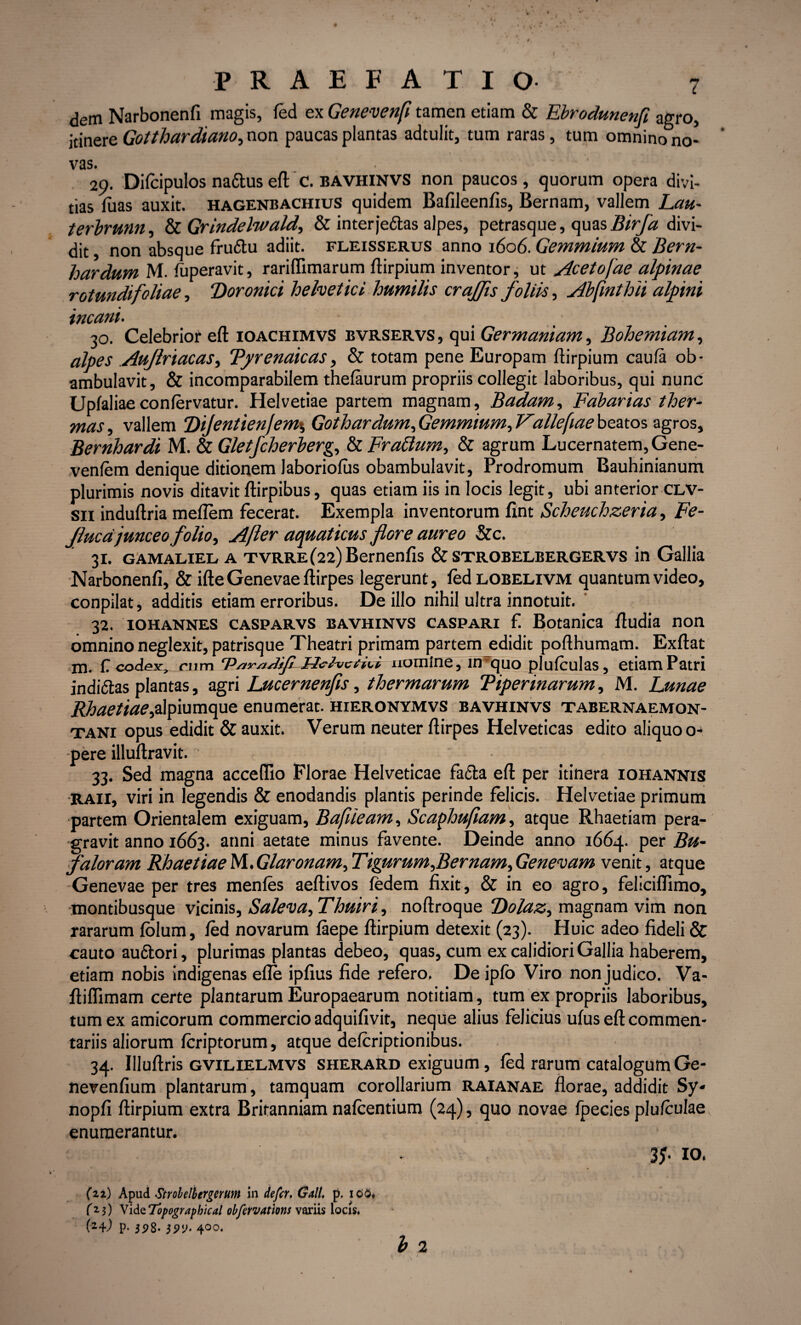 dem Narbonenfi magis, fed ex Genevenfi tamen etiam & Ebrodunenft agro, itinere Gotthardiano, non paucas plantas adtulit, tum raras, tum omnino no¬ vas. • ' 29. Difcipulos naftus eft C. BAVHINVS non paucos, quorum opera divi¬ tias luas auxit, hagenbachius quidem Bafileenfis, Bernam, vallem Lau- terbrunn, & Grindelwald, & interfeftas alpes, petrasque, quasBirfa divi¬ dit } non absque fruttu adiit, fleisserus anno 1606. Gemmium & Bern- hardum M. fuperavit, rariffimarum ftirpium inventor, ut Acetofae alpinae rotundifoliae, “Doroniri helvetici humilis crafjis foliis, Abfinthii alpini incani. 30. Celebrior eft ioachimvS bvrservs , qui Germaniam, Bohemiam, alpes Aujlriacas, Tprenaicas, & totam pene Europam ftirpium caufa ob¬ ambulavit, & incomparabilem thefaurum propriis collegit laboribus, qui nune Upfaliaeconfervatur. Helvetiae partem magnam, Badam, Fabarias ther¬ mas, vallem ‘Dijentienjem*, Gothardum, Gemmium, Fallefiae beatos agros, Bernhardi M. & Gletfcherberg, & Frattum, & agrum Lucernatem, Gene- venfem denique ditionem laboriofus obambulavit, Prodromum Bauhinianum plurimis novis ditavit ftirpibus, quas etiam iis in locis legit, ubi anterior clv- sii induftria melTem fecerat. Exempla inventorum fint Scheuchzeria, Fe- Jlucdjunceo folio, Afer aquaticus flore aureo &c. 31. gamaliel a TVRRE(22)Bernenfis & strobelbergervs in Gallia Narbonenfi, & ifte Genevae ftirpes legerunt, fed loeelivm quantum video, conpilat, additis etiam erroribus. De illo nihil ultra innotuit. 32. iohannes casparvs bavhinvs caspari fi Botanica ftudia non omnino neglexit, patrisque Theatri primam partem edidit pofthumam. Exftat m. € codex, cum ‘P/tr/x/JiJLHehjccFi nomine, inTquo plufculas, etiam Patri indi&as plantas, agri Lucernenfls, thermarum Viperinarum, M. Lunae Rhaetiae^mmqpe enumerat, hieronymvs bavhinvs tabernaemon- tani opus edidit & auxit. Verum neuter ftirpes Helveticas edito aliquo o- pere illuftravit. 33. Sed magna acceftio Florae Helveticae facta eft per itinera iohannis raii, viri in legendis & enodandis plantis perinde felicis. Helvetiae primum partem Orientalem exiguam, Bafiieam, Scaphufiam, atque Rhaetiam pera¬ gravit anno 1663. anni aetate minus favente. Deinde anno 1664. per Bu- faloram Rhaetiae M.Glaronam, Tigurum,Bernam, Genevam venit, atque Genevae per tres menfes aeftivos fedem fixit, & in eo agro, feliciflimo, montibusque vicinis, Saleva, Thuiri, noftroque Dolaz, magnam vim non rararum fblum, fed novarum faepe ftirpium detexit (23). Huic adeo fideli & cauto au&ori, plurimas plantas debeo, quas, cum ex calidiori Gallia haberem, etiam nobis indigenas efle ipfius fide refero. De ipfo Viro non judico. Va- ftiflimam certe plantarum Europaearum notitiam, tum ex propriis laboribus, tum ex amicorum commercio adquifivit, neque alius felicius ufus eft commen¬ tariis aliorum fcriptorum, atque defcriptionibus. 34. Illuftris gvilielmvs sherard exiguum, fed rarum catalogum Ge- nerenfium plantarum, tamquam corollarium raianae florae, addidit Sy- nopfi ftirpium extra Britanniam nafcentium (24), quo novae fpecies plufculae enumerantur. 3?- 10. (n) Apud Strobelbergerum in defer, Gall, p. ico* ^3) VideTopographical obfervatms variis locis* (24) p, 5^3. jpy. 400. b 2