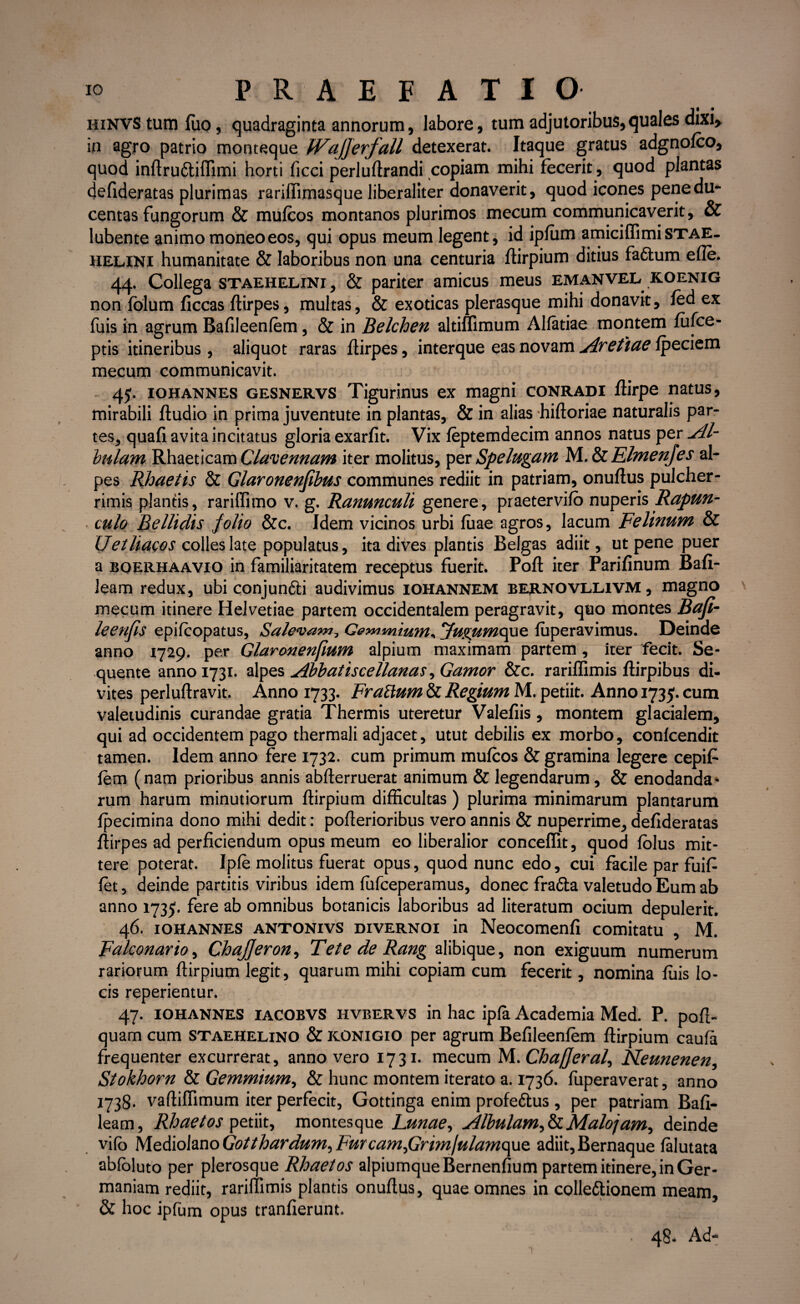 hinvs tum fuo, quadraginta annorum, labore, tum adjutoribus,quales dixi, in agro patrio monteque IVajjerfall detexerat. Itaque gratus adgnofco, quod inftru&iffimi horti ficci perluftrandi copiam mihi fecerit, quod plantas defideratas plurimas rariffimasque liberaliter donaverit, quod icones penedu- centas fungorum & mufcos montanos plurimos mecum communicaverit, & lubente animo moneo eos, qui opus meum legent, id ipfum amiciffimiSTAE- helini humanitate & laboribus non una centuria ftirpium ditius faftum efte. 44. Collega staehelini, & pariter amicus meus emanvelkoenig non folum ficcas ftirpes, multas, & exoticas plerasque mihi donavit, fed ex fuis in agrum Bafileenfem, & in Belchen altiflimum Alfatiae montem fufce- ptis itineribus, aliquot raras ftirpes, interque eas novam Avetiae fpeciem mecum communicavit. 4J. iohannes gesnervs Tigurinus ex magni conradi flirpe natus, mirabili ftudio in prima juventute in plantas, & in alias hiftoriae naturalis par¬ tes, quafi avita incitatus gloria exarfit. Vix feptemdecim annos natus per Al¬ bidam Rhaeticam Clavennam iter molitus, per Spelugam M. & Elmenjes al- pes Rhaetis & Glaronenfibus communes rediit in patriam, onuftus pulcher¬ rimis plantis, rariffimo v. g. Ranunculi genere, praetervifo nuperis Rapun- culo Bellidis, folio &c. Idem vicinos urbi fuae agros, lacum Felinum & Uetliacos colles late populatus, ita dives plantis Belgas adiit, ut pene puer a boerhaavio in familiaritatem receptus fuerit. Poft iter Parifinum Bafi- leam redux, ubi conjundti audivimus iohannem bernovllivm , magno mecum itinere Helvetiae partem occidentalem peragravit, quo montes Bafi- leenfis epifcopatus, Salevam? Gemmiurn* Jugumopie, fuperavimus. Deinde anno 1729. per Glaronenfium alpium maximam partem, iter fecit. Se¬ quente anno 1731. alpes Abbatiscellanas, Gamor &c. rariffimis ftirpibus di¬ vites perluftravit. Anno 1733. FraElum & Regium M. petiit. Anno 1735. cum valetudinis curandae gratia Thermis uteretur Valefiis, montem glacialem, qui ad occidentem pago thermali adjacet, utut debilis ex morbo, confcendit tamen. Idem anno fere 1732. cum primum mufcos & gramina legere cepift fem (nam prioribus annis abfterruerat animum & legendarum, & enodanda¬ rum harum minutiorum ftirpium difficultas ) plurima minimarum plantarum fpecimina dono mihi dedit: poflerioribus vero annis & nuperrime, defideratas ftirpes ad perficiendum opus meum eo liberalior conceflit, quod folus mit¬ tere poterat. Ipfe molitus fuerat opus, quod nunc edo, cui facile par fuift fet, deinde partitis viribus idem fufceperamus, donec frafta valetudo Eum ab anno 1735. fere ab omnibus botanicis laboribus ad literatum ocium depulerit. 46. iohannes antonivs divernoi in Neocomenfi comitatu , M. Fakonario, ChaJJeron, Tete de Rang alibique, non exiguum numerum rariorum ftirpium legit, quarum mihi copiam cum fecerit, nomina fuis lo¬ cis reperientur. 47. IOHANNES IACOBVS hvbervs in hac ipla Academia Med. P. poft- quam cum staehelino & konigio per agrum Befileenlem ftirpium caufa frequenter excurrerat, anno vero 1731. mecum M. Chafferal, Neunenen, Stokhorn & Gemmium, & hunc montem iterato a. 1736. fuperaverat, anno 1738. vaftiffimum iter perfecit, Gottinga enim profettus , per patriam Bafi- leam, Rhaetos petiit, montesque Lunae, Albulam ^ & Malo jam, deinde vilo Mediolano Gotthardum, FurcamfirimjulamopQ adiit, Bernaque falutata abloluto per plerosque Rhaetos alpiumqueBernenfium partem itinere, in Ger¬ maniam rediit, rariffimis plantis onuftus, quae omnes in collettionem meam, & hoc ipfum opus tranfierunt. 48. Ad-