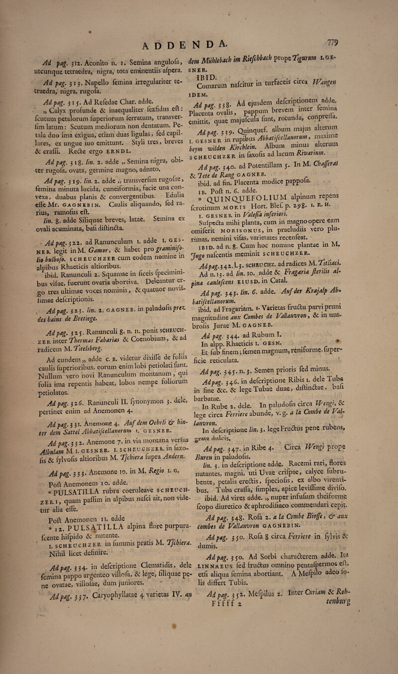 Ad pag. j«. Aconito Semina angulofa, dem MiilMach im RUfehbacb prope7fc.fr»» ..oe- utcunque tetraedra, nigra,-tota eminentiis afpcra. sner. Ad pag. 513. Napello femina irregulariter te- Comarum nafcitur in turfaceis circa Wangen traedra, nigra, rugofa. IDEM. Adpag. 315. Ad Refedae Cliar. adde. , .gt Ad ejusdem defcriptionem adde. „ Calyx profunde &: inaequaliter fexfidus eft: pjacema ovalis, pappum brevem inter lemina fcutum petalorum fuperiorum ferratum, transver- qLiae majufcula funt, rotunda, conprefia. fimlatum: Scutum mediorum non dentatum. Pe- * . r maius alterum tala duo ima exigua, etiam duas ligulas, fed capil- Adpag. 339- ®^ ^jLyat-tfoiianorum maxime » Semina mgw, obi- ad Potentillam j. In M. Oufaa ter rugofa, ovata, germine magno, adnato. ^JdfTng cagkeb. />4£. 319. //«. 2. adde „ transverfim rugofae, ^ fin. placenta modice pappofa. femina minuta lucida, cuneiformia, facie una con- p0p. ^ adde. vexa, duabus planis & convergentibus. Edulia _it' 7t „ ..,,. (prl rn„ V CAa 5 Cilla Ulli jJiUlUi CX. CUUVCigv.in.tL/uj. —- efle Mr. gagnebin. Caulis aliquando, fed ra rius, ramofus eft. lin. 8- adde Siliquae breves, latae. Semina ex ovali acuminata, bafi diftin&a, IB. 1 OH II. CICILIL.. , * QUINQUeFOLIUM alprnum repens fcrotinum moris Hort. Blef. p. 298* !* n. h. 1. gesnek in Valefia inferiori Su(pc6ta mihi planta, cum in magno opere eam omiferit morisonus, in praeludiis vero plu- - - io bulbojo. scheuchzer cum eodem nomine in Jugo nafcentis meminit scheuchz *■ . ficibus Rhaeticis altioribus. ... AdpagwU-«nncaz. adradices UT.tihm ibid. Ranunculi 2. Squamae in ficeis fpecimini- Ad n. 13. ad lin. 10. adde & Fragana Jterilis a * jus vifae, fuerunt ovaria abortiva. Deleantur er- caulefcens eiusd. in Catal. go tres ultimae voces nominis, & quatuor novif- limae defcriptionis. Adpag. 323. lin. 1. gagneb. in paludofisprez. des bains de Eretiege. Adpag. 325. Ranunculi g. n. 11. ponit scheuch¬ zer inter ‘Thermas Fabarias & Coenobium, ad radicem M. Titelsberg. Ad eundem „ adde c. b. videtur dixiffe de foliis caulis fuperioribus, eorum enim lobi petiolati funt. Nullum vero novi Ranunculum montanum, qui folia ima repentis habeat, lobos nempe folioium Dedolatos. Adpag. 343. Hn. C adde. Aufdcr Krajalp Ab» batifcellanorum. . ibid. ad Fragariam. e. Varietas frudu parvi pruni magnitudine aux Combes de Fallanvron, & in uni*- brofis Jurae M. GAGNEB. Ad pag. 3 44. ad Rubum I. In alpp. Rhaeticis 1. gesn. Et fub finem; femen magnum, reniforme, fuper- hcie reticulata. Adpag. 545. n. 5. Semen prioris fed minus, Adpag. 346. in defcriptione Ribis i. dele Tuba in fine &c. & lege Tubae duae, diftin£tae, bati Ad pag. 316. Ranunculi II. fynonymon 3. dele, barbatae. jertinet enim ad Anemonen 4. Ad pag. 331. Anemone 4. Auf dem Oehrli '& hin- er dem Sattel Abbatifcellanorum r. gesner. Ad pag. 332. Anemone 7. in via montana verius Albulam M 1. gesner. i. scheuchzer. in faxo- js & fylvofis altioribus M. Tjcbiera fupra Andern. Ad pag. 333- Anemone 10. in M. Regio 1. g. Poft Anemonem 1 o. adde. L. L/ u ^ ^ In Rube 2. dele. In paludofis circa ipengi, & lege circa Feniere abunde, v. g. a la Combe de VaU In defcriptione lin. 3. lege Frubtus pene rubens, grate dalcis. Adpag. 347. in Ribe 4. Circa IVengl prope Buren in paludofis. lin. 3. in defcriptione adde. Racemi rari, flores nutantes, magni, uti Uvae crhpae, calyce fub ru¬ bente, petalis eredis, fpeciofis, ex albo virenti- Poft Anemonem io. adde. bente, petalis erectis, lpeciom, w a - * nULSATILLA rubra coeruleave scheuch- bus. Tuba crafla, fimplex, apice levillime diviio. • p L\ nuam paflim in alpibus nafci ait, non vide- ibid. Ad vires adde. „ nuper infulum theiforme I ~ iiuroriz-A ^ronhrndifmrn'commendari ceoit. 1UIU. ivu vnw uviviv» - fcopo diuretico &c aphrodifiaco commendari cepit. Ad pag. 348. Rofa 2. a la Combe Biojfe, & aux combes de Fallanvron gagnebin. Ad pag. 350. Rofa 8 circa Feniere in fylvis dumis. iv alia effe. Poft Anemonen n. adde * 12. PULS AT ILLA alpina flore purpura- cente hifpido 8c nutante. _ i. scheuchzer in fummis pratis M. Tjcbiera. Nihil licet definire. Adpag. 350. Ad Sorbi characterem adde. Ita Ad pag. 3 3 4. in defcriptione Clematidis, dele lin nae us fed f rudus omnino pentafpermos eft, rniina pappo argenteo viliofa, & lege, Aliquae pe- etfi aliqua femina abortiant. A Mefpflo adeo fo- e ovatae, villofae, dum juniores.  lis differt Tubis. Advav 337. Caryophyllatae 4 varietas IV. an Adpag. 351- Mefpilus 2. Inter CuriamScRob» ■ ’ F f f f f 2 tenburg % t