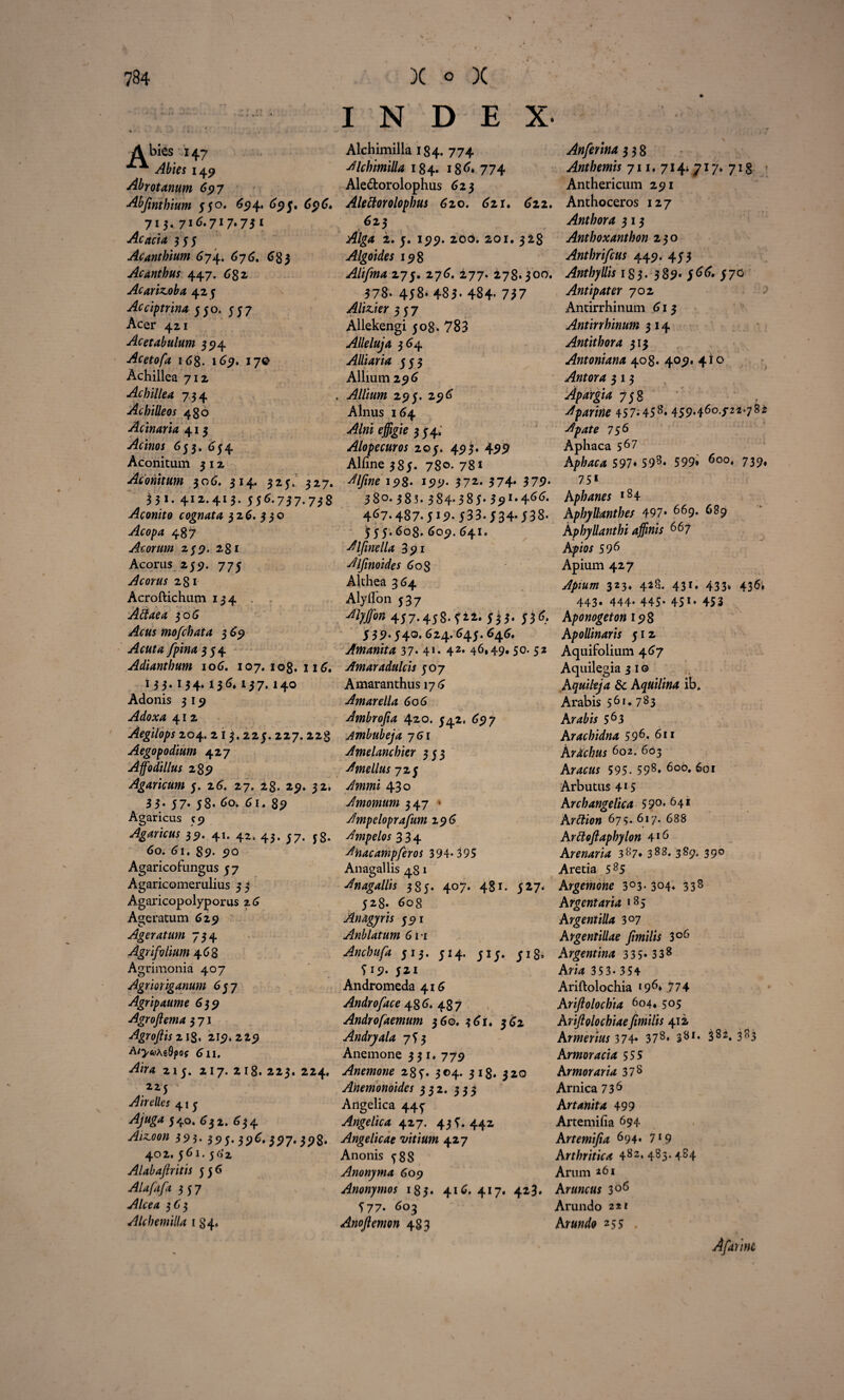 Abies 147 Abies 149 Abrotanum 697 Abfmthium $50. 69 4* *>P5» 696. 715. 716.717.731 Acacia 353 Acantbium 674. 676. 683 Acanthus 447. 682, Acarizoba 423 Acciptrina 330. 337 Acer 421 Acetabulum 35)4 Acetofa i6g. 169. 170 Achillea 712 Achillea 734 Achilleos 480 Acinaria 413 Acinos 633. 634 Aconitum 3 12 Aconitum 306. 314. 323. 327. 331. 412.413. 356.757.7*8 Aconito cognata 326. 330 Acopa 487 Acorum 239. 281 Acorus 235?. 773 Acorus 281 Acroftichum 134 Attaea 306 mofchaia 3 69 Acuta fpina 334 Adianthum 106. 107. iog. 116. 133.134.136.137.140 Adonis 3 19 Adoxa 412 Aegilops 204. 213.223. 227. 22§ Aegopodium 427 Affodillus 289 Agaricum 3. 26. 27. 28. 29. 32. 3 5* 57* 38. 60. 61. 89 Agaricus 59 Agaricus 39. 41. 42. 43. 37. 5s. 60. 61. 89. 90 Agaricofungus 3 7 Agaricomerulius 3 3 Agaricopolyporus 26 Ageratum 629 Ageratum 734 Agrifolium 4 68 Agrimonia 407 Agrioriganum 637 Agripaume 639 Agroflema 3 71 Agrofiis 218. 219. 229 A/^«yAs9j}0f 611, ^4 213. 217. 2 18. 223. 224, 223 Air dies 41 3 Ajuga 3 40. 632. 634 ^£00« 393- 393* 39^. 3P7*398* 402. 361. 3 6'2 Alabafiritis 336 Alafafa 337 ^f/004 363 Alchemilla 1 84. INDEX- Alchimilla 184. 774 AlchimiUa 184. 186. 774 Ale&orolophus 623 Alettorolophus 620. 621. 622. 623 Alga 2. 3. 199. 200. 201. 328 Algoides 198 Alifina 273. 276. 277. 278.300. 578. 438* 483- 484- 727 Alizier 337 Allekengi 308. 783 Alleluja 364 Alliaria 333 Allium 296 . Allium 293. 296 Alnus 164 effigie 3 34; Alopecuros 203. 493. 499 Alline 383. 78°- 78* Alfine 198- 159. 372* 374* 379* 380. 383* 384* 383* 39**4^^* 4^7* 487* 5 J9‘ 533.534.538- 333.608. 609. 641. Alfinella 391 Alfinoides 608 Althea 364 Alyllon 537 Myffon 4j7.458.ft2.jjj. JjS. 339. 34O. 624. 643. 646. Amanita 37* 41» 42» 46*49« 50- 52 Amara dulcis 307 Amaranthus 176 Amarella 606 Ambrojia 42.0. 342, 697 Ambubeja 761 Amelanchier 333 Amellus 723 430 Amomum 347 * Ampeloprafum 296 Ampelos 334 Anacamp/eros 394* 395 Anagallis 481 Anagallis 383. 407. 481. 327. 328* 608 Anagyris 391 Anblatum 611 Anchufa 313. 314. 313. jis, 5*9* 321 Andromeda 416 Androface 486. 487 Andro [demum 36©. 361. 362 Andryala 753 Anemone 331. 779 Anemone 283. 304. 318. 320 Ahemonoides 332. 333 Angelica 443 Angelica 427. 433. 442 Angelicae vitium 427 Anonis 388 Anonyma 609 Anonymos 183. 416. 417. 423. 377* 603 Anojlemon 483 Anferina 3 3 8 Anthemis 711. 714; 717» 718 Anthericum 291 Anthoceros 127 Anthora 3 13 Anthoxanthon 230 Anthrifcus 449. 433 Anthyllis 183. 389* 566. 370 Antipater 702 Antirrhinum 613 Antirrhinum 3 14 Antithora 313 Antoniana 408. 409. 410 Antora 3 13 738 Aparine 457-45^- 459*46o-/22’78* 756 Aphaca 567 A/^404 597* 598» 599» 6o°* 739* 751 Aphanes *84 Aphyllanthes 497* 669. 689 Aphyllanthi affinis 66 7 Apio* 596 Apium 427 323. 425. 431. 433. 436. 443« 444* 445- 451» 453 Aponogeton 198 Apollinaris 512 Aquifolium 467 Aquilegiajio Aquileja & Aquilina ib. Arabis 56u 783 Arabis 5 6 3 Arachidna 596. 611 Ardcbus 602. 603 Ar40«* 595. 598» 6od» 601 Arbutus 415 Archangelica 59°* 641 Arttion 673. 617. 688 Arttoftapbylon 4*6 Arenaria 3 8 7« 388* 389* 39° Aretia 585 Argemone 3°3* 304. 338 Argentaria >85 Argentilla 3°7 Argentillae fimilis 3°6 Argentina 335» 338 Aria 35 3* 354 Ariftolochia >96*774 Ariftolochia 604» 505 Ariftolochiaefimilis 412 Armerius 374» 378* 381, 382. 383 Armoracia 555 Armoraria 37 8 Arnica 736 Artanita 499 Artemilia 694 Artemifia 694. 719 Arthritica 482*483*484 Arum *6i Aruncus 3°6 Arundo 2tf Arundo 255 . Afuit ne