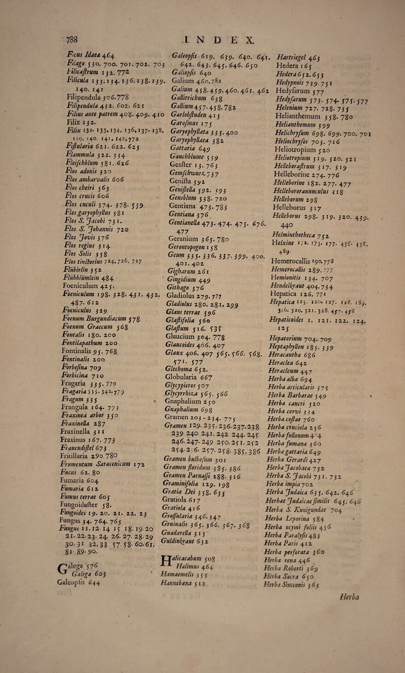 Ficus Idaea. 464 Filago 530. 700. 70ii 702. 703 Filicaftrum 132. 77& Filicula 133.134.13 & 138.135?. 140. 141 Filipendula 3 06.778 Filipendula 432. 602. 621 jF/Viflj patrem 408. 4057, 410 Filix 132. jF/7i* *32- 133* >34* 136**37* 138. IXC). >40, 14/» 142* 772 Fiflularia 621. 622. 623 Flammula 322. 334 Fleifchblum 581. 626 Flos adonis 320 F/oy amb arvalis 606 Flos ebeni 563 F?0y craciy 606 Flos cuculi 374. 378. 559 Flos garyophyllus 381 -F/oy vE J ac obi 731. F?0y S. y oh annis 720 Flos yovis 376 F/oy r<?|i«y 3 14 •F/oy 60/iy 358 Flos tin florius 724.72727 Fliibirlin 352 Fluhbliimlein 484 Foeniculum 425. Foeniculum 198* 328* 4ji. 432. 487. 612 Feeniculus 329 Foenum Burgundiacum 578 Foenum Graecum 568 Fontalis 180. 200 Fontilapathum 200 Fontinalis 95. 768 Fontinalis 200 Forbejina 709 Forbicina 710 Fragaria 335.779 Fragaria 3 J 5 • 342*779 Fragum 355 Frangula 164. 773 Fraxinea arbor 350 Fraxinella 287 Fraxinella 3 11 Fraxinus 167. 773 Frauendiftel 673 Fritillaria 29o 78° Frumentum Saracenicum 172 F«c«y 62. 80 Fumaria 604 Fumaria 612 Fumus terrae 605 Fungoidafter 58. Fungoides 19. 20. 21. 22. 23 Fungus 34. 764. 765 Fungus 11.12 14 15 18.1920 21. 22.23. 24. 26. 27. 28- 29 30.31 32.33 57* 58- 60.61, 8i- 89-90. Galeopfis 619. 639. 640. (741. 642. 643. 645. 646. 650 Galiopfls 640 Galium 460.7 8 2 Gallum 458.459.460. 46/. 462 Gallitricbum 638 GMum+tf.+sz.yzz Garlobftuden 415 Garofmus 173 Garyophyllata 3 3 5.400 Garyophyllaea 382 Gattaria 649 Gauchblume 539 Geafter 13. 763 Gemfchwurz, 737 Genifta 592 Genifiella 592. C95 GensbIum 538. 720 Gentiana 473. 785 Gentiana 576 Gentianella 473.474. 475. 676. 477 Geranium 365.780 Gerontopogon 15 8 Gcum 35 5* 55& 33 7* 599* 400. 401. 402 Gigharum z6i Gingidium 449 Gith ago $-]G Gladiolus 279. 777 Gladiolus 280. 281. 299 Glans terrae 596 Glajlifolia 56© Glajlum 516. 53f Glaucium 304. 778 Glaucoides 406. 407 Glaux 406. 407 565. 566. 563. 57i. 577 Glecboma 6$±. Globularia 667 Glycypicros 507 Glycyrrhiz.a 565. 366 Gnaphalium 230 Gnaphalium 69 3 Gramen 203 - 234. 773 Gramen 129. 235.236.237.238 239 240 241. 242 244. 245 246.247. 249 250.251.252 254.256. 257. 258. 385-386 Gramen bulbofum 301 Gramen floridum 385. 386 Gramen Parnajji 288- 316 Graminifolia 129. 198 Gratia Dei 358. 635 Gratiola 617 Gratiola 41 6 Groffularia 3 4 6. 3 4 7 Gruinalis 365. 366. 567. 363 Guadarella 3 1 5 Guldinkraut 632 /^alega 576 ^ Galega 603 Galeapiis 644 TTalicacabtm 508 •*-1 Halimus 464 Hamaemelis 353 Hannebana 512 Hartriegel 465 Hedera 1 65 Hedera 6 5 2.653 Hedypnois 739. 75 1 Hedyfarum 577 Hedyfarum 575. 574» 575- 577 Helenium 727. 728. 755 Helianthemum 358*780 Helianthemum 599 Helichryfum 698. 699. 700. 701 Heliochryfos 703. 716 Heliotropium 520 Heliotropium 519. 520. 521 Helleboraflrum 517. 319 Helleborine 274. 776 Helleborine 182. 277. 477 Hellebororanunculus 3 18 He Ile b orum 298 Helleborus 317 Helleborus 298. 319. 320. 439, 440 Helminthotheca 752 Helxine 17*- 173* 177. 456. 438. 489, Hemerocallis 290.778 Hemerocallis 289-777 Wemionitis 134. 707 Hendelkraut 404.734 Hepatica 126. 77* Hepatica 125. 120. 127. 128. 189. 316. 320. 321. 328. 437. 43*8 Hepaticoides 1. 121. 122. 124. I25 Hepatorium 704. 709 Heptaphyllon 185. 359 Heracantha 6g6 Heraclea 642 Heracleum 447 Herba alba 694 Herba articularis 373 Herba Barbarae 549 Herba cancri 520 Herba cervi 354 Herba cojlae 7 60 Herba cruciola 256 Herba fullonum 474 Herba fum ana 366 Herba gattaria 649 Herba Gerar di 427 Herba facobaea 732 Herba S. y.tcobi 731. 732 Herba impia 702 Herba yudaica 635. 642. 646 Herbae yudaicaefimilis 643. 646 Herba S. Kunigiindae 704 Herba Leporina 584 Herba ocymi foliis 4 56 Herba Paralyfis 485 Herba Paris 412 Herba perforata 360 Herba rena 446 Herba Roberti 3 69 Herba Sacra 650 Herba Simconis 363 Herla