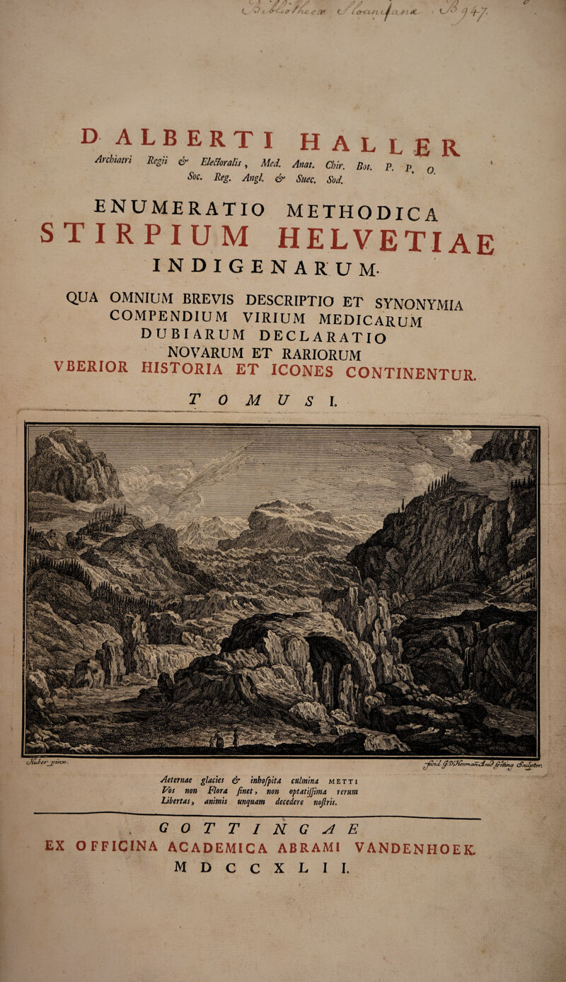 GOTTIUGAE EX OFFICINA ACADEMICA ABRAMI VANDENHOEK. M D C C X L I I. DALBERTI H A L L E R Archiatri Regii & Ele&oralis, Mei. Attat. Chir. Bot. P. p Q $oc' Keg. Angi. & Suec. Sod. Aeternae glacies & inhofpita culmina metti Vos non Flora finet, non optatifjima rerum Libertas, animis unguam decedere nojlris. ENUMERATIO METHODICA STIRPIUM HELVETIAE INDIGENARUM QUA OMNIUM BREVIS DESCRIPTIO ET SYNONYMIA COMPENDIUM VIRIUM MEDICARUM DUBIARUM DECLARATIO NOVARUM ET RARIORUM VBERIOR HISTORIA ET ICONES CONTINENTUR